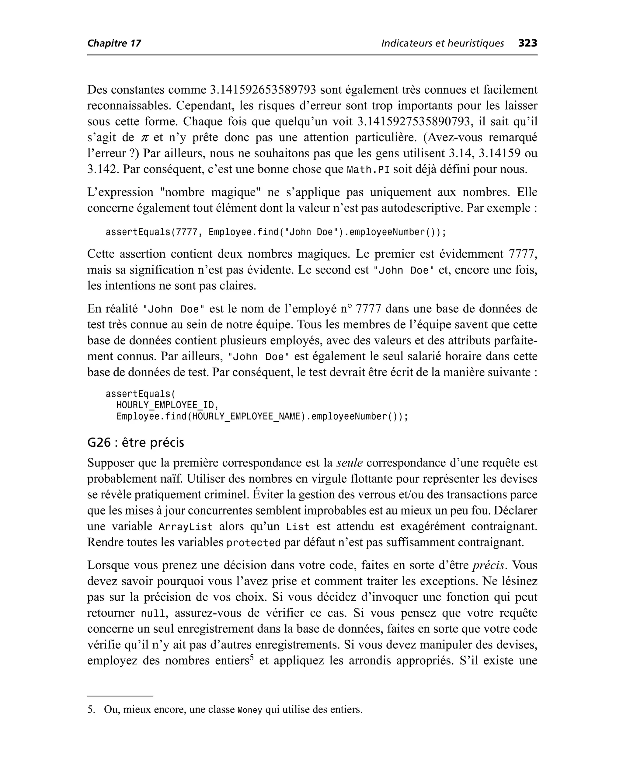 Chapitre 17                                                      Indicateurs et heuristiques   323



Des constantes comme 3.141592653589793 sont également très connues et facilement
reconnaissables. Cependant, les risques d’erreur sont trop importants pour les laisser
sous cette forme. Chaque fois que quelqu’un voit 3.1415927535890793, il sait qu’il
s’agit de π et n’y prête donc pas une attention particulière. (Avez-vous remarqué
l’erreur ?) Par ailleurs, nous ne souhaitons pas que les gens utilisent 3.14, 3.14159 ou
3.142. Par conséquent, c’est une bonne chose que Math.PI soit déjà défini pour nous.
L’expression "nombre magique" ne s’applique pas uniquement aux nombres. Elle
concerne également tout élément dont la valeur n’est pas autodescriptive. Par exemple :
    assertEquals(7777, Employee.find(“John Doe”).employeeNumber());

Cette assertion contient deux nombres magiques. Le premier est évidemment 7777,
mais sa signification n’est pas évidente. Le second est "John Doe" et, encore une fois,
les intentions ne sont pas claires.
En réalité "John Doe" est le nom de l’employé n° 7777 dans une base de données de
test très connue au sein de notre équipe. Tous les membres de l’équipe savent que cette
base de données contient plusieurs employés, avec des valeurs et des attributs parfaite-
ment connus. Par ailleurs, "John Doe" est également le seul salarié horaire dans cette
base de données de test. Par conséquent, le test devrait être écrit de la manière suivante :
    assertEquals(
      HOURLY_EMPLOYEE_ID,
      Employee.find(HOURLY_EMPLOYEE_NAME).employeeNumber());

G26 : être précis
Supposer que la première correspondance est la seule correspondance d’une requête est
probablement naïf. Utiliser des nombres en virgule flottante pour représenter les devises
se révèle pratiquement criminel. Éviter la gestion des verrous et/ou des transactions parce
que les mises à jour concurrentes semblent improbables est au mieux un peu fou. Déclarer
une variable ArrayList alors qu’un List est attendu est exagérément contraignant.
Rendre toutes les variables protected par défaut n’est pas suffisamment contraignant.
Lorsque vous prenez une décision dans votre code, faites en sorte d’être précis. Vous
devez savoir pourquoi vous l’avez prise et comment traiter les exceptions. Ne lésinez
pas sur la précision de vos choix. Si vous décidez d’invoquer une fonction qui peut
retourner null, assurez-vous de vérifier ce cas. Si vous pensez que votre requête
concerne un seul enregistrement dans la base de données, faites en sorte que votre code
vérifie qu’il n’y ait pas d’autres enregistrements. Si vous devez manipuler des devises,
employez des nombres entiers5 et appliquez les arrondis appropriés. S’il existe une


5. Ou, mieux encore, une classe Money qui utilise des entiers.
 