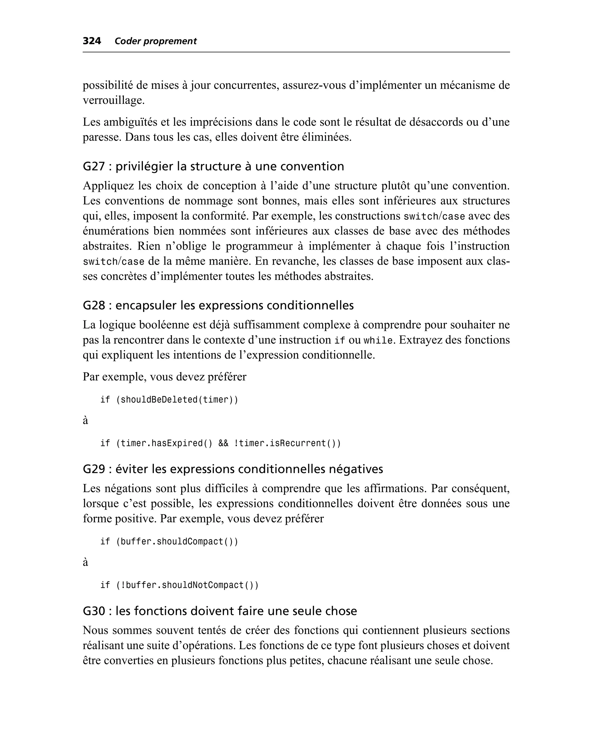 324   Coder proprement



possibilité de mises à jour concurrentes, assurez-vous d’implémenter un mécanisme de
verrouillage.
Les ambiguïtés et les imprécisions dans le code sont le résultat de désaccords ou d’une
paresse. Dans tous les cas, elles doivent être éliminées.

G27 : privilégier la structure à une convention
Appliquez les choix de conception à l’aide d’une structure plutôt qu’une convention.
Les conventions de nommage sont bonnes, mais elles sont inférieures aux structures
qui, elles, imposent la conformité. Par exemple, les constructions switch/case avec des
énumérations bien nommées sont inférieures aux classes de base avec des méthodes
abstraites. Rien n’oblige le programmeur à implémenter à chaque fois l’instruction
switch/case de la même manière. En revanche, les classes de base imposent aux clas-
ses concrètes d’implémenter toutes les méthodes abstraites.

G28 : encapsuler les expressions conditionnelles
La logique booléenne est déjà suffisamment complexe à comprendre pour souhaiter ne
pas la rencontrer dans le contexte d’une instruction if ou while. Extrayez des fonctions
qui expliquent les intentions de l’expression conditionnelle.
Par exemple, vous devez préférer
    if (shouldBeDeleted(timer))

à
    if (timer.hasExpired() && !timer.isRecurrent())

G29 : éviter les expressions conditionnelles négatives
Les négations sont plus difficiles à comprendre que les affirmations. Par conséquent,
lorsque c’est possible, les expressions conditionnelles doivent être données sous une
forme positive. Par exemple, vous devez préférer
    if (buffer.shouldCompact())

à
    if (!buffer.shouldNotCompact())

G30 : les fonctions doivent faire une seule chose
Nous sommes souvent tentés de créer des fonctions qui contiennent plusieurs sections
réalisant une suite d’opérations. Les fonctions de ce type font plusieurs choses et doivent
être converties en plusieurs fonctions plus petites, chacune réalisant une seule chose.
 
