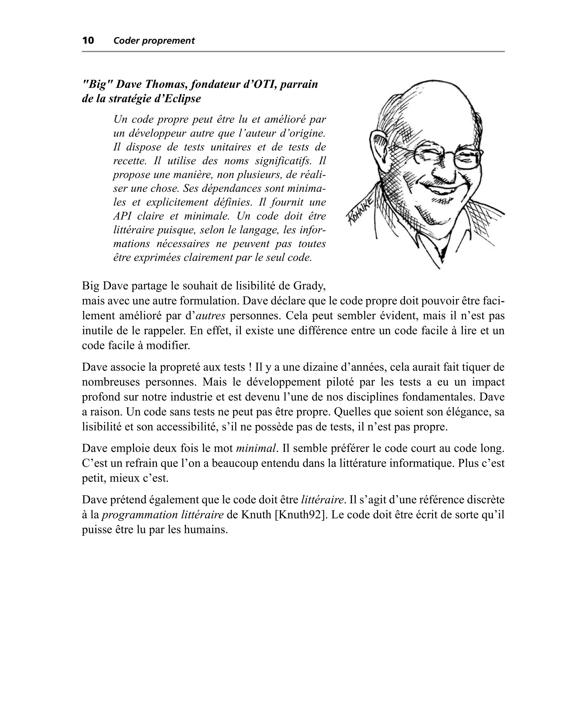 10    Coder proprement



"Big" Dave Thomas, fondateur d’OTI, parrain
de la stratégie d’Eclipse
      Un code propre peut être lu et amélioré par
      un développeur autre que l’auteur d’origine.
      Il dispose de tests unitaires et de tests de
      recette. Il utilise des noms significatifs. Il
      propose une manière, non plusieurs, de réali-
      ser une chose. Ses dépendances sont minima-
      les et explicitement définies. Il fournit une
      API claire et minimale. Un code doit être
      littéraire puisque, selon le langage, les infor-
      mations nécessaires ne peuvent pas toutes
      être exprimées clairement par le seul code.

Big Dave partage le souhait de lisibilité de Grady,
mais avec une autre formulation. Dave déclare que le code propre doit pouvoir être faci-
lement amélioré par d’autres personnes. Cela peut sembler évident, mais il n’est pas
inutile de le rappeler. En effet, il existe une différence entre un code facile à lire et un
code facile à modifier.
Dave associe la propreté aux tests ! Il y a une dizaine d’années, cela aurait fait tiquer de
nombreuses personnes. Mais le développement piloté par les tests a eu un impact
profond sur notre industrie et est devenu l’une de nos disciplines fondamentales. Dave
a raison. Un code sans tests ne peut pas être propre. Quelles que soient son élégance, sa
lisibilité et son accessibilité, s’il ne possède pas de tests, il n’est pas propre.
Dave emploie deux fois le mot minimal. Il semble préférer le code court au code long.
C’est un refrain que l’on a beaucoup entendu dans la littérature informatique. Plus c’est
petit, mieux c’est.
Dave prétend également que le code doit être littéraire. Il s’agit d’une référence discrète
à la programmation littéraire de Knuth [Knuth92]. Le code doit être écrit de sorte qu’il
puisse être lu par les humains.
 