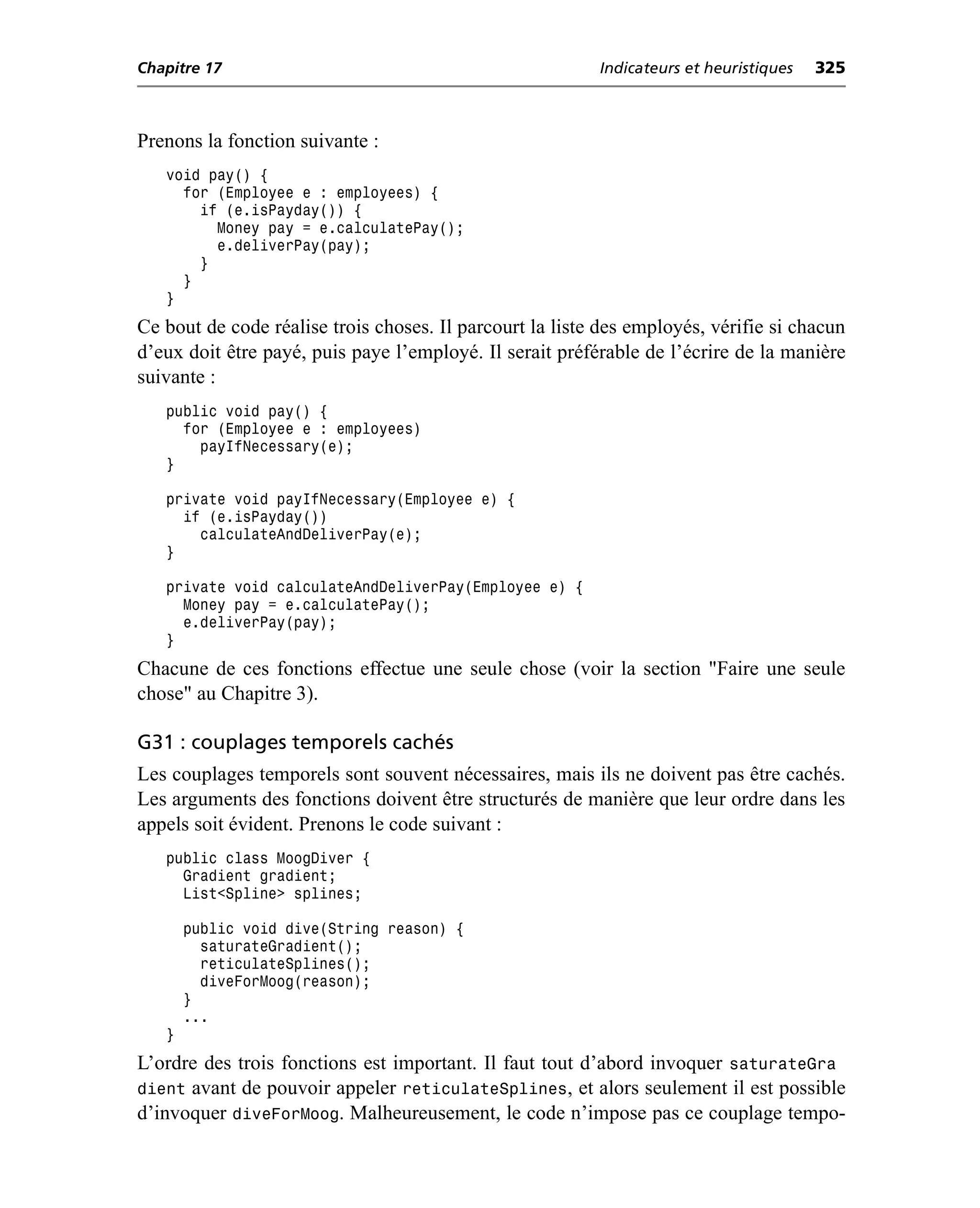 Chapitre 17                                               Indicateurs et heuristiques   325



Prenons la fonction suivante :
   void pay() {
     for (Employee e : employees) {
       if (e.isPayday()) {
         Money pay = e.calculatePay();
         e.deliverPay(pay);
       }
     }
   }
Ce bout de code réalise trois choses. Il parcourt la liste des employés, vérifie si chacun
d’eux doit être payé, puis paye l’employé. Il serait préférable de l’écrire de la manière
suivante :
   public void pay() {
     for (Employee e : employees)
       payIfNecessary(e);
   }

   private void payIfNecessary(Employee e) {
     if (e.isPayday())
       calculateAndDeliverPay(e);
   }

   private void calculateAndDeliverPay(Employee e) {
     Money pay = e.calculatePay();
     e.deliverPay(pay);
   }
Chacune de ces fonctions effectue une seule chose (voir la section "Faire une seule
chose" au Chapitre 3).

G31 : couplages temporels cachés
Les couplages temporels sont souvent nécessaires, mais ils ne doivent pas être cachés.
Les arguments des fonctions doivent être structurés de manière que leur ordre dans les
appels soit évident. Prenons le code suivant :
   public class MoogDiver {
     Gradient gradient;
     List<Spline> splines;

       public void dive(String reason) {
         saturateGradient();
         reticulateSplines();
         diveForMoog(reason);
       }
       ...
   }
L’ordre des trois fonctions est important. Il faut tout d’abord invoquer saturateGra
dient avant de pouvoir appeler reticulateSplines, et alors seulement il est possible
d’invoquer diveForMoog. Malheureusement, le code n’impose pas ce couplage tempo-
 