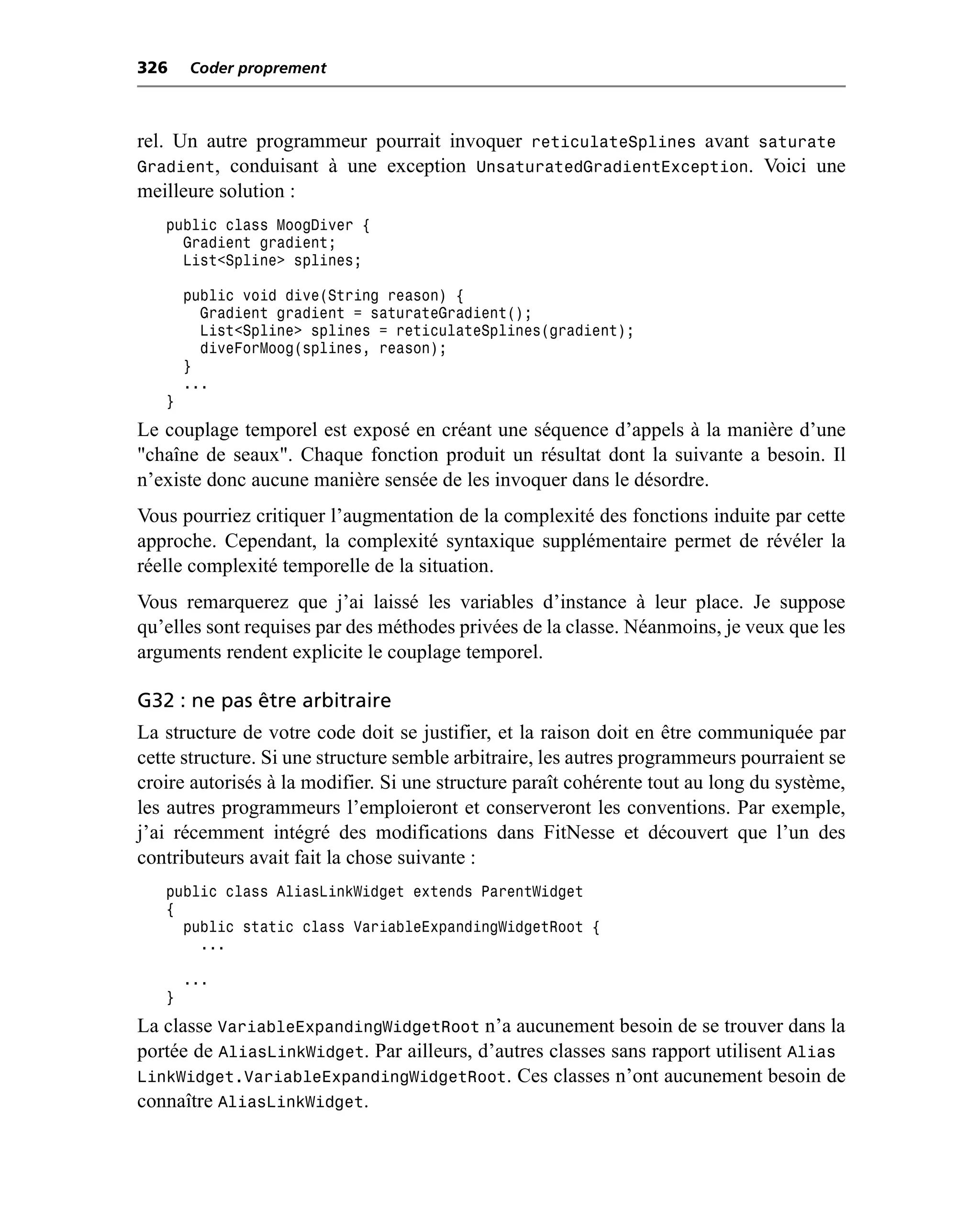 326    Coder proprement



rel. Un autre programmeur pourrait invoquer reticulateSplines avant saturate
Gradient, conduisant à une exception UnsaturatedGradientException. Voici une
meilleure solution :
   public class MoogDiver {
     Gradient gradient;
     List<Spline> splines;

       public void dive(String reason) {
         Gradient gradient = saturateGradient();
         List<Spline> splines = reticulateSplines(gradient);
         diveForMoog(splines, reason);
       }
       ...
   }
Le couplage temporel est exposé en créant une séquence d’appels à la manière d’une
"chaîne de seaux". Chaque fonction produit un résultat dont la suivante a besoin. Il
n’existe donc aucune manière sensée de les invoquer dans le désordre.
Vous pourriez critiquer l’augmentation de la complexité des fonctions induite par cette
approche. Cependant, la complexité syntaxique supplémentaire permet de révéler la
réelle complexité temporelle de la situation.
Vous remarquerez que j’ai laissé les variables d’instance à leur place. Je suppose
qu’elles sont requises par des méthodes privées de la classe. Néanmoins, je veux que les
arguments rendent explicite le couplage temporel.

G32 : ne pas être arbitraire
La structure de votre code doit se justifier, et la raison doit en être communiquée par
cette structure. Si une structure semble arbitraire, les autres programmeurs pourraient se
croire autorisés à la modifier. Si une structure paraît cohérente tout au long du système,
les autres programmeurs l’emploieront et conserveront les conventions. Par exemple,
j’ai récemment intégré des modifications dans FitNesse et découvert que l’un des
contributeurs avait fait la chose suivante :
   public class AliasLinkWidget extends ParentWidget
   {
     public static class VariableExpandingWidgetRoot {
       ...

       ...
   }
La classe VariableExpandingWidgetRoot n’a aucunement besoin de se trouver dans la
portée de AliasLinkWidget. Par ailleurs, d’autres classes sans rapport utilisent Alias
LinkWidget.VariableExpandingWidgetRoot. Ces classes n’ont aucunement besoin de
connaître AliasLinkWidget.
 