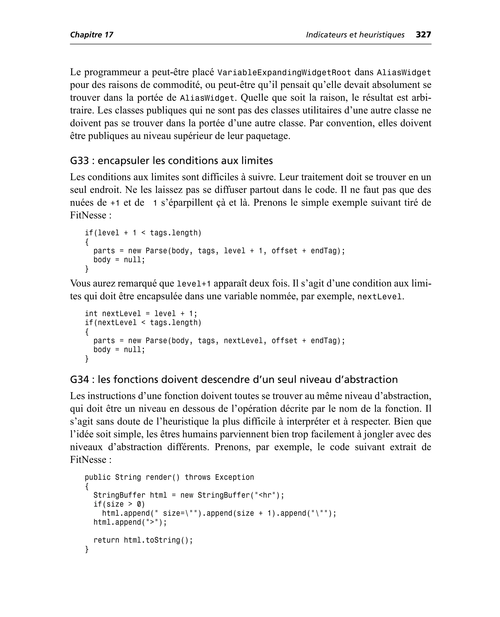Chapitre 17                                                Indicateurs et heuristiques   327



Le programmeur a peut-être placé VariableExpandingWidgetRoot dans AliasWidget
pour des raisons de commodité, ou peut-être qu’il pensait qu’elle devait absolument se
trouver dans la portée de AliasWidget. Quelle que soit la raison, le résultat est arbi-
traire. Les classes publiques qui ne sont pas des classes utilitaires d’une autre classe ne
doivent pas se trouver dans la portée d’une autre classe. Par convention, elles doivent
être publiques au niveau supérieur de leur paquetage.

G33 : encapsuler les conditions aux limites
Les conditions aux limites sont difficiles à suivre. Leur traitement doit se trouver en un
seul endroit. Ne les laissez pas se diffuser partout dans le code. Il ne faut pas que des
nuées de +1 et de 1 s’éparpillent çà et là. Prenons le simple exemple suivant tiré de
FitNesse :
   if(level + 1 < tags.length)
   {
     parts = new Parse(body, tags, level + 1, offset + endTag);
     body = null;
   }
Vous aurez remarqué que level+1 apparaît deux fois. Il s’agit d’une condition aux limi-
tes qui doit être encapsulée dans une variable nommée, par exemple, nextLevel.
   int nextLevel = level + 1;
   if(nextLevel < tags.length)
   {
     parts = new Parse(body, tags, nextLevel, offset + endTag);
     body = null;
   }

G34 : les fonctions doivent descendre d’un seul niveau d’abstraction
Les instructions d’une fonction doivent toutes se trouver au même niveau d’abstraction,
qui doit être un niveau en dessous de l’opération décrite par le nom de la fonction. Il
s’agit sans doute de l’heuristique la plus difficile à interpréter et à respecter. Bien que
l’idée soit simple, les êtres humains parviennent bien trop facilement à jongler avec des
niveaux d’abstraction différents. Prenons, par exemple, le code suivant extrait de
FitNesse :
   public String render() throws Exception
   {
     StringBuffer html = new StringBuffer("<hr");
     if(size > 0)
       html.append(" size="").append(size + 1).append(""");
     html.append(">");

       return html.toString();
   }
 