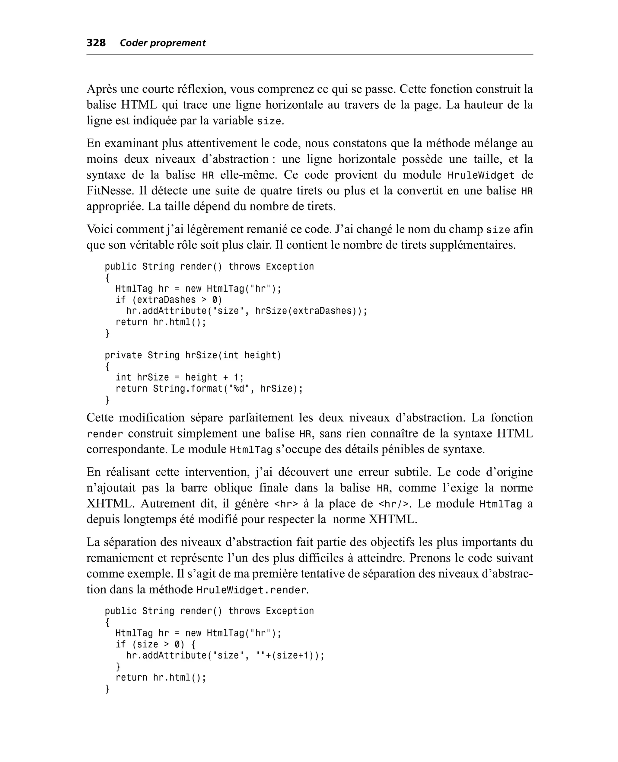 328   Coder proprement



Après une courte réflexion, vous comprenez ce qui se passe. Cette fonction construit la
balise HTML qui trace une ligne horizontale au travers de la page. La hauteur de la
ligne est indiquée par la variable size.
En examinant plus attentivement le code, nous constatons que la méthode mélange au
moins deux niveaux d’abstraction : une ligne horizontale possède une taille, et la
syntaxe de la balise HR elle-même. Ce code provient du module HruleWidget de
FitNesse. Il détecte une suite de quatre tirets ou plus et la convertit en une balise HR
appropriée. La taille dépend du nombre de tirets.
Voici comment j’ai légèrement remanié ce code. J’ai changé le nom du champ size afin
que son véritable rôle soit plus clair. Il contient le nombre de tirets supplémentaires.
   public String render() throws Exception
   {
     HtmlTag hr = new HtmlTag("hr");
     if (extraDashes > 0)
       hr.addAttribute("size", hrSize(extraDashes));
     return hr.html();
   }

   private String hrSize(int height)
   {
     int hrSize = height + 1;
     return String.format("%d", hrSize);
   }
Cette modification sépare parfaitement les deux niveaux d’abstraction. La fonction
render construit simplement une balise HR, sans rien connaître de la syntaxe HTML
correspondante. Le module HtmlTag s’occupe des détails pénibles de syntaxe.
En réalisant cette intervention, j’ai découvert une erreur subtile. Le code d’origine
n’ajoutait pas la barre oblique finale dans la balise HR, comme l’exige la norme
XHTML. Autrement dit, il génère <hr> à la place de <hr/>. Le module HtmlTag a
depuis longtemps été modifié pour respecter la norme XHTML.
La séparation des niveaux d’abstraction fait partie des objectifs les plus importants du
remaniement et représente l’un des plus difficiles à atteindre. Prenons le code suivant
comme exemple. Il s’agit de ma première tentative de séparation des niveaux d’abstrac-
tion dans la méthode HruleWidget.render.
   public String render() throws Exception
   {
     HtmlTag hr = new HtmlTag("hr");
     if (size > 0) {
       hr.addAttribute("size", ""+(size+1));
     }
     return hr.html();
   }
 