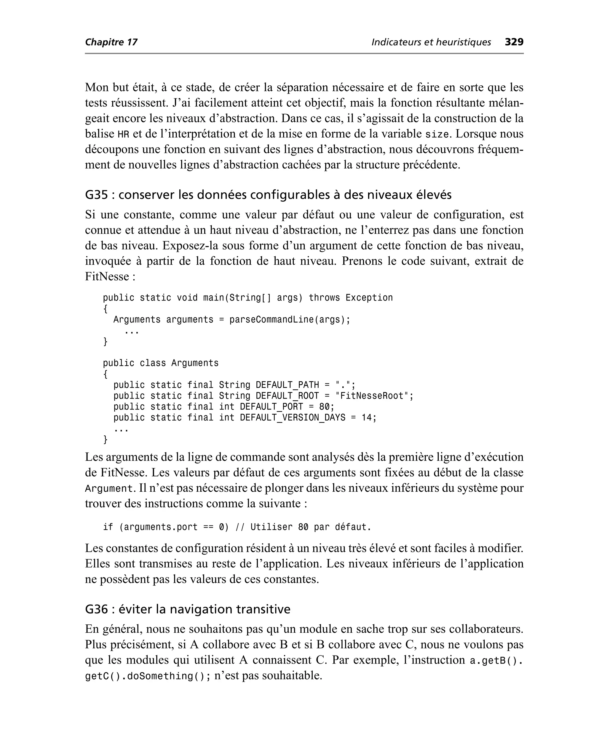Chapitre 17                                                Indicateurs et heuristiques   329



Mon but était, à ce stade, de créer la séparation nécessaire et de faire en sorte que les
tests réussissent. J’ai facilement atteint cet objectif, mais la fonction résultante mélan-
geait encore les niveaux d’abstraction. Dans ce cas, il s’agissait de la construction de la
balise HR et de l’interprétation et de la mise en forme de la variable size. Lorsque nous
découpons une fonction en suivant des lignes d’abstraction, nous découvrons fréquem-
ment de nouvelles lignes d’abstraction cachées par la structure précédente.

G35 : conserver les données configurables à des niveaux élevés
Si une constante, comme une valeur par défaut ou une valeur de configuration, est
connue et attendue à un haut niveau d’abstraction, ne l’enterrez pas dans une fonction
de bas niveau. Exposez-la sous forme d’un argument de cette fonction de bas niveau,
invoquée à partir de la fonction de haut niveau. Prenons le code suivant, extrait de
FitNesse :
   public static void main(String[] args) throws Exception
   {
     Arguments arguments = parseCommandLine(args);
       ...
   }

   public class Arguments
   {
     public static final String DEFAULT_PATH = ".";
     public static final String DEFAULT_ROOT = "FitNesseRoot";
     public static final int DEFAULT_PORT = 80;
     public static final int DEFAULT_VERSION_DAYS = 14;
     ...
   }
Les arguments de la ligne de commande sont analysés dès la première ligne d’exécution
de FitNesse. Les valeurs par défaut de ces arguments sont fixées au début de la classe
Argument. Il n’est pas nécessaire de plonger dans les niveaux inférieurs du système pour
trouver des instructions comme la suivante :
   if (arguments.port == 0) // Utiliser 80 par défaut.

Les constantes de configuration résident à un niveau très élevé et sont faciles à modifier.
Elles sont transmises au reste de l’application. Les niveaux inférieurs de l’application
ne possèdent pas les valeurs de ces constantes.

G36 : éviter la navigation transitive
En général, nous ne souhaitons pas qu’un module en sache trop sur ses collaborateurs.
Plus précisément, si A collabore avec B et si B collabore avec C, nous ne voulons pas
que les modules qui utilisent A connaissent C. Par exemple, l’instruction a.getB().
getC().doSomething(); n’est pas souhaitable.
 
