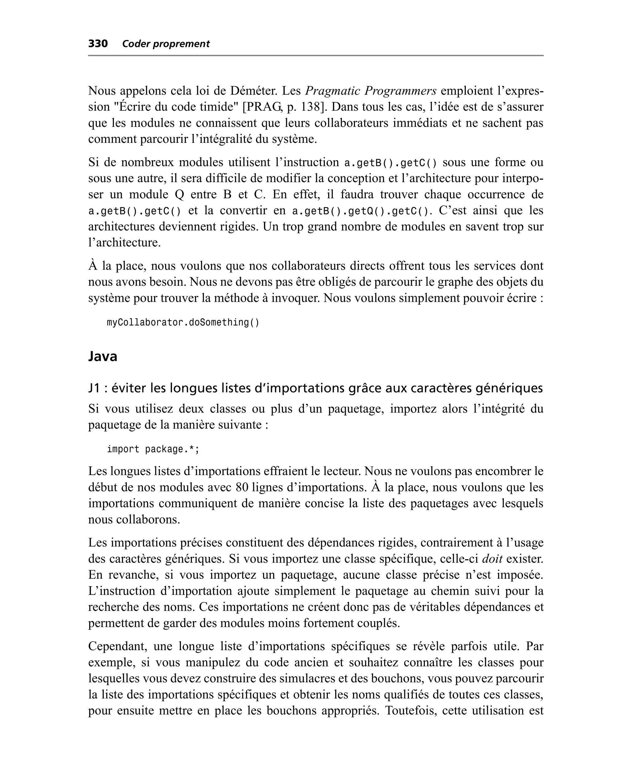 330    Coder proprement



Nous appelons cela loi de Déméter. Les Pragmatic Programmers emploient l’expres-
sion "Écrire du code timide" [PRAG, p. 138]. Dans tous les cas, l’idée est de s’assurer
que les modules ne connaissent que leurs collaborateurs immédiats et ne sachent pas
comment parcourir l’intégralité du système.
Si de nombreux modules utilisent l’instruction a.getB().getC() sous une forme ou
sous une autre, il sera difficile de modifier la conception et l’architecture pour interpo-
ser un module Q entre B et C. En effet, il faudra trouver chaque occurrence de
a.getB().getC() et la convertir en a.getB().getQ().getC(). C’est ainsi que les
architectures deviennent rigides. Un trop grand nombre de modules en savent trop sur
l’architecture.
À la place, nous voulons que nos collaborateurs directs offrent tous les services dont
nous avons besoin. Nous ne devons pas être obligés de parcourir le graphe des objets du
système pour trouver la méthode à invoquer. Nous voulons simplement pouvoir écrire :
   myCollaborator.doSomething()


Java

J1 : éviter les longues listes d’importations grâce aux caractères génériques
Si vous utilisez deux classes ou plus d’un paquetage, importez alors l’intégrité du
paquetage de la manière suivante :
   import package.*;

Les longues listes d’importations effraient le lecteur. Nous ne voulons pas encombrer le
début de nos modules avec 80 lignes d’importations. À la place, nous voulons que les
importations communiquent de manière concise la liste des paquetages avec lesquels
nous collaborons.
Les importations précises constituent des dépendances rigides, contrairement à l’usage
des caractères génériques. Si vous importez une classe spécifique, celle-ci doit exister.
En revanche, si vous importez un paquetage, aucune classe précise n’est imposée.
L’instruction d’importation ajoute simplement le paquetage au chemin suivi pour la
recherche des noms. Ces importations ne créent donc pas de véritables dépendances et
permettent de garder des modules moins fortement couplés.
Cependant, une longue liste d’importations spécifiques se révèle parfois utile. Par
exemple, si vous manipulez du code ancien et souhaitez connaître les classes pour
lesquelles vous devez construire des simulacres et des bouchons, vous pouvez parcourir
la liste des importations spécifiques et obtenir les noms qualifiés de toutes ces classes,
pour ensuite mettre en place les bouchons appropriés. Toutefois, cette utilisation est
 