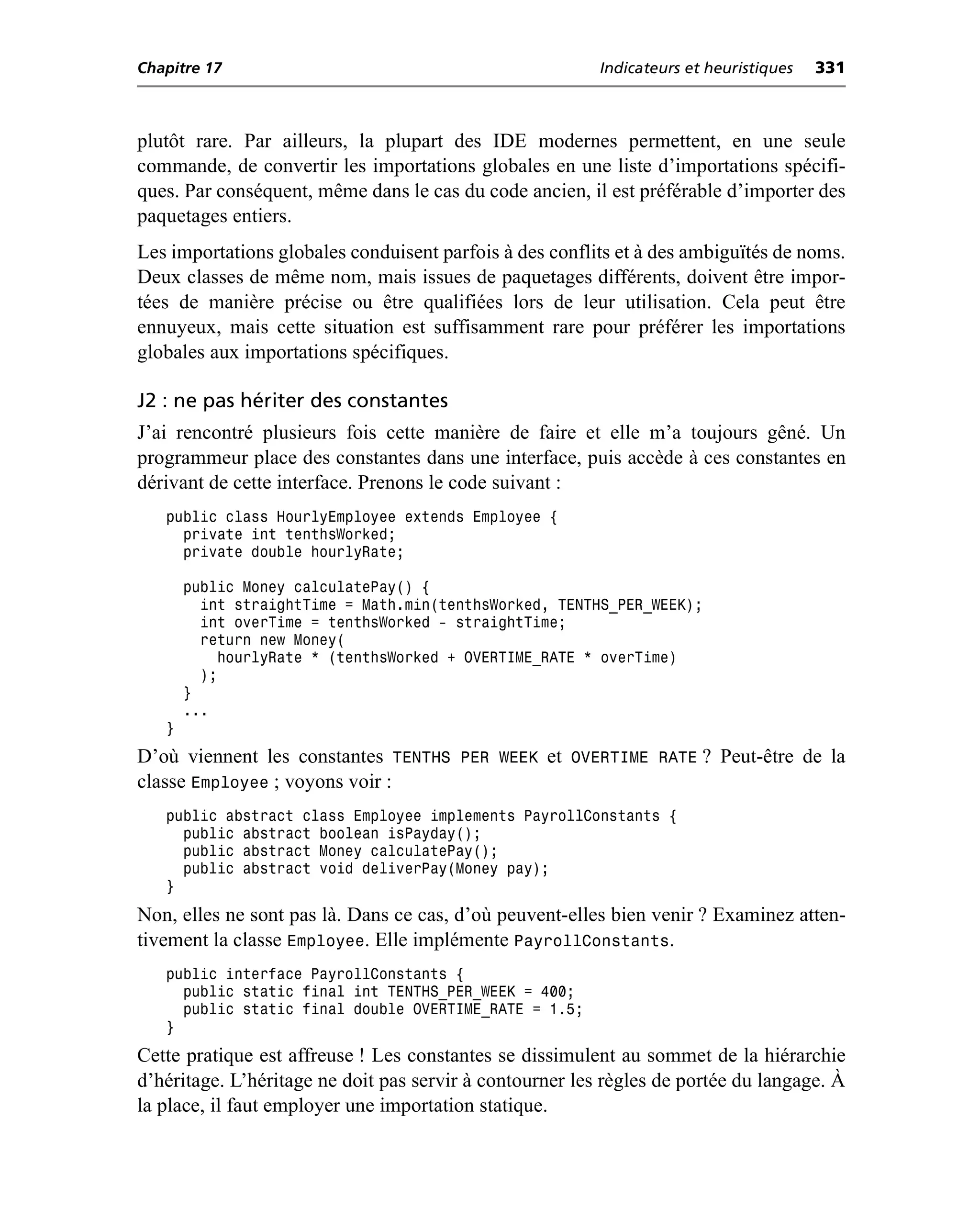 Chapitre 17                                               Indicateurs et heuristiques   331



plutôt rare. Par ailleurs, la plupart des IDE modernes permettent, en une seule
commande, de convertir les importations globales en une liste d’importations spécifi-
ques. Par conséquent, même dans le cas du code ancien, il est préférable d’importer des
paquetages entiers.
Les importations globales conduisent parfois à des conflits et à des ambiguïtés de noms.
Deux classes de même nom, mais issues de paquetages différents, doivent être impor-
tées de manière précise ou être qualifiées lors de leur utilisation. Cela peut être
ennuyeux, mais cette situation est suffisamment rare pour préférer les importations
globales aux importations spécifiques.

J2 : ne pas hériter des constantes
J’ai rencontré plusieurs fois cette manière de faire et elle m’a toujours gêné. Un
programmeur place des constantes dans une interface, puis accède à ces constantes en
dérivant de cette interface. Prenons le code suivant :
   public class HourlyEmployee extends Employee {
     private int tenthsWorked;
     private double hourlyRate;

       public Money calculatePay() {
         int straightTime = Math.min(tenthsWorked, TENTHS_PER_WEEK);
         int overTime = tenthsWorked - straightTime;
         return new Money(
           hourlyRate * (tenthsWorked + OVERTIME_RATE * overTime)
         );
       }
       ...
   }
D’où viennent les constantes TENTHS PER WEEK et OVERTIME RATE ? Peut-être de la
classe Employee ; voyons voir :
   public abstract class Employee implements PayrollConstants {
     public abstract boolean isPayday();
     public abstract Money calculatePay();
     public abstract void deliverPay(Money pay);
   }
Non, elles ne sont pas là. Dans ce cas, d’où peuvent-elles bien venir ? Examinez atten-
tivement la classe Employee. Elle implémente PayrollConstants.
   public interface PayrollConstants {
     public static final int TENTHS_PER_WEEK = 400;
     public static final double OVERTIME_RATE = 1.5;
   }
Cette pratique est affreuse ! Les constantes se dissimulent au sommet de la hiérarchie
d’héritage. L’héritage ne doit pas servir à contourner les règles de portée du langage. À
la place, il faut employer une importation statique.
 