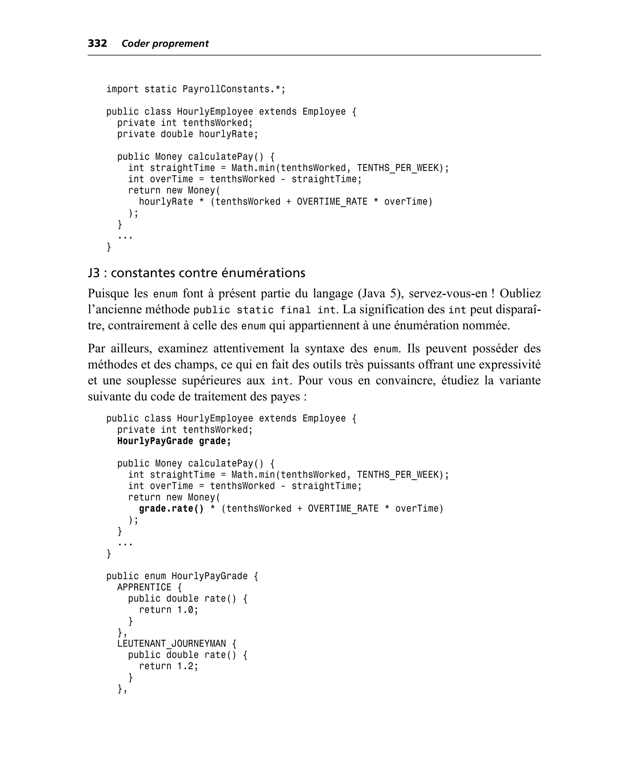 332    Coder proprement



   import static PayrollConstants.*;

   public class HourlyEmployee extends Employee {
     private int tenthsWorked;
     private double hourlyRate;

       public Money calculatePay() {
         int straightTime = Math.min(tenthsWorked, TENTHS_PER_WEEK);
         int overTime = tenthsWorked - straightTime;
         return new Money(
           hourlyRate * (tenthsWorked + OVERTIME_RATE * overTime)
         );
       }
       ...
   }

J3 : constantes contre énumérations
Puisque les enum font à présent partie du langage (Java 5), servez-vous-en ! Oubliez
l’ancienne méthode public static final int. La signification des int peut disparaî-
tre, contrairement à celle des enum qui appartiennent à une énumération nommée.
Par ailleurs, examinez attentivement la syntaxe des enum. Ils peuvent posséder des
méthodes et des champs, ce qui en fait des outils très puissants offrant une expressivité
et une souplesse supérieures aux int. Pour vous en convaincre, étudiez la variante
suivante du code de traitement des payes :
   public class HourlyEmployee extends Employee {
     private int tenthsWorked;
     HourlyPayGrade grade;

       public Money calculatePay() {
         int straightTime = Math.min(tenthsWorked, TENTHS_PER_WEEK);
         int overTime = tenthsWorked - straightTime;
         return new Money(
           grade.rate() * (tenthsWorked + OVERTIME_RATE * overTime)
         );
       }
       ...
   }

   public enum HourlyPayGrade {
     APPRENTICE {
       public double rate() {
         return 1.0;
       }
     },
     LEUTENANT_JOURNEYMAN {
       public double rate() {
         return 1.2;
       }
     },
 