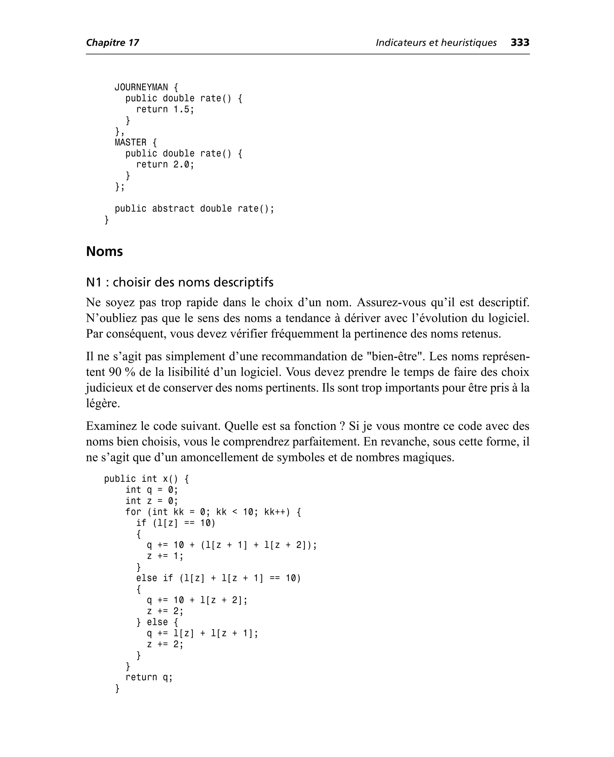 Chapitre 17                                                Indicateurs et heuristiques   333



       JOURNEYMAN {
         public double rate() {
           return 1.5;
         }
       },
       MASTER {
         public double rate() {
           return 2.0;
         }
       };

       public abstract double rate();
   }


Noms

N1 : choisir des noms descriptifs
Ne soyez pas trop rapide dans le choix d’un nom. Assurez-vous qu’il est descriptif.
N’oubliez pas que le sens des noms a tendance à dériver avec l’évolution du logiciel.
Par conséquent, vous devez vérifier fréquemment la pertinence des noms retenus.
Il ne s’agit pas simplement d’une recommandation de "bien-être". Les noms représen-
tent 90 % de la lisibilité d’un logiciel. Vous devez prendre le temps de faire des choix
judicieux et de conserver des noms pertinents. Ils sont trop importants pour être pris à la
légère.
Examinez le code suivant. Quelle est sa fonction ? Si je vous montre ce code avec des
noms bien choisis, vous le comprendrez parfaitement. En revanche, sous cette forme, il
ne s’agit que d’un amoncellement de symboles et de nombres magiques.
   public int x() {
       int q = 0;
       int z = 0;
       for (int kk = 0; kk < 10; kk++) {
         if (l[z] == 10)
         {
           q += 10 + (l[z + 1] + l[z + 2]);
           z += 1;
         }
         else if (l[z] + l[z + 1] == 10)
         {
           q += 10 + l[z + 2];
           z += 2;
         } else {
           q += l[z] + l[z + 1];
           z += 2;
         }
       }
       return q;
     }
 