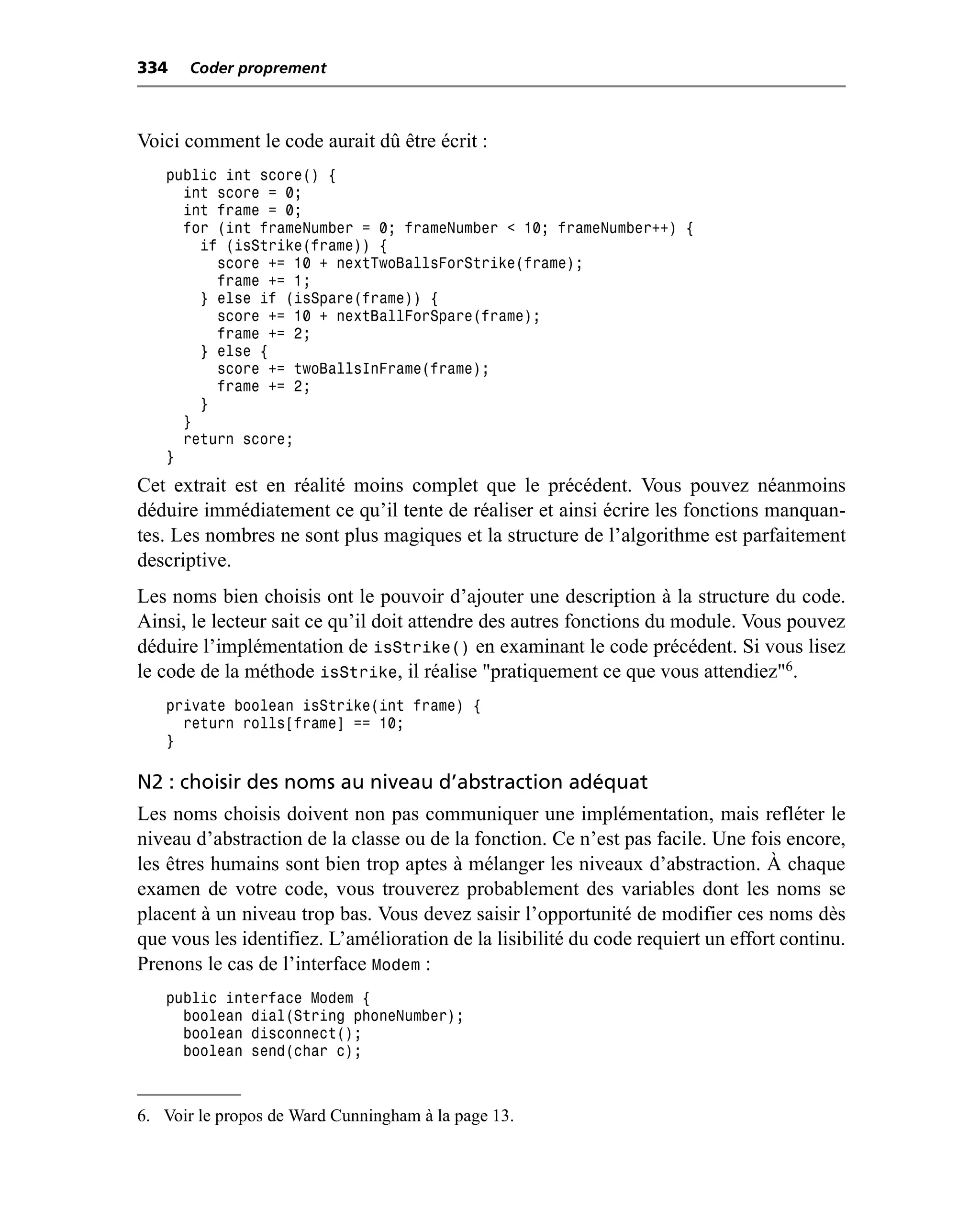 334   Coder proprement



Voici comment le code aurait dû être écrit :
   public int score() {
     int score = 0;
     int frame = 0;
     for (int frameNumber = 0; frameNumber < 10; frameNumber++) {
       if (isStrike(frame)) {
         score += 10 + nextTwoBallsForStrike(frame);
         frame += 1;
       } else if (isSpare(frame)) {
         score += 10 + nextBallForSpare(frame);
         frame += 2;
       } else {
         score += twoBallsInFrame(frame);
         frame += 2;
       }
     }
     return score;
   }
Cet extrait est en réalité moins complet que le précédent. Vous pouvez néanmoins
déduire immédiatement ce qu’il tente de réaliser et ainsi écrire les fonctions manquan-
tes. Les nombres ne sont plus magiques et la structure de l’algorithme est parfaitement
descriptive.
Les noms bien choisis ont le pouvoir d’ajouter une description à la structure du code.
Ainsi, le lecteur sait ce qu’il doit attendre des autres fonctions du module. Vous pouvez
déduire l’implémentation de isStrike() en examinant le code précédent. Si vous lisez
le code de la méthode isStrike, il réalise "pratiquement ce que vous attendiez"6.
   private boolean isStrike(int frame) {
     return rolls[frame] == 10;
   }

N2 : choisir des noms au niveau d’abstraction adéquat
Les noms choisis doivent non pas communiquer une implémentation, mais refléter le
niveau d’abstraction de la classe ou de la fonction. Ce n’est pas facile. Une fois encore,
les êtres humains sont bien trop aptes à mélanger les niveaux d’abstraction. À chaque
examen de votre code, vous trouverez probablement des variables dont les noms se
placent à un niveau trop bas. Vous devez saisir l’opportunité de modifier ces noms dès
que vous les identifiez. L’amélioration de la lisibilité du code requiert un effort continu.
Prenons le cas de l’interface Modem :
   public interface Modem {
     boolean dial(String phoneNumber);
     boolean disconnect();
     boolean send(char c);



6. Voir le propos de Ward Cunningham à la page 13.
 