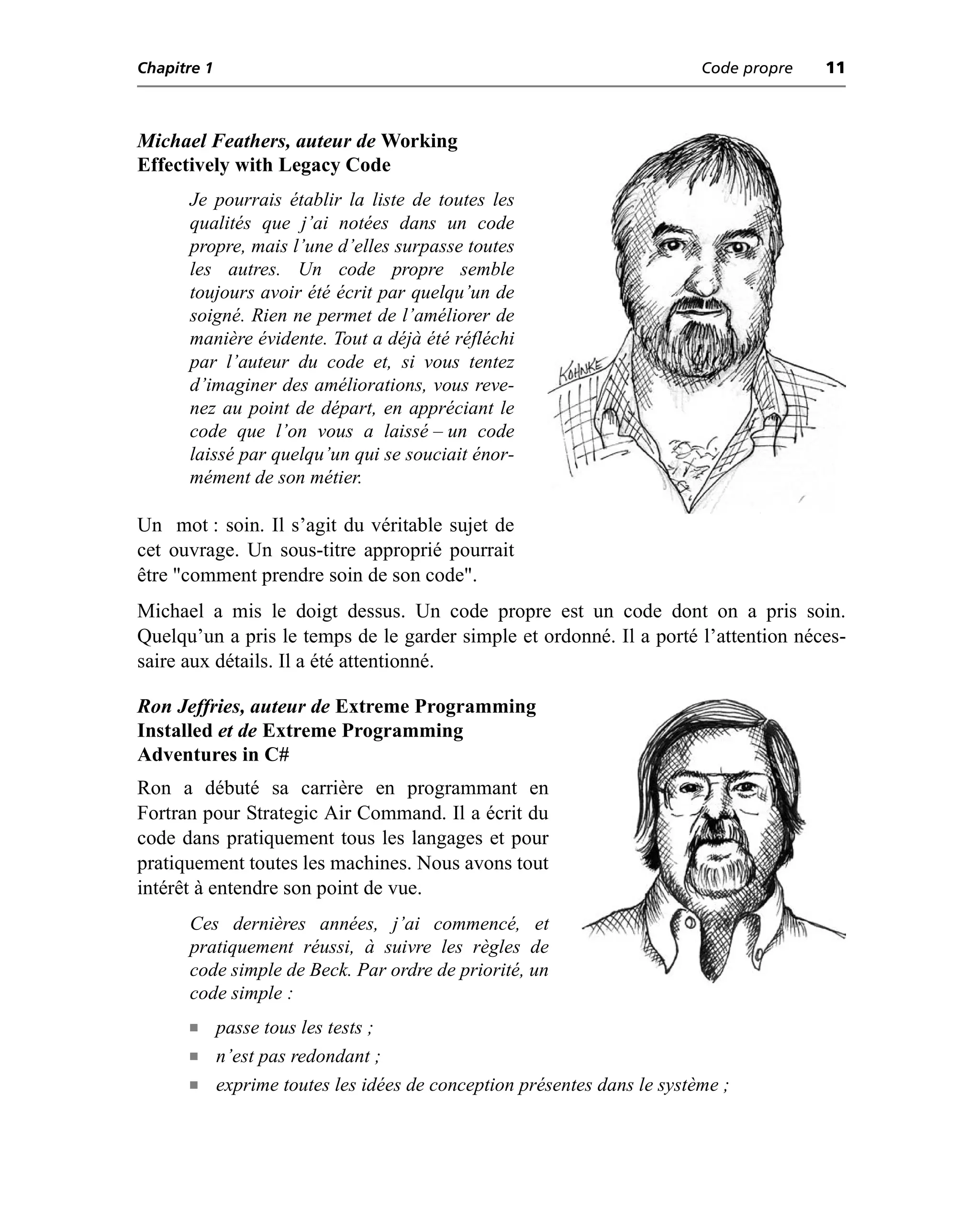 Chapitre 1                                                                 Code propre   11



Michael Feathers, auteur de Working
Effectively with Legacy Code
      Je pourrais établir la liste de toutes les
      qualités que j’ai notées dans un code
      propre, mais l’une d’elles surpasse toutes
      les autres. Un code propre semble
      toujours avoir été écrit par quelqu’un de
      soigné. Rien ne permet de l’améliorer de
      manière évidente. Tout a déjà été réfléchi
      par l’auteur du code et, si vous tentez
      d’imaginer des améliorations, vous reve-
      nez au point de départ, en appréciant le
      code que l’on vous a laissé – un code
      laissé par quelqu’un qui se souciait énor-
      mément de son métier.

Un mot : soin. Il s’agit du véritable sujet de
cet ouvrage. Un sous-titre approprié pourrait
être "comment prendre soin de son code".
Michael a mis le doigt dessus. Un code propre est un code dont on a pris soin.
Quelqu’un a pris le temps de le garder simple et ordonné. Il a porté l’attention néces-
saire aux détails. Il a été attentionné.

Ron Jeffries, auteur de Extreme Programming
Installed et de Extreme Programming
Adventures in C#
Ron a débuté sa carrière en programmant en
Fortran pour Strategic Air Command. Il a écrit du
code dans pratiquement tous les langages et pour
pratiquement toutes les machines. Nous avons tout
intérêt à entendre son point de vue.
      Ces dernières années, j’ai commencé, et
      pratiquement réussi, à suivre les règles de
      code simple de Beck. Par ordre de priorité, un
      code simple :
      n      passe tous les tests ;
      n      n’est pas redondant ;
      n      exprime toutes les idées de conception présentes dans le système ;
 