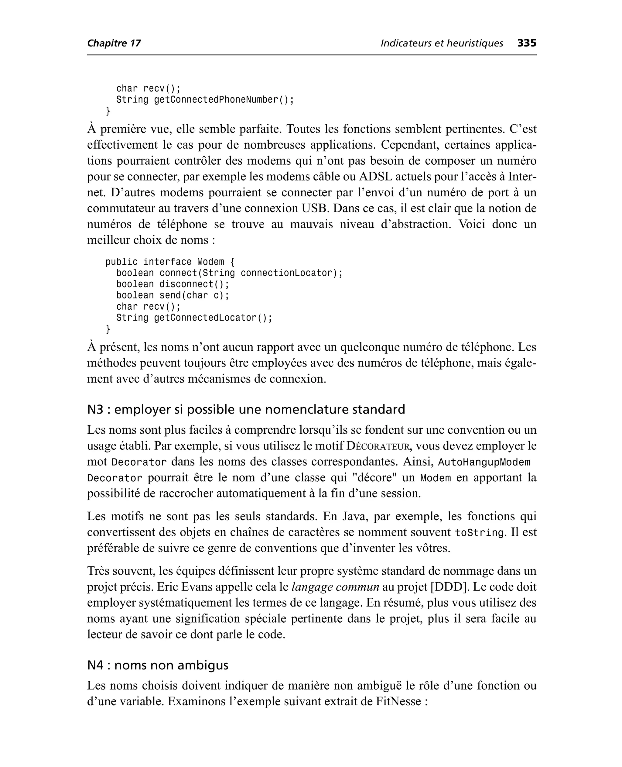 Chapitre 17                                             Indicateurs et heuristiques   335



       char recv();
       String getConnectedPhoneNumber();
   }
À première vue, elle semble parfaite. Toutes les fonctions semblent pertinentes. C’est
effectivement le cas pour de nombreuses applications. Cependant, certaines applica-
tions pourraient contrôler des modems qui n’ont pas besoin de composer un numéro
pour se connecter, par exemple les modems câble ou ADSL actuels pour l’accès à Inter-
net. D’autres modems pourraient se connecter par l’envoi d’un numéro de port à un
commutateur au travers d’une connexion USB. Dans ce cas, il est clair que la notion de
numéros de téléphone se trouve au mauvais niveau d’abstraction. Voici donc un
meilleur choix de noms :
   public interface Modem {
     boolean connect(String connectionLocator);
     boolean disconnect();
     boolean send(char c);
     char recv();
     String getConnectedLocator();
   }
À présent, les noms n’ont aucun rapport avec un quelconque numéro de téléphone. Les
méthodes peuvent toujours être employées avec des numéros de téléphone, mais égale-
ment avec d’autres mécanismes de connexion.

N3 : employer si possible une nomenclature standard
Les noms sont plus faciles à comprendre lorsqu’ils se fondent sur une convention ou un
usage établi. Par exemple, si vous utilisez le motif DÉCORATEUR, vous devez employer le
mot Decorator dans les noms des classes correspondantes. Ainsi, AutoHangupModem
Decorator pourrait être le nom d’une classe qui "décore" un Modem en apportant la
possibilité de raccrocher automatiquement à la fin d’une session.
Les motifs ne sont pas les seuls standards. En Java, par exemple, les fonctions qui
convertissent des objets en chaînes de caractères se nomment souvent toString. Il est
préférable de suivre ce genre de conventions que d’inventer les vôtres.
Très souvent, les équipes définissent leur propre système standard de nommage dans un
projet précis. Eric Evans appelle cela le langage commun au projet [DDD]. Le code doit
employer systématiquement les termes de ce langage. En résumé, plus vous utilisez des
noms ayant une signification spéciale pertinente dans le projet, plus il sera facile au
lecteur de savoir ce dont parle le code.

N4 : noms non ambigus
Les noms choisis doivent indiquer de manière non ambiguë le rôle d’une fonction ou
d’une variable. Examinons l’exemple suivant extrait de FitNesse :
 