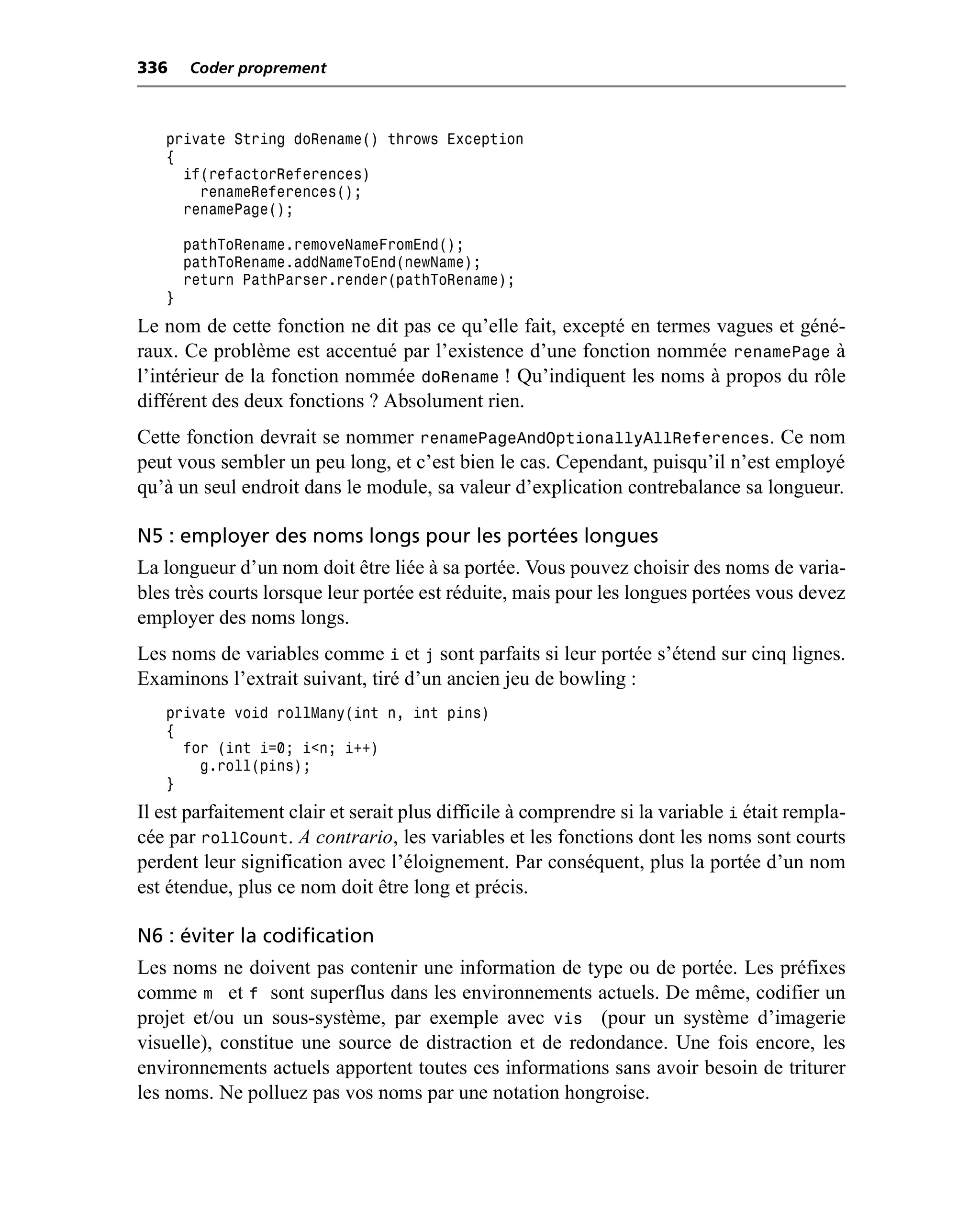 336    Coder proprement



   private String doRename() throws Exception
   {
     if(refactorReferences)
       renameReferences();
     renamePage();

       pathToRename.removeNameFromEnd();
       pathToRename.addNameToEnd(newName);
       return PathParser.render(pathToRename);
   }
Le nom de cette fonction ne dit pas ce qu’elle fait, excepté en termes vagues et géné-
raux. Ce problème est accentué par l’existence d’une fonction nommée renamePage à
l’intérieur de la fonction nommée doRename ! Qu’indiquent les noms à propos du rôle
différent des deux fonctions ? Absolument rien.
Cette fonction devrait se nommer renamePageAndOptionallyAllReferences. Ce nom
peut vous sembler un peu long, et c’est bien le cas. Cependant, puisqu’il n’est employé
qu’à un seul endroit dans le module, sa valeur d’explication contrebalance sa longueur.

N5 : employer des noms longs pour les portées longues
La longueur d’un nom doit être liée à sa portée. Vous pouvez choisir des noms de varia-
bles très courts lorsque leur portée est réduite, mais pour les longues portées vous devez
employer des noms longs.
Les noms de variables comme i et j sont parfaits si leur portée s’étend sur cinq lignes.
Examinons l’extrait suivant, tiré d’un ancien jeu de bowling :
   private void rollMany(int n, int pins)
   {
     for (int i=0; i<n; i++)
       g.roll(pins);
   }
Il est parfaitement clair et serait plus difficile à comprendre si la variable i était rempla-
cée par rollCount. A contrario, les variables et les fonctions dont les noms sont courts
perdent leur signification avec l’éloignement. Par conséquent, plus la portée d’un nom
est étendue, plus ce nom doit être long et précis.

N6 : éviter la codification
Les noms ne doivent pas contenir une information de type ou de portée. Les préfixes
comme m et f sont superflus dans les environnements actuels. De même, codifier un
projet et/ou un sous-système, par exemple avec vis (pour un système d’imagerie
visuelle), constitue une source de distraction et de redondance. Une fois encore, les
environnements actuels apportent toutes ces informations sans avoir besoin de triturer
les noms. Ne polluez pas vos noms par une notation hongroise.
 