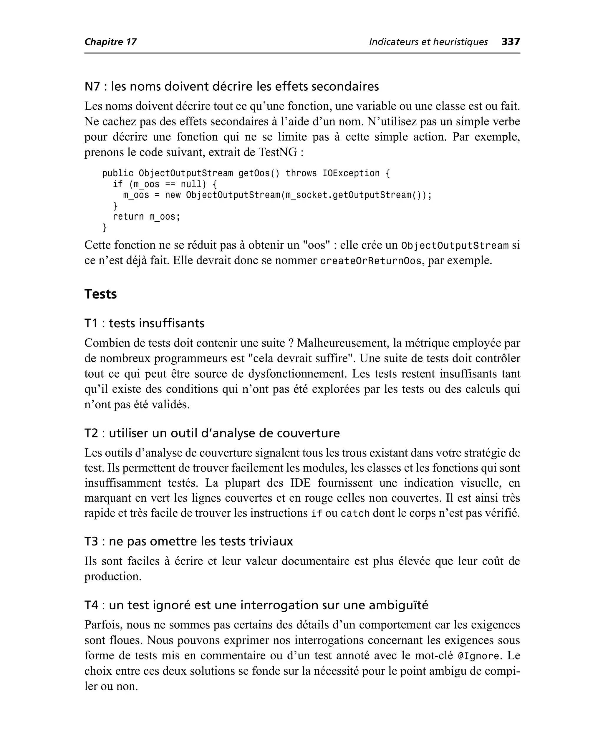 Chapitre 17                                                  Indicateurs et heuristiques   337



N7 : les noms doivent décrire les effets secondaires
Les noms doivent décrire tout ce qu’une fonction, une variable ou une classe est ou fait.
Ne cachez pas des effets secondaires à l’aide d’un nom. N’utilisez pas un simple verbe
pour décrire une fonction qui ne se limite pas à cette simple action. Par exemple,
prenons le code suivant, extrait de TestNG :
   public ObjectOutputStream getOos() throws IOException {
     if (m_oos == null) {
       m_oos = new ObjectOutputStream(m_socket.getOutputStream());
     }
     return m_oos;
   }
Cette fonction ne se réduit pas à obtenir un "oos" : elle crée un ObjectOutputStream si
ce n’est déjà fait. Elle devrait donc se nommer createOrReturnOos, par exemple.

Tests

T1 : tests insuffisants
Combien de tests doit contenir une suite ? Malheureusement, la métrique employée par
de nombreux programmeurs est "cela devrait suffire". Une suite de tests doit contrôler
tout ce qui peut être source de dysfonctionnement. Les tests restent insuffisants tant
qu’il existe des conditions qui n’ont pas été explorées par les tests ou des calculs qui
n’ont pas été validés.

T2 : utiliser un outil d’analyse de couverture
Les outils d’analyse de couverture signalent tous les trous existant dans votre stratégie de
test. Ils permettent de trouver facilement les modules, les classes et les fonctions qui sont
insuffisamment testés. La plupart des IDE fournissent une indication visuelle, en
marquant en vert les lignes couvertes et en rouge celles non couvertes. Il est ainsi très
rapide et très facile de trouver les instructions if ou catch dont le corps n’est pas vérifié.

T3 : ne pas omettre les tests triviaux
Ils sont faciles à écrire et leur valeur documentaire est plus élevée que leur coût de
production.

T4 : un test ignoré est une interrogation sur une ambiguïté
Parfois, nous ne sommes pas certains des détails d’un comportement car les exigences
sont floues. Nous pouvons exprimer nos interrogations concernant les exigences sous
forme de tests mis en commentaire ou d’un test annoté avec le mot-clé @Ignore. Le
choix entre ces deux solutions se fonde sur la nécessité pour le point ambigu de compi-
ler ou non.
 