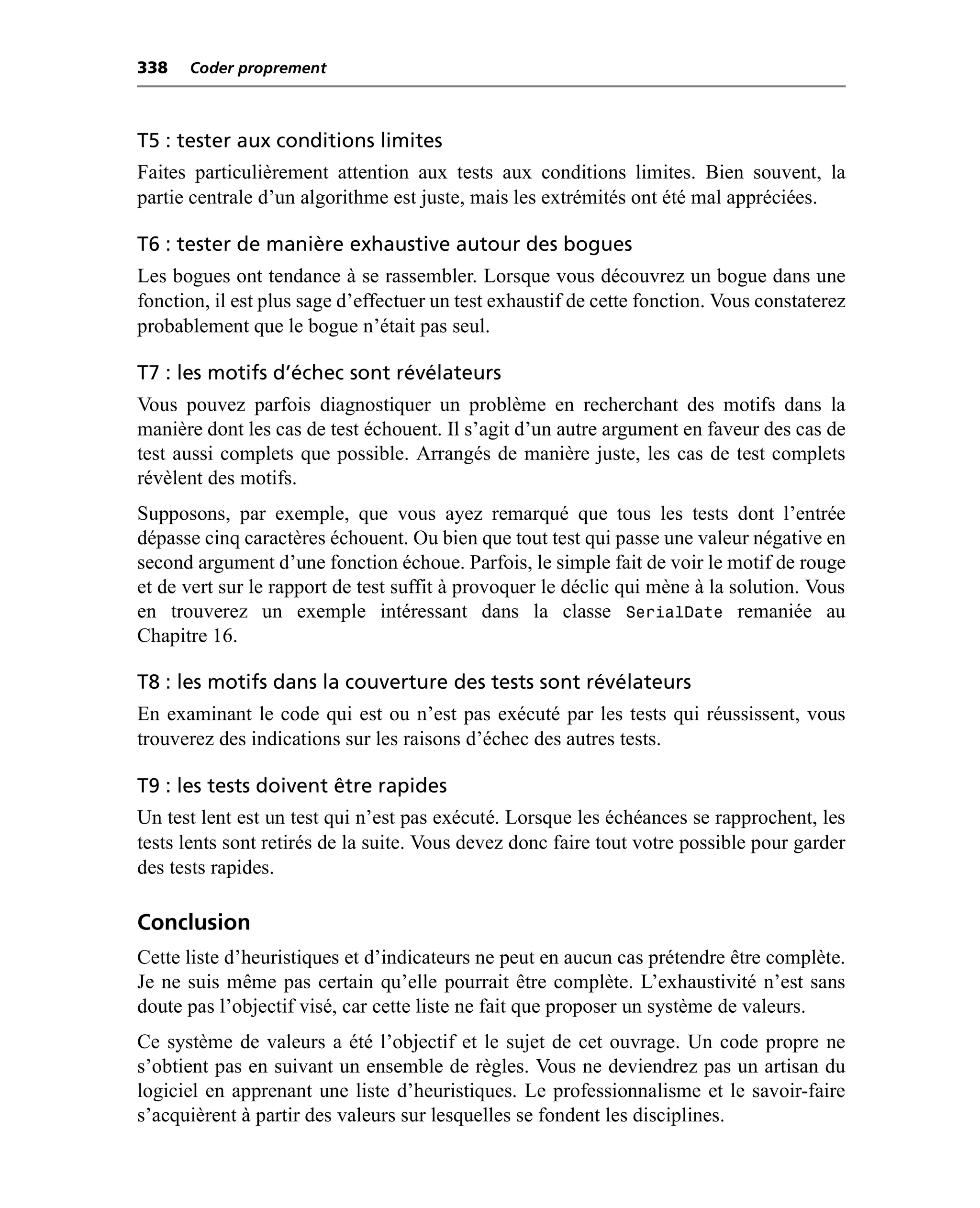 338   Coder proprement



T5 : tester aux conditions limites
Faites particulièrement attention aux tests aux conditions limites. Bien souvent, la
partie centrale d’un algorithme est juste, mais les extrémités ont été mal appréciées.

T6 : tester de manière exhaustive autour des bogues
Les bogues ont tendance à se rassembler. Lorsque vous découvrez un bogue dans une
fonction, il est plus sage d’effectuer un test exhaustif de cette fonction. Vous constaterez
probablement que le bogue n’était pas seul.

T7 : les motifs d’échec sont révélateurs
Vous pouvez parfois diagnostiquer un problème en recherchant des motifs dans la
manière dont les cas de test échouent. Il s’agit d’un autre argument en faveur des cas de
test aussi complets que possible. Arrangés de manière juste, les cas de test complets
révèlent des motifs.
Supposons, par exemple, que vous ayez remarqué que tous les tests dont l’entrée
dépasse cinq caractères échouent. Ou bien que tout test qui passe une valeur négative en
second argument d’une fonction échoue. Parfois, le simple fait de voir le motif de rouge
et de vert sur le rapport de test suffit à provoquer le déclic qui mène à la solution. Vous
en trouverez un exemple intéressant dans la classe SerialDate remaniée au
Chapitre 16.

T8 : les motifs dans la couverture des tests sont révélateurs
En examinant le code qui est ou n’est pas exécuté par les tests qui réussissent, vous
trouverez des indications sur les raisons d’échec des autres tests.

T9 : les tests doivent être rapides
Un test lent est un test qui n’est pas exécuté. Lorsque les échéances se rapprochent, les
tests lents sont retirés de la suite. Vous devez donc faire tout votre possible pour garder
des tests rapides.

Conclusion
Cette liste d’heuristiques et d’indicateurs ne peut en aucun cas prétendre être complète.
Je ne suis même pas certain qu’elle pourrait être complète. L’exhaustivité n’est sans
doute pas l’objectif visé, car cette liste ne fait que proposer un système de valeurs.
Ce système de valeurs a été l’objectif et le sujet de cet ouvrage. Un code propre ne
s’obtient pas en suivant un ensemble de règles. Vous ne deviendrez pas un artisan du
logiciel en apprenant une liste d’heuristiques. Le professionnalisme et le savoir-faire
s’acquièrent à partir des valeurs sur lesquelles se fondent les disciplines.
 