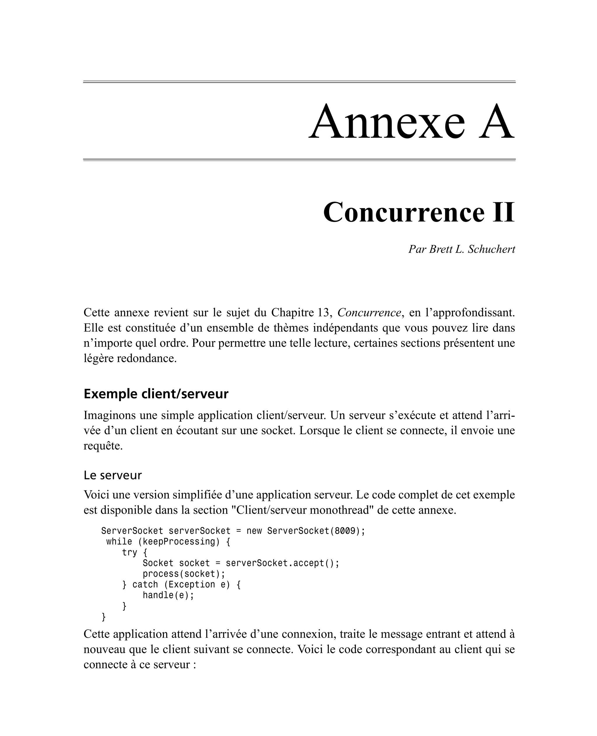Annexe A
                                                 Concurrence II
                                                                   Par Brett L. Schuchert




Cette annexe revient sur le sujet du Chapitre 13, Concurrence, en l’approfondissant.
Elle est constituée d’un ensemble de thèmes indépendants que vous pouvez lire dans
n’importe quel ordre. Pour permettre une telle lecture, certaines sections présentent une
légère redondance.

Exemple client/serveur
Imaginons une simple application client/serveur. Un serveur s’exécute et attend l’arri-
vée d’un client en écoutant sur une socket. Lorsque le client se connecte, il envoie une
requête.

Le serveur
Voici une version simplifiée d’une application serveur. Le code complet de cet exemple
est disponible dans la section "Client/serveur monothread" de cette annexe.
   ServerSocket serverSocket = new ServerSocket(8009);
     while (keepProcessing) {
        try {
            Socket socket = serverSocket.accept();
            process(socket);
        } catch (Exception e) {
            handle(e);
        }
   }
Cette application attend l’arrivée d’une connexion, traite le message entrant et attend à
nouveau que le client suivant se connecte. Voici le code correspondant au client qui se
connecte à ce serveur :
 