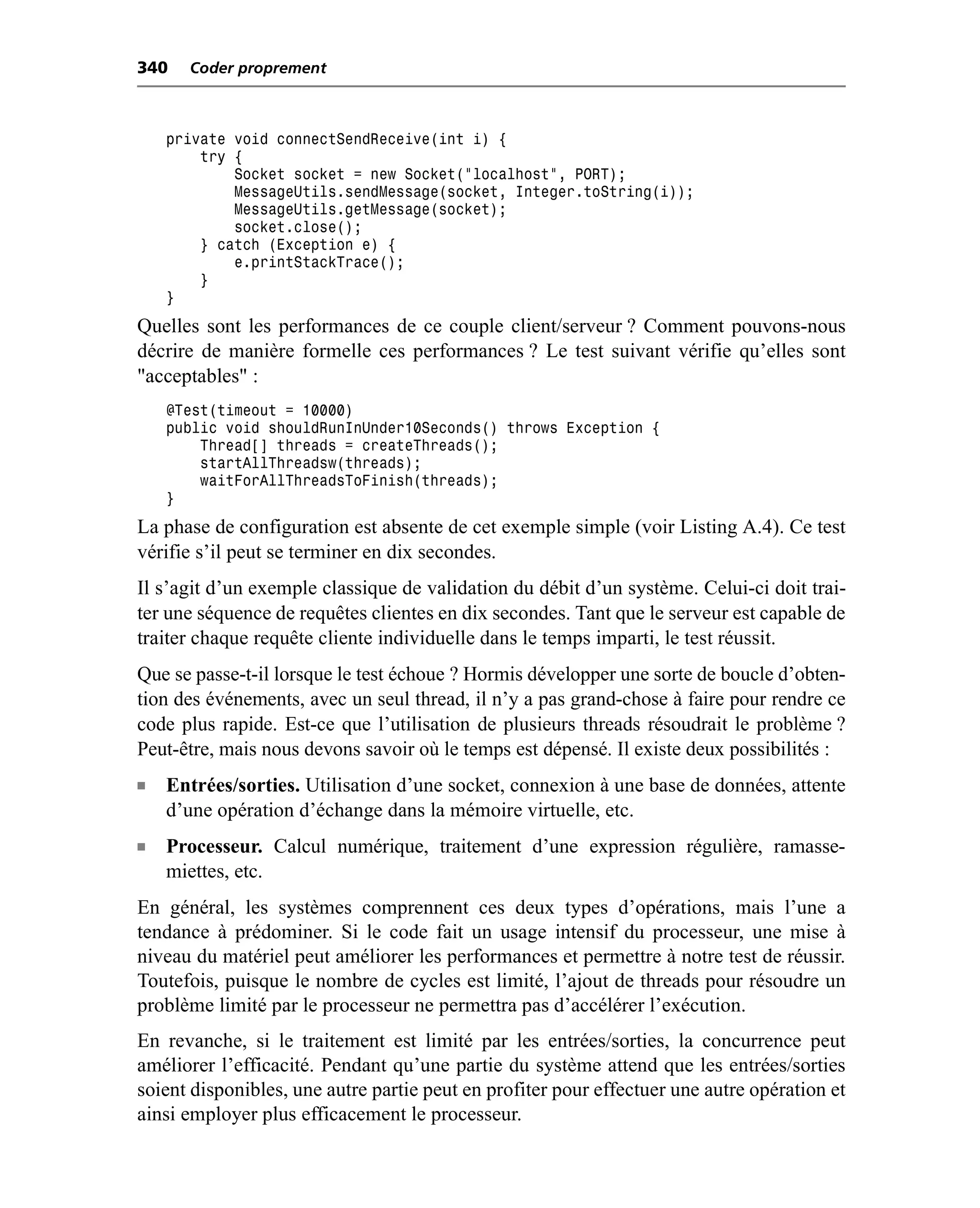 340   Coder proprement



    private void connectSendReceive(int i) {
        try {
            Socket socket = new Socket("localhost", PORT);
            MessageUtils.sendMessage(socket, Integer.toString(i));
            MessageUtils.getMessage(socket);
            socket.close();
        } catch (Exception e) {
            e.printStackTrace();
        }
    }
Quelles sont les performances de ce couple client/serveur ? Comment pouvons-nous
décrire de manière formelle ces performances ? Le test suivant vérifie qu’elles sont
"acceptables" :
    @Test(timeout = 10000)
    public void shouldRunInUnder10Seconds() throws Exception {
        Thread[] threads = createThreads();
        startAllThreadsw(threads);
        waitForAllThreadsToFinish(threads);
    }
La phase de configuration est absente de cet exemple simple (voir Listing A.4). Ce test
vérifie s’il peut se terminer en dix secondes.
Il s’agit d’un exemple classique de validation du débit d’un système. Celui-ci doit trai-
ter une séquence de requêtes clientes en dix secondes. Tant que le serveur est capable de
traiter chaque requête cliente individuelle dans le temps imparti, le test réussit.
Que se passe-t-il lorsque le test échoue ? Hormis développer une sorte de boucle d’obten-
tion des événements, avec un seul thread, il n’y a pas grand-chose à faire pour rendre ce
code plus rapide. Est-ce que l’utilisation de plusieurs threads résoudrait le problème ?
Peut-être, mais nous devons savoir où le temps est dépensé. Il existe deux possibilités :
n   Entrées/sorties. Utilisation d’une socket, connexion à une base de données, attente
    d’une opération d’échange dans la mémoire virtuelle, etc.
n   Processeur. Calcul numérique, traitement d’une expression régulière, ramasse-
    miettes, etc.
En général, les systèmes comprennent ces deux types d’opérations, mais l’une a
tendance à prédominer. Si le code fait un usage intensif du processeur, une mise à
niveau du matériel peut améliorer les performances et permettre à notre test de réussir.
Toutefois, puisque le nombre de cycles est limité, l’ajout de threads pour résoudre un
problème limité par le processeur ne permettra pas d’accélérer l’exécution.
En revanche, si le traitement est limité par les entrées/sorties, la concurrence peut
améliorer l’efficacité. Pendant qu’une partie du système attend que les entrées/sorties
soient disponibles, une autre partie peut en profiter pour effectuer une autre opération et
ainsi employer plus efficacement le processeur.
 