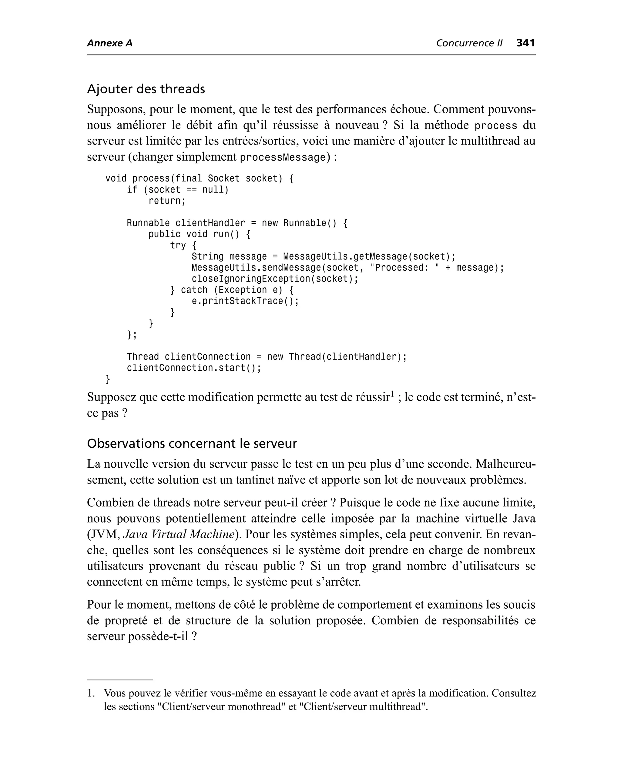 Annexe A                                                                    Concurrence II   341



Ajouter des threads
Supposons, pour le moment, que le test des performances échoue. Comment pouvons-
nous améliorer le débit afin qu’il réussisse à nouveau ? Si la méthode process du
serveur est limitée par les entrées/sorties, voici une manière d’ajouter le multithread au
serveur (changer simplement processMessage) :
   void process(final Socket socket) {
       if (socket == null)
           return;

        Runnable clientHandler = new Runnable() {
            public void run() {
                try {
                    String message = MessageUtils.getMessage(socket);
                    MessageUtils.sendMessage(socket, "Processed: " + message);
                    closeIgnoringException(socket);
                } catch (Exception e) {
                    e.printStackTrace();
                }
            }
        };

        Thread clientConnection = new Thread(clientHandler);
        clientConnection.start();
   }
Supposez que cette modification permette au test de réussir1 ; le code est terminé, n’est-
ce pas ?

Observations concernant le serveur
La nouvelle version du serveur passe le test en un peu plus d’une seconde. Malheureu-
sement, cette solution est un tantinet naïve et apporte son lot de nouveaux problèmes.
Combien de threads notre serveur peut-il créer ? Puisque le code ne fixe aucune limite,
nous pouvons potentiellement atteindre celle imposée par la machine virtuelle Java
(JVM, Java Virtual Machine). Pour les systèmes simples, cela peut convenir. En revan-
che, quelles sont les conséquences si le système doit prendre en charge de nombreux
utilisateurs provenant du réseau public ? Si un trop grand nombre d’utilisateurs se
connectent en même temps, le système peut s’arrêter.
Pour le moment, mettons de côté le problème de comportement et examinons les soucis
de propreté et de structure de la solution proposée. Combien de responsabilités ce
serveur possède-t-il ?



1. Vous pouvez le vérifier vous-même en essayant le code avant et après la modification. Consultez
   les sections "Client/serveur monothread" et "Client/serveur multithread".
 
