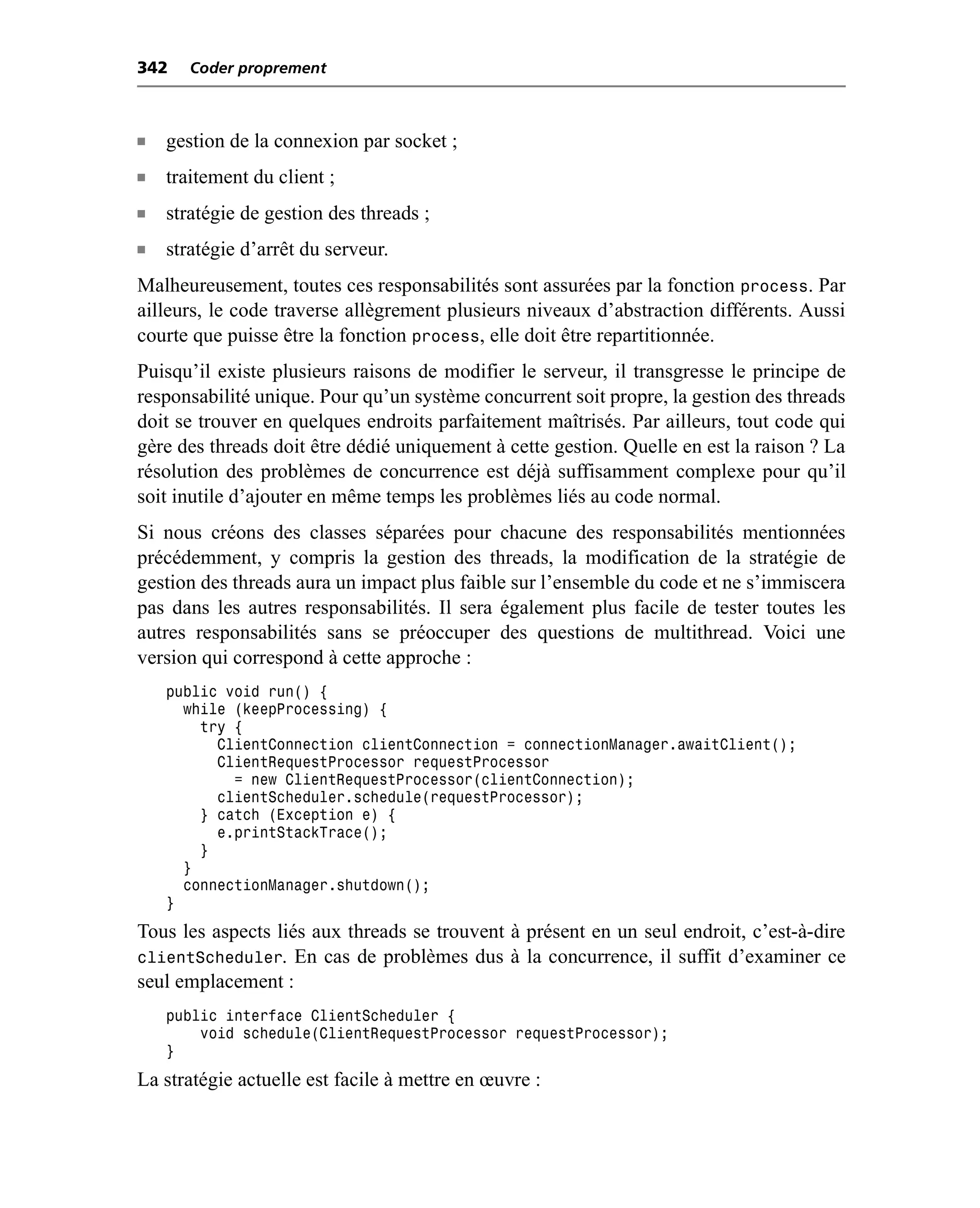 342    Coder proprement



n   gestion de la connexion par socket ;
n   traitement du client ;
n   stratégie de gestion des threads ;
n   stratégie d’arrêt du serveur.
Malheureusement, toutes ces responsabilités sont assurées par la fonction process. Par
ailleurs, le code traverse allègrement plusieurs niveaux d’abstraction différents. Aussi
courte que puisse être la fonction process, elle doit être repartitionnée.
Puisqu’il existe plusieurs raisons de modifier le serveur, il transgresse le principe de
responsabilité unique. Pour qu’un système concurrent soit propre, la gestion des threads
doit se trouver en quelques endroits parfaitement maîtrisés. Par ailleurs, tout code qui
gère des threads doit être dédié uniquement à cette gestion. Quelle en est la raison ? La
résolution des problèmes de concurrence est déjà suffisamment complexe pour qu’il
soit inutile d’ajouter en même temps les problèmes liés au code normal.
Si nous créons des classes séparées pour chacune des responsabilités mentionnées
précédemment, y compris la gestion des threads, la modification de la stratégie de
gestion des threads aura un impact plus faible sur l’ensemble du code et ne s’immiscera
pas dans les autres responsabilités. Il sera également plus facile de tester toutes les
autres responsabilités sans se préoccuper des questions de multithread. Voici une
version qui correspond à cette approche :
    public void run() {
      while (keepProcessing) {
        try {
          ClientConnection clientConnection = connectionManager.awaitClient();
          ClientRequestProcessor requestProcessor
            = new ClientRequestProcessor(clientConnection);
          clientScheduler.schedule(requestProcessor);
        } catch (Exception e) {
          e.printStackTrace();
        }
      }
      connectionManager.shutdown();
    }
Tous les aspects liés aux threads se trouvent à présent en un seul endroit, c’est-à-dire
clientScheduler. En cas de problèmes dus à la concurrence, il suffit d’examiner ce
seul emplacement :
    public interface ClientScheduler {
        void schedule(ClientRequestProcessor requestProcessor);
    }
La stratégie actuelle est facile à mettre en œuvre :
 