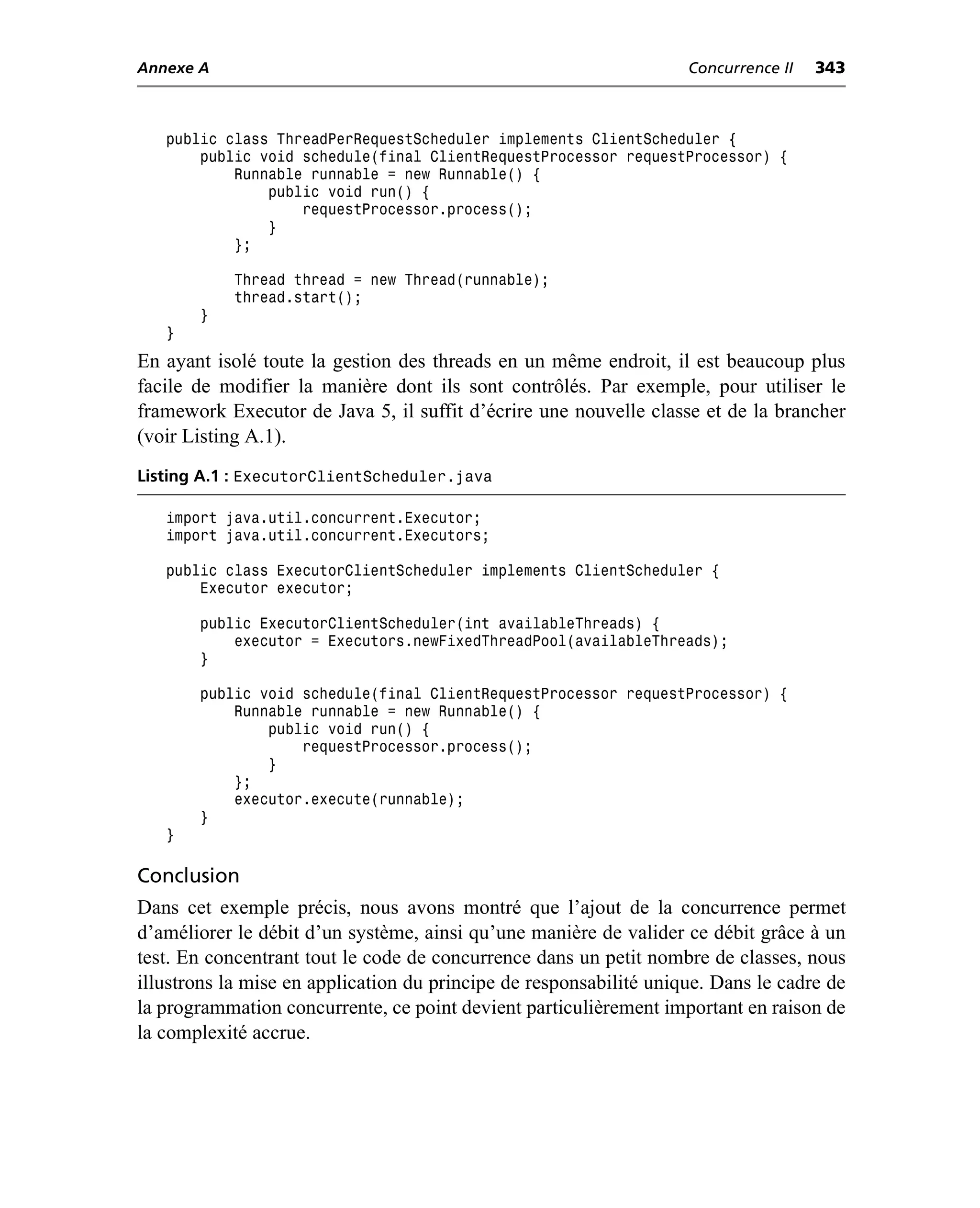 Annexe A                                                            Concurrence II   343



   public class ThreadPerRequestScheduler implements ClientScheduler {
       public void schedule(final ClientRequestProcessor requestProcessor) {
           Runnable runnable = new Runnable() {
               public void run() {
                   requestProcessor.process();
               }
           };

            Thread thread = new Thread(runnable);
            thread.start();
       }
   }
En ayant isolé toute la gestion des threads en un même endroit, il est beaucoup plus
facile de modifier la manière dont ils sont contrôlés. Par exemple, pour utiliser le
framework Executor de Java 5, il suffit d’écrire une nouvelle classe et de la brancher
(voir Listing A.1).
Listing A.1 : ExecutorClientScheduler.java

   import java.util.concurrent.Executor;
   import java.util.concurrent.Executors;

   public class ExecutorClientScheduler implements ClientScheduler {
       Executor executor;

       public ExecutorClientScheduler(int availableThreads) {
           executor = Executors.newFixedThreadPool(availableThreads);
       }

       public void schedule(final ClientRequestProcessor requestProcessor) {
           Runnable runnable = new Runnable() {
               public void run() {
                   requestProcessor.process();
               }
           };
           executor.execute(runnable);
       }
   }

Conclusion
Dans cet exemple précis, nous avons montré que l’ajout de la concurrence permet
d’améliorer le débit d’un système, ainsi qu’une manière de valider ce débit grâce à un
test. En concentrant tout le code de concurrence dans un petit nombre de classes, nous
illustrons la mise en application du principe de responsabilité unique. Dans le cadre de
la programmation concurrente, ce point devient particulièrement important en raison de
la complexité accrue.
 