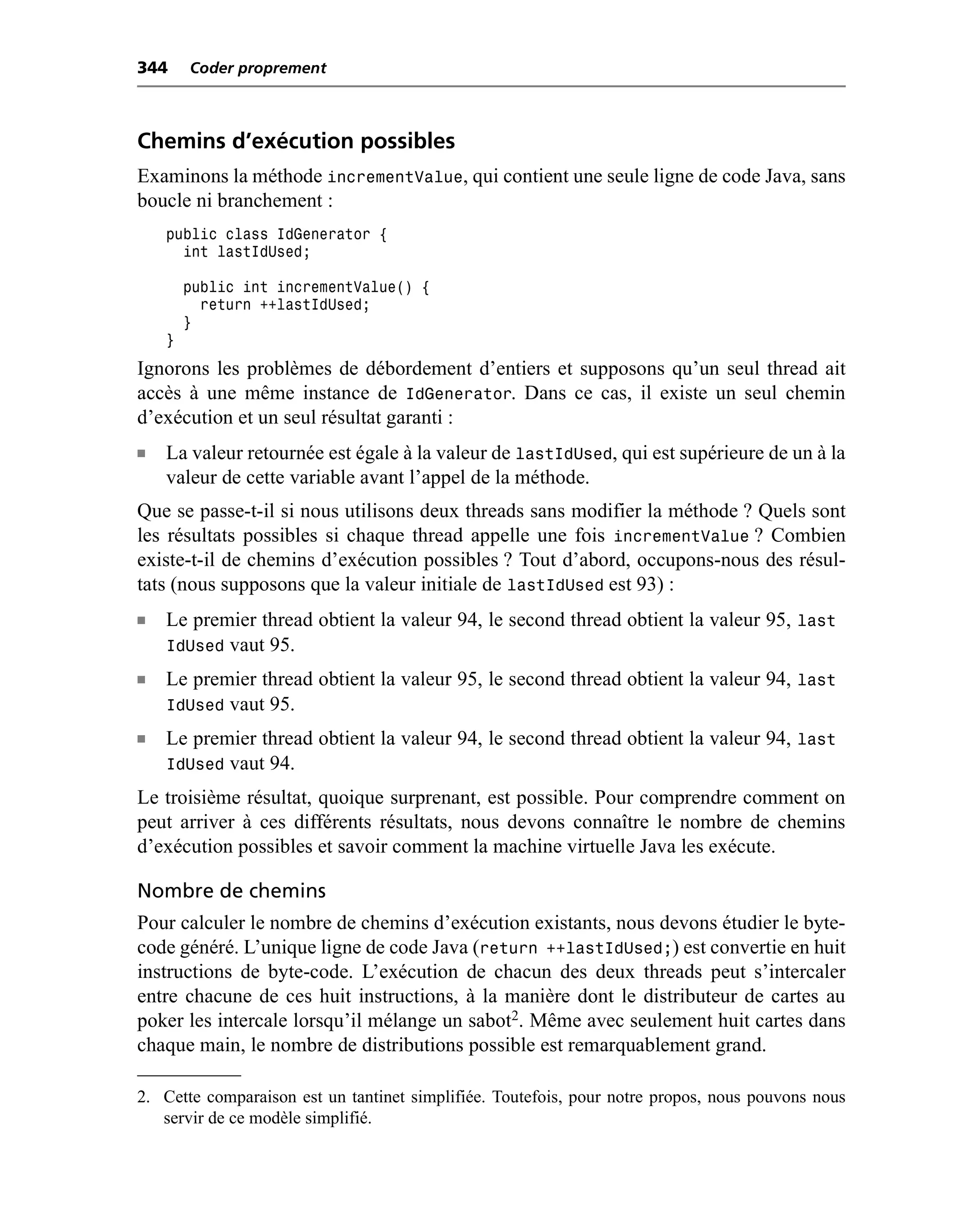 344     Coder proprement



Chemins d’exécution possibles
Examinons la méthode incrementValue, qui contient une seule ligne de code Java, sans
boucle ni branchement :
    public class IdGenerator {
      int lastIdUsed;

        public int incrementValue() {
          return ++lastIdUsed;
        }
    }
Ignorons les problèmes de débordement d’entiers et supposons qu’un seul thread ait
accès à une même instance de IdGenerator. Dans ce cas, il existe un seul chemin
d’exécution et un seul résultat garanti :
n   La valeur retournée est égale à la valeur de lastIdUsed, qui est supérieure de un à la
    valeur de cette variable avant l’appel de la méthode.
Que se passe-t-il si nous utilisons deux threads sans modifier la méthode ? Quels sont
les résultats possibles si chaque thread appelle une fois incrementValue ? Combien
existe-t-il de chemins d’exécution possibles ? Tout d’abord, occupons-nous des résul-
tats (nous supposons que la valeur initiale de lastIdUsed est 93) :
n   Le premier thread obtient la valeur 94, le second thread obtient la valeur 95, last
    IdUsed vaut 95.
n   Le premier thread obtient la valeur 95, le second thread obtient la valeur 94, last
    IdUsed vaut 95.
n   Le premier thread obtient la valeur 94, le second thread obtient la valeur 94, last
    IdUsed vaut 94.
Le troisième résultat, quoique surprenant, est possible. Pour comprendre comment on
peut arriver à ces différents résultats, nous devons connaître le nombre de chemins
d’exécution possibles et savoir comment la machine virtuelle Java les exécute.

Nombre de chemins
Pour calculer le nombre de chemins d’exécution existants, nous devons étudier le byte-
code généré. L’unique ligne de code Java (return ++lastIdUsed;) est convertie en huit
instructions de byte-code. L’exécution de chacun des deux threads peut s’intercaler
entre chacune de ces huit instructions, à la manière dont le distributeur de cartes au
poker les intercale lorsqu’il mélange un sabot2. Même avec seulement huit cartes dans
chaque main, le nombre de distributions possible est remarquablement grand.

2. Cette comparaison est un tantinet simplifiée. Toutefois, pour notre propos, nous pouvons nous
   servir de ce modèle simplifié.
 