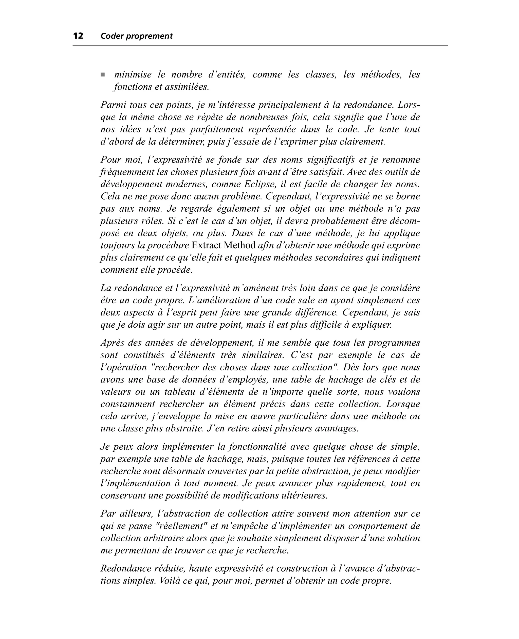 12   Coder proprement



     n   minimise le nombre d’entités, comme les classes, les méthodes, les
         fonctions et assimilées.
     Parmi tous ces points, je m’intéresse principalement à la redondance. Lors-
     que la même chose se répète de nombreuses fois, cela signifie que l’une de
     nos idées n’est pas parfaitement représentée dans le code. Je tente tout
     d’abord de la déterminer, puis j’essaie de l’exprimer plus clairement.
     Pour moi, l’expressivité se fonde sur des noms significatifs et je renomme
     fréquemment les choses plusieurs fois avant d’être satisfait. Avec des outils de
     développement modernes, comme Eclipse, il est facile de changer les noms.
     Cela ne me pose donc aucun problème. Cependant, l’expressivité ne se borne
     pas aux noms. Je regarde également si un objet ou une méthode n’a pas
     plusieurs rôles. Si c’est le cas d’un objet, il devra probablement être décom-
     posé en deux objets, ou plus. Dans le cas d’une méthode, je lui applique
     toujours la procédure Extract Method afin d’obtenir une méthode qui exprime
     plus clairement ce qu’elle fait et quelques méthodes secondaires qui indiquent
     comment elle procède.
     La redondance et l’expressivité m’amènent très loin dans ce que je considère
     être un code propre. L’amélioration d’un code sale en ayant simplement ces
     deux aspects à l’esprit peut faire une grande différence. Cependant, je sais
     que je dois agir sur un autre point, mais il est plus difficile à expliquer.
     Après des années de développement, il me semble que tous les programmes
     sont constitués d’éléments très similaires. C’est par exemple le cas de
     l’opération "rechercher des choses dans une collection". Dès lors que nous
     avons une base de données d’employés, une table de hachage de clés et de
     valeurs ou un tableau d’éléments de n’importe quelle sorte, nous voulons
     constamment rechercher un élément précis dans cette collection. Lorsque
     cela arrive, j’enveloppe la mise en œuvre particulière dans une méthode ou
     une classe plus abstraite. J’en retire ainsi plusieurs avantages.
     Je peux alors implémenter la fonctionnalité avec quelque chose de simple,
     par exemple une table de hachage, mais, puisque toutes les références à cette
     recherche sont désormais couvertes par la petite abstraction, je peux modifier
     l’implémentation à tout moment. Je peux avancer plus rapidement, tout en
     conservant une possibilité de modifications ultérieures.
     Par ailleurs, l’abstraction de collection attire souvent mon attention sur ce
     qui se passe "réellement" et m’empêche d’implémenter un comportement de
     collection arbitraire alors que je souhaite simplement disposer d’une solution
     me permettant de trouver ce que je recherche.
     Redondance réduite, haute expressivité et construction à l’avance d’abstrac-
     tions simples. Voilà ce qui, pour moi, permet d’obtenir un code propre.
 
