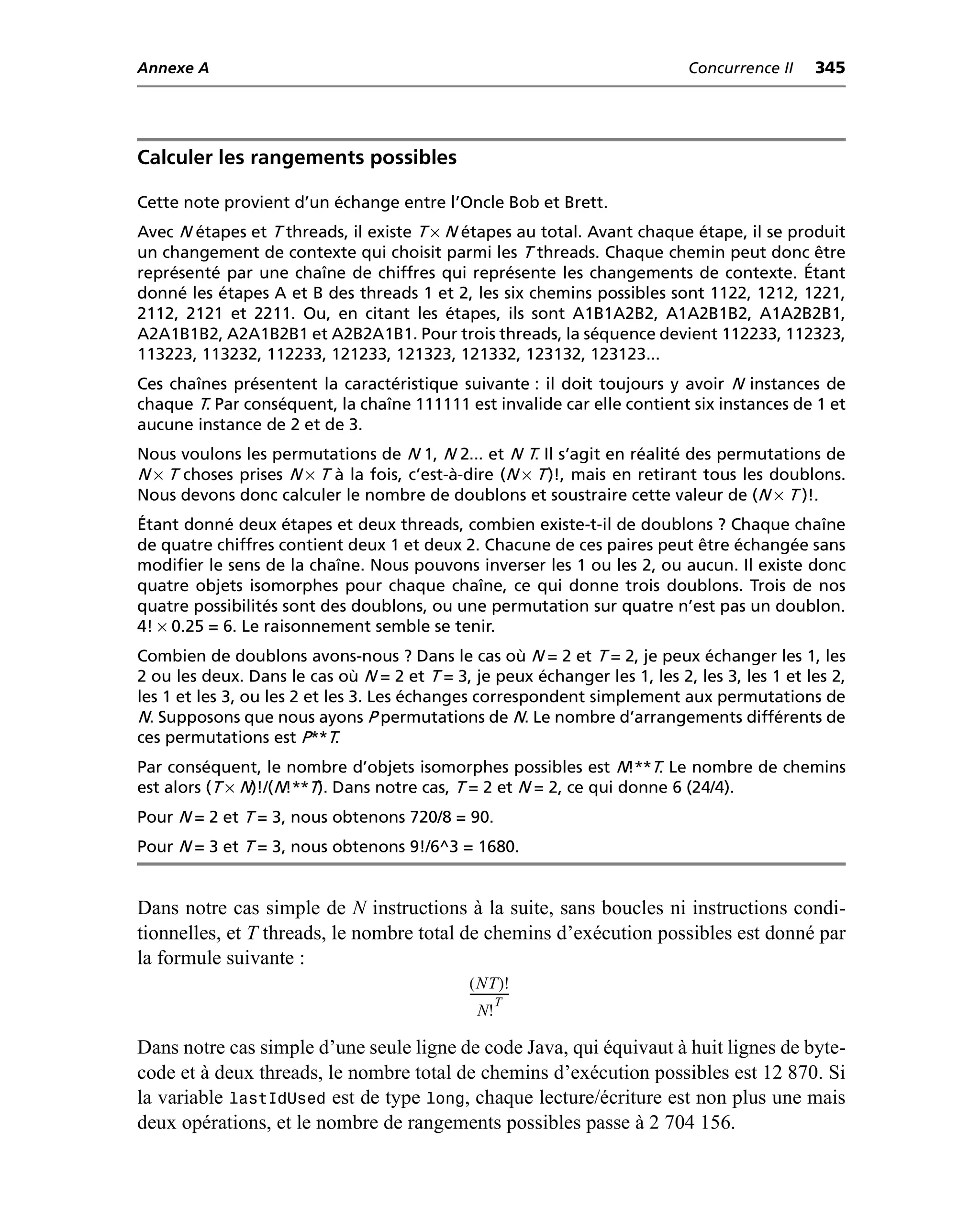 Annexe A                                                                     Concurrence II   345




Calculer les rangements possibles

Cette note provient d’un échange entre l’Oncle Bob et Brett.
Avec N étapes et T threads, il existe T × N étapes au total. Avant chaque étape, il se produit
un changement de contexte qui choisit parmi les T threads. Chaque chemin peut donc être
représenté par une chaîne de chiffres qui représente les changements de contexte. Étant
donné les étapes A et B des threads 1 et 2, les six chemins possibles sont 1122, 1212, 1221,
2112, 2121 et 2211. Ou, en citant les étapes, ils sont A1B1A2B2, A1A2B1B2, A1A2B2B1,
A2A1B1B2, A2A1B2B1 et A2B2A1B1. Pour trois threads, la séquence devient 112233, 112323,
113223, 113232, 112233, 121233, 121323, 121332, 123132, 123123...
Ces chaînes présentent la caractéristique suivante : il doit toujours y avoir N instances de
chaque T. Par conséquent, la chaîne 111111 est invalide car elle contient six instances de 1 et
aucune instance de 2 et de 3.
Nous voulons les permutations de N 1, N 2... et N T. Il s’agit en réalité des permutations de
N × T choses prises N × T à la fois, c’est-à-dire (N × T )!, mais en retirant tous les doublons.
Nous devons donc calculer le nombre de doublons et soustraire cette valeur de (N × T )!.
Étant donné deux étapes et deux threads, combien existe-t-il de doublons ? Chaque chaîne
de quatre chiffres contient deux 1 et deux 2. Chacune de ces paires peut être échangée sans
modifier le sens de la chaîne. Nous pouvons inverser les 1 ou les 2, ou aucun. Il existe donc
quatre objets isomorphes pour chaque chaîne, ce qui donne trois doublons. Trois de nos
quatre possibilités sont des doublons, ou une permutation sur quatre n’est pas un doublon.
4! × 0.25 = 6. Le raisonnement semble se tenir.
Combien de doublons avons-nous ? Dans le cas où N = 2 et T = 2, je peux échanger les 1, les
2 ou les deux. Dans le cas où N = 2 et T = 3, je peux échanger les 1, les 2, les 3, les 1 et les 2,
les 1 et les 3, ou les 2 et les 3. Les échanges correspondent simplement aux permutations de
N. Supposons que nous ayons P permutations de N. Le nombre d’arrangements différents de
ces permutations est P**T.
Par conséquent, le nombre d’objets isomorphes possibles est N!**T. Le nombre de chemins
est alors (T × N)!/(N!**T). Dans notre cas, T = 2 et N = 2, ce qui donne 6 (24/4).
Pour N = 2 et T = 3, nous obtenons 720/8 = 90.
Pour N = 3 et T = 3, nous obtenons 9!/6^3 = 1680.


Dans notre cas simple de N instructions à la suite, sans boucles ni instructions condi-
tionnelles, et T threads, le nombre total de chemins d’exécution possibles est donné par
la formule suivante :
                                              ( NT )!
                                              -------------
                                                       T
                                                 N!

Dans notre cas simple d’une seule ligne de code Java, qui équivaut à huit lignes de byte-
code et à deux threads, le nombre total de chemins d’exécution possibles est 12 870. Si
la variable lastIdUsed est de type long, chaque lecture/écriture est non plus une mais
deux opérations, et le nombre de rangements possibles passe à 2 704 156.
 