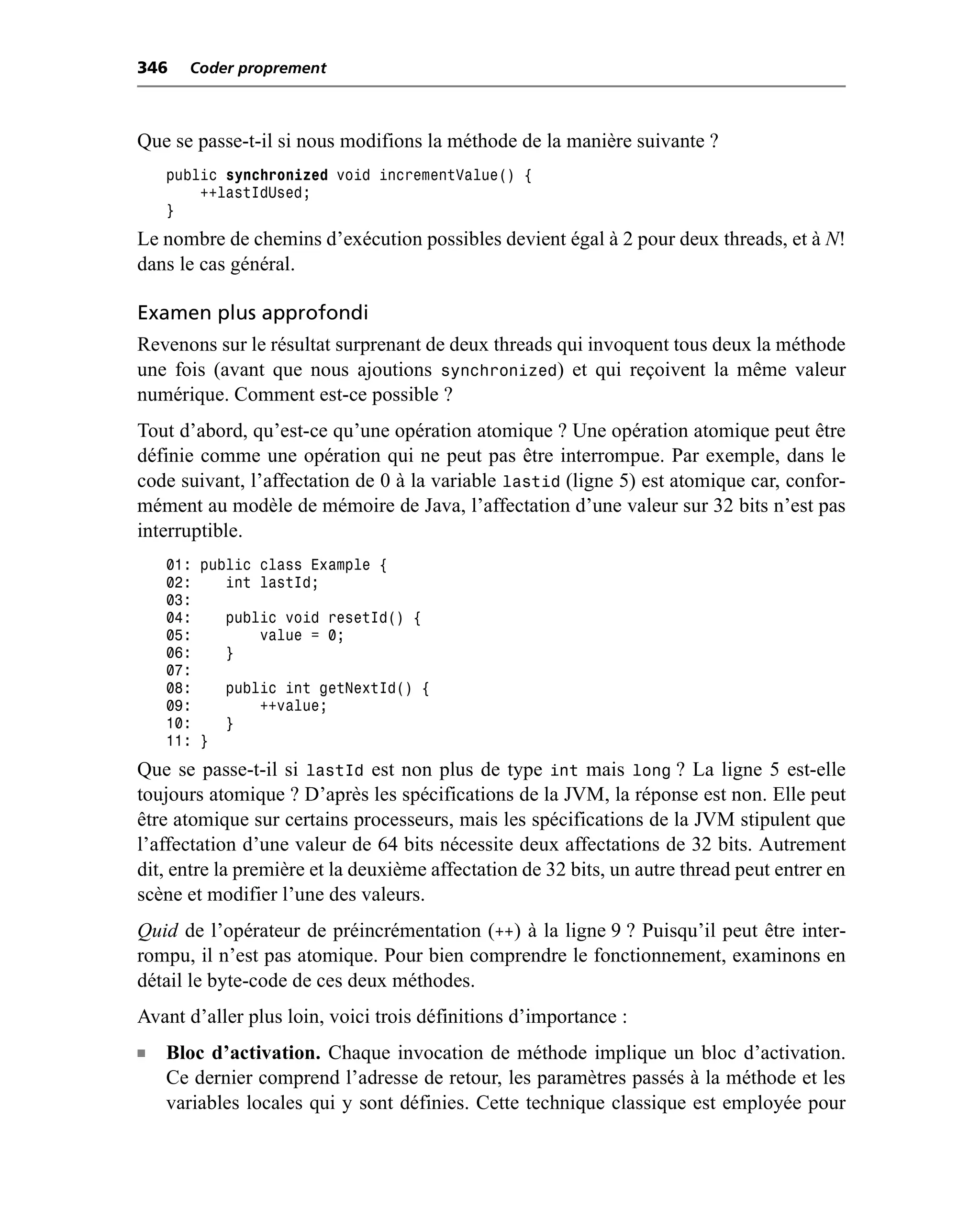 346   Coder proprement



Que se passe-t-il si nous modifions la méthode de la manière suivante ?
    public synchronized void incrementValue() {
        ++lastIdUsed;
    }
Le nombre de chemins d’exécution possibles devient égal à 2 pour deux threads, et à N!
dans le cas général.

Examen plus approfondi
Revenons sur le résultat surprenant de deux threads qui invoquent tous deux la méthode
une fois (avant que nous ajoutions synchronized) et qui reçoivent la même valeur
numérique. Comment est-ce possible ?
Tout d’abord, qu’est-ce qu’une opération atomique ? Une opération atomique peut être
définie comme une opération qui ne peut pas être interrompue. Par exemple, dans le
code suivant, l’affectation de 0 à la variable lastid (ligne 5) est atomique car, confor-
mément au modèle de mémoire de Java, l’affectation d’une valeur sur 32 bits n’est pas
interruptible.
    01: public class Example {
    02:    int lastId;
    03:
    04:    public void resetId() {
    05:        value = 0;
    06:    }
    07:
    08:    public int getNextId() {
    09:        ++value;
    10:    }
    11: }
Que se passe-t-il si lastId est non plus de type int mais long ? La ligne 5 est-elle
toujours atomique ? D’après les spécifications de la JVM, la réponse est non. Elle peut
être atomique sur certains processeurs, mais les spécifications de la JVM stipulent que
l’affectation d’une valeur de 64 bits nécessite deux affectations de 32 bits. Autrement
dit, entre la première et la deuxième affectation de 32 bits, un autre thread peut entrer en
scène et modifier l’une des valeurs.
Quid de l’opérateur de préincrémentation (++) à la ligne 9 ? Puisqu’il peut être inter-
rompu, il n’est pas atomique. Pour bien comprendre le fonctionnement, examinons en
détail le byte-code de ces deux méthodes.
Avant d’aller plus loin, voici trois définitions d’importance :
n   Bloc d’activation. Chaque invocation de méthode implique un bloc d’activation.
    Ce dernier comprend l’adresse de retour, les paramètres passés à la méthode et les
    variables locales qui y sont définies. Cette technique classique est employée pour
 