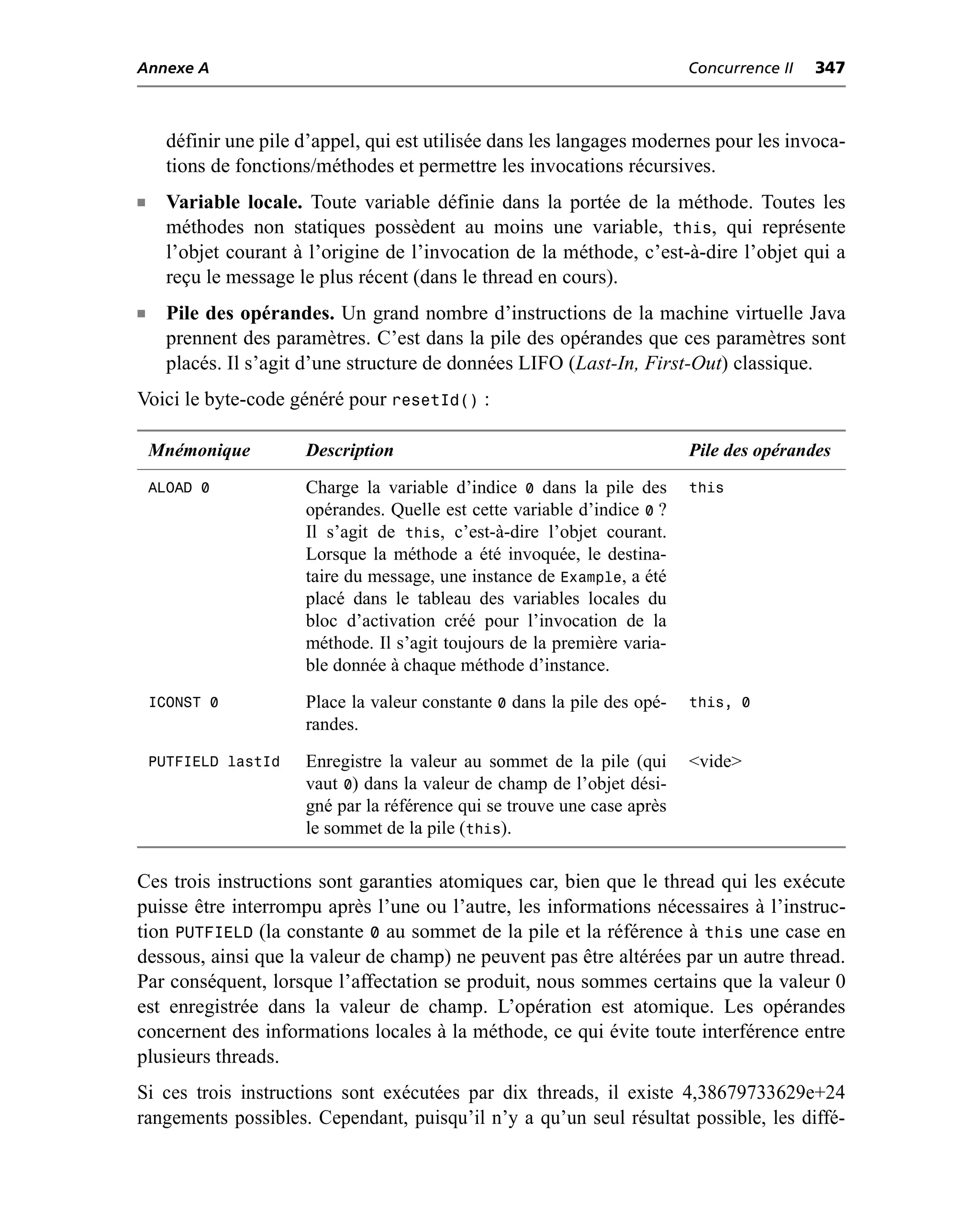 Annexe A                                                                   Concurrence II   347



      définir une pile d’appel, qui est utilisée dans les langages modernes pour les invoca-
      tions de fonctions/méthodes et permettre les invocations récursives.
n     Variable locale. Toute variable définie dans la portée de la méthode. Toutes les
      méthodes non statiques possèdent au moins une variable, this, qui représente
      l’objet courant à l’origine de l’invocation de la méthode, c’est-à-dire l’objet qui a
      reçu le message le plus récent (dans le thread en cours).
n     Pile des opérandes. Un grand nombre d’instructions de la machine virtuelle Java
      prennent des paramètres. C’est dans la pile des opérandes que ces paramètres sont
      placés. Il s’agit d’une structure de données LIFO (Last-In, First-Out) classique.
Voici le byte-code généré pour resetId() :

    Mnémonique         Description                                         Pile des opérandes
    ALOAD 0            Charge la variable d’indice 0 dans la pile des      this
                       opérandes. Quelle est cette variable d’indice 0 ?
                       Il s’agit de this, c’est-à-dire l’objet courant.
                       Lorsque la méthode a été invoquée, le destina-
                       taire du message, une instance de Example, a été
                       placé dans le tableau des variables locales du
                       bloc d’activation créé pour l’invocation de la
                       méthode. Il s’agit toujours de la première varia-
                       ble donnée à chaque méthode d’instance.
    ICONST 0           Place la valeur constante 0 dans la pile des opé-   this, 0
                       randes.
    PUTFIELD lastId    Enregistre la valeur au sommet de la pile (qui      <vide>
                       vaut 0) dans la valeur de champ de l’objet dési-
                       gné par la référence qui se trouve une case après
                       le sommet de la pile (this).

Ces trois instructions sont garanties atomiques car, bien que le thread qui les exécute
puisse être interrompu après l’une ou l’autre, les informations nécessaires à l’instruc-
tion PUTFIELD (la constante 0 au sommet de la pile et la référence à this une case en
dessous, ainsi que la valeur de champ) ne peuvent pas être altérées par un autre thread.
Par conséquent, lorsque l’affectation se produit, nous sommes certains que la valeur 0
est enregistrée dans la valeur de champ. L’opération est atomique. Les opérandes
concernent des informations locales à la méthode, ce qui évite toute interférence entre
plusieurs threads.
Si ces trois instructions sont exécutées par dix threads, il existe 4,38679733629e+24
rangements possibles. Cependant, puisqu’il n’y a qu’un seul résultat possible, les diffé-
 