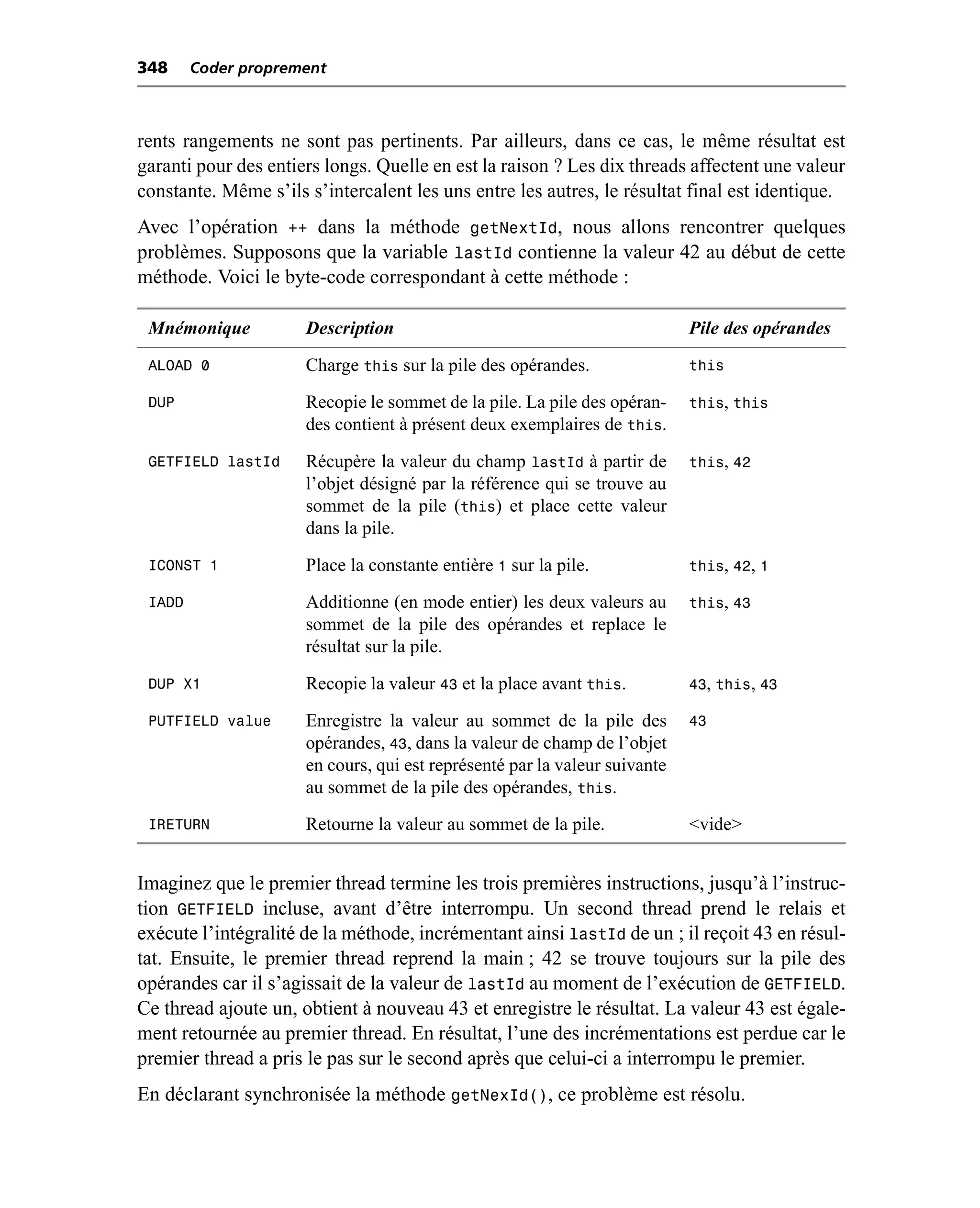 348     Coder proprement



rents rangements ne sont pas pertinents. Par ailleurs, dans ce cas, le même résultat est
garanti pour des entiers longs. Quelle en est la raison ? Les dix threads affectent une valeur
constante. Même s’ils s’intercalent les uns entre les autres, le résultat final est identique.
Avec l’opération ++ dans la méthode getNextId, nous allons rencontrer quelques
problèmes. Supposons que la variable lastId contienne la valeur 42 au début de cette
méthode. Voici le byte-code correspondant à cette méthode :

 Mnémonique           Description                                           Pile des opérandes
 ALOAD 0              Charge this sur la pile des opérandes.                this

 DUP                  Recopie le sommet de la pile. La pile des opéran-     this, this
                      des contient à présent deux exemplaires de this.
 GETFIELD lastId      Récupère la valeur du champ lastId à partir de        this, 42
                      l’objet désigné par la référence qui se trouve au
                      sommet de la pile (this) et place cette valeur
                      dans la pile.
 ICONST 1             Place la constante entière 1 sur la pile.             this, 42, 1

 IADD                 Additionne (en mode entier) les deux valeurs au       this, 43
                      sommet de la pile des opérandes et replace le
                      résultat sur la pile.
 DUP X1               Recopie la valeur 43 et la place avant this.          43, this, 43

 PUTFIELD value       Enregistre la valeur au sommet de la pile des         43
                      opérandes, 43, dans la valeur de champ de l’objet
                      en cours, qui est représenté par la valeur suivante
                      au sommet de la pile des opérandes, this.
 IRETURN              Retourne la valeur au sommet de la pile.              <vide>


Imaginez que le premier thread termine les trois premières instructions, jusqu’à l’instruc-
tion GETFIELD incluse, avant d’être interrompu. Un second thread prend le relais et
exécute l’intégralité de la méthode, incrémentant ainsi lastId de un ; il reçoit 43 en résul-
tat. Ensuite, le premier thread reprend la main ; 42 se trouve toujours sur la pile des
opérandes car il s’agissait de la valeur de lastId au moment de l’exécution de GETFIELD.
Ce thread ajoute un, obtient à nouveau 43 et enregistre le résultat. La valeur 43 est égale-
ment retournée au premier thread. En résultat, l’une des incrémentations est perdue car le
premier thread a pris le pas sur le second après que celui-ci a interrompu le premier.
En déclarant synchronisée la méthode getNexId(), ce problème est résolu.
 