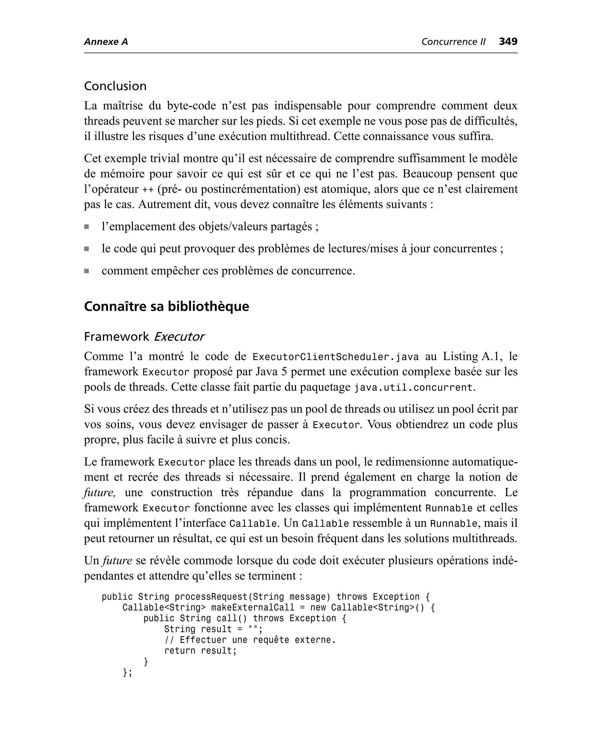 Annexe A                                                               Concurrence II   349



Conclusion
La maîtrise du byte-code n’est pas indispensable pour comprendre comment deux
threads peuvent se marcher sur les pieds. Si cet exemple ne vous pose pas de difficultés,
il illustre les risques d’une exécution multithread. Cette connaissance vous suffira.
Cet exemple trivial montre qu’il est nécessaire de comprendre suffisamment le modèle
de mémoire pour savoir ce qui est sûr et ce qui ne l’est pas. Beaucoup pensent que
l’opérateur ++ (pré- ou postincrémentation) est atomique, alors que ce n’est clairement
pas le cas. Autrement dit, vous devez connaître les éléments suivants :
n   l’emplacement des objets/valeurs partagés ;
n   le code qui peut provoquer des problèmes de lectures/mises à jour concurrentes ;
n   comment empêcher ces problèmes de concurrence.

Connaître sa bibliothèque

Framework Executor
Comme l’a montré le code de ExecutorClientScheduler.java au Listing A.1, le
framework Executor proposé par Java 5 permet une exécution complexe basée sur les
pools de threads. Cette classe fait partie du paquetage java.util.concurrent.
Si vous créez des threads et n’utilisez pas un pool de threads ou utilisez un pool écrit par
vos soins, vous devez envisager de passer à Executor. Vous obtiendrez un code plus
propre, plus facile à suivre et plus concis.
Le framework Executor place les threads dans un pool, le redimensionne automatique-
ment et recrée des threads si nécessaire. Il prend également en charge la notion de
future, une construction très répandue dans la programmation concurrente. Le
framework Executor fonctionne avec les classes qui implémentent Runnable et celles
qui implémentent l’interface Callable. Un Callable ressemble à un Runnable, mais il
peut retourner un résultat, ce qui est un besoin fréquent dans les solutions multithreads.
Un future se révèle commode lorsque du code doit exécuter plusieurs opérations indé-
pendantes et attendre qu’elles se terminent :
    public String processRequest(String message) throws Exception {
        Callable<String> makeExternalCall = new Callable<String>() {
            public String call() throws Exception {
                String result = "";
                // Effectuer une requête externe.
                return result;
            }
        };
 