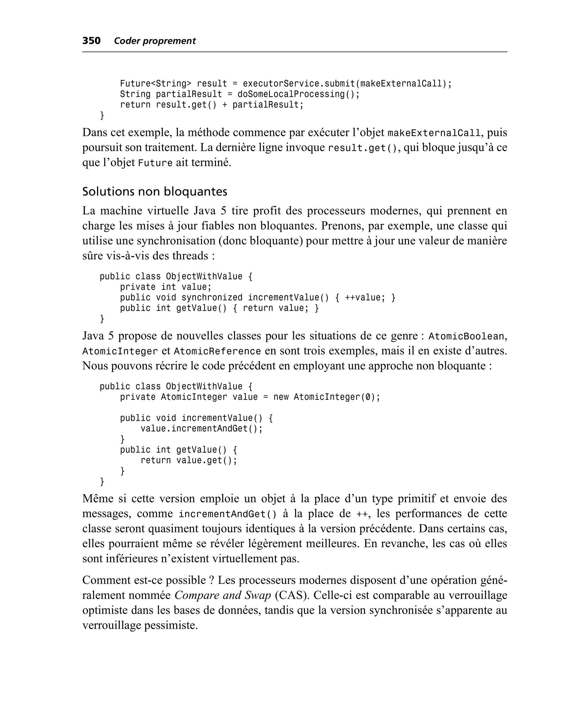 350    Coder proprement



        Future<String> result = executorService.submit(makeExternalCall);
        String partialResult = doSomeLocalProcessing();
        return result.get() + partialResult;
   }
Dans cet exemple, la méthode commence par exécuter l’objet makeExternalCall, puis
poursuit son traitement. La dernière ligne invoque result.get(), qui bloque jusqu’à ce
que l’objet Future ait terminé.

Solutions non bloquantes
La machine virtuelle Java 5 tire profit des processeurs modernes, qui prennent en
charge les mises à jour fiables non bloquantes. Prenons, par exemple, une classe qui
utilise une synchronisation (donc bloquante) pour mettre à jour une valeur de manière
sûre vis-à-vis des threads :
   public class ObjectWithValue {
       private int value;
       public void synchronized incrementValue() { ++value; }
       public int getValue() { return value; }
   }
Java 5 propose de nouvelles classes pour les situations de ce genre : AtomicBoolean,
AtomicInteger et AtomicReference en sont trois exemples, mais il en existe d’autres.
Nous pouvons récrire le code précédent en employant une approche non bloquante :
   public class ObjectWithValue {
       private AtomicInteger value = new AtomicInteger(0);

        public void incrementValue() {
            value.incrementAndGet();
        }
        public int getValue() {
            return value.get();
        }
   }
Même si cette version emploie un objet à la place d’un type primitif et envoie des
messages, comme incrementAndGet() à la place de ++, les performances de cette
classe seront quasiment toujours identiques à la version précédente. Dans certains cas,
elles pourraient même se révéler légèrement meilleures. En revanche, les cas où elles
sont inférieures n’existent virtuellement pas.
Comment est-ce possible ? Les processeurs modernes disposent d’une opération géné-
ralement nommée Compare and Swap (CAS). Celle-ci est comparable au verrouillage
optimiste dans les bases de données, tandis que la version synchronisée s’apparente au
verrouillage pessimiste.
 