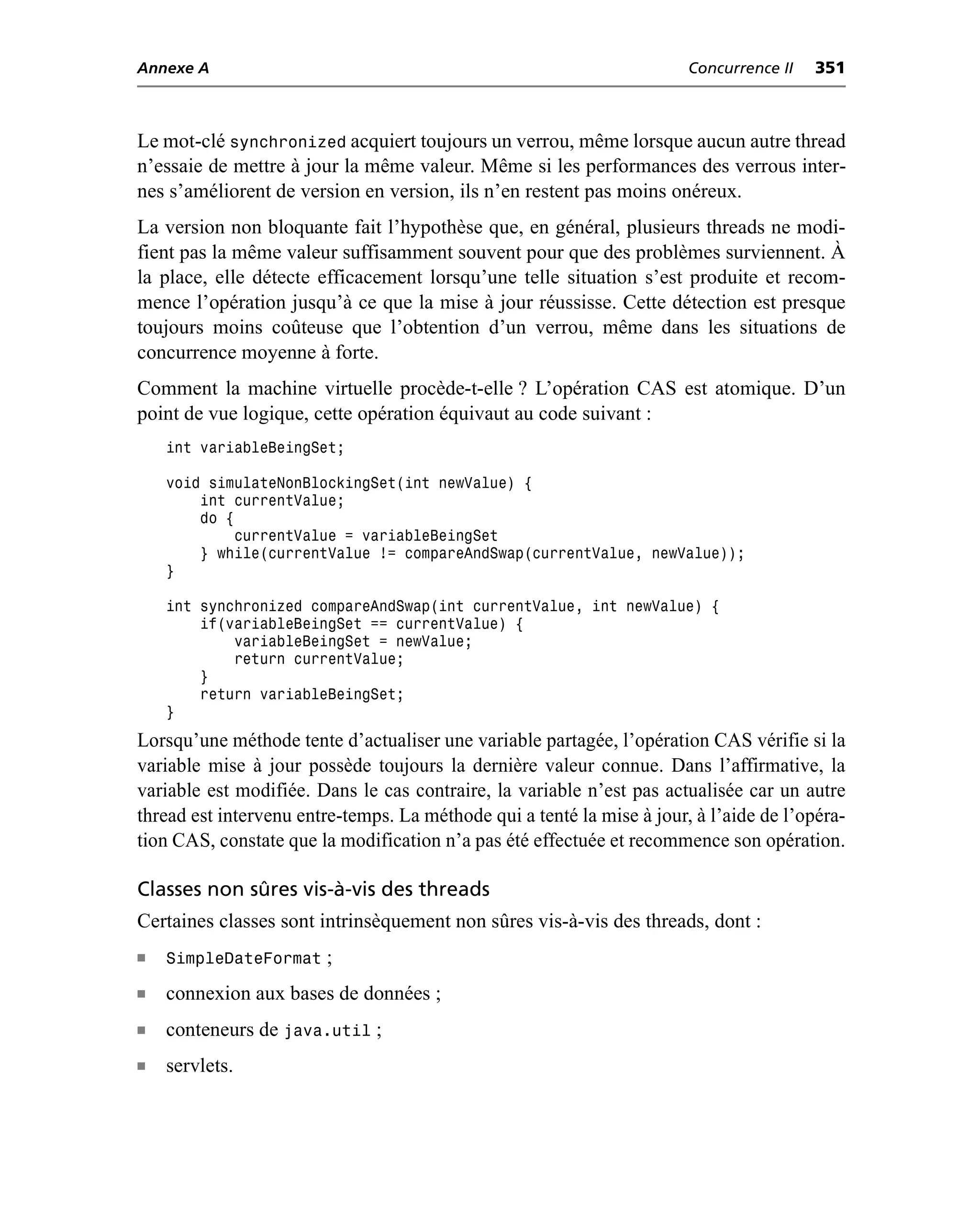 Annexe A                                                                Concurrence II   351



Le mot-clé synchronized acquiert toujours un verrou, même lorsque aucun autre thread
n’essaie de mettre à jour la même valeur. Même si les performances des verrous inter-
nes s’améliorent de version en version, ils n’en restent pas moins onéreux.
La version non bloquante fait l’hypothèse que, en général, plusieurs threads ne modi-
fient pas la même valeur suffisamment souvent pour que des problèmes surviennent. À
la place, elle détecte efficacement lorsqu’une telle situation s’est produite et recom-
mence l’opération jusqu’à ce que la mise à jour réussisse. Cette détection est presque
toujours moins coûteuse que l’obtention d’un verrou, même dans les situations de
concurrence moyenne à forte.
Comment la machine virtuelle procède-t-elle ? L’opération CAS est atomique. D’un
point de vue logique, cette opération équivaut au code suivant :
    int variableBeingSet;

    void simulateNonBlockingSet(int newValue) {
        int currentValue;
        do {
             currentValue = variableBeingSet
        } while(currentValue != compareAndSwap(currentValue, newValue));
    }

    int synchronized compareAndSwap(int currentValue, int newValue) {
        if(variableBeingSet == currentValue) {
            variableBeingSet = newValue;
            return currentValue;
        }
        return variableBeingSet;
    }
Lorsqu’une méthode tente d’actualiser une variable partagée, l’opération CAS vérifie si la
variable mise à jour possède toujours la dernière valeur connue. Dans l’affirmative, la
variable est modifiée. Dans le cas contraire, la variable n’est pas actualisée car un autre
thread est intervenu entre-temps. La méthode qui a tenté la mise à jour, à l’aide de l’opéra-
tion CAS, constate que la modification n’a pas été effectuée et recommence son opération.

Classes non sûres vis-à-vis des threads
Certaines classes sont intrinsèquement non sûres vis-à-vis des threads, dont :
n   SimpleDateFormat ;
n   connexion aux bases de données ;
n   conteneurs de java.util ;
n   servlets.
 