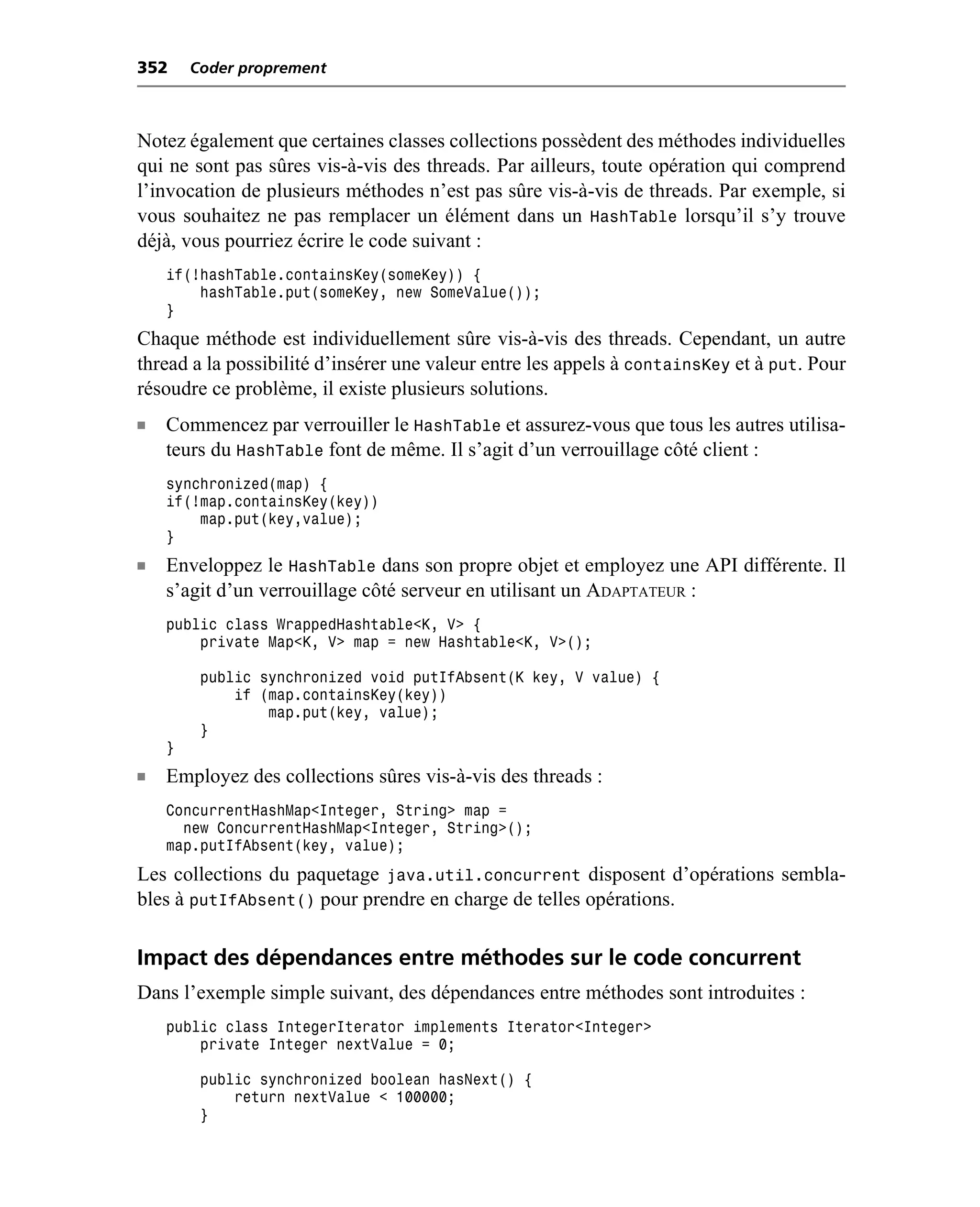 352     Coder proprement



Notez également que certaines classes collections possèdent des méthodes individuelles
qui ne sont pas sûres vis-à-vis des threads. Par ailleurs, toute opération qui comprend
l’invocation de plusieurs méthodes n’est pas sûre vis-à-vis de threads. Par exemple, si
vous souhaitez ne pas remplacer un élément dans un HashTable lorsqu’il s’y trouve
déjà, vous pourriez écrire le code suivant :
    if(!hashTable.containsKey(someKey)) {
        hashTable.put(someKey, new SomeValue());
    }
Chaque méthode est individuellement sûre vis-à-vis des threads. Cependant, un autre
thread a la possibilité d’insérer une valeur entre les appels à containsKey et à put. Pour
résoudre ce problème, il existe plusieurs solutions.
n   Commencez par verrouiller le HashTable et assurez-vous que tous les autres utilisa-
    teurs du HashTable font de même. Il s’agit d’un verrouillage côté client :
    synchronized(map) {
    if(!map.containsKey(key))
        map.put(key,value);
    }
n   Enveloppez le HashTable dans son propre objet et employez une API différente. Il
    s’agit d’un verrouillage côté serveur en utilisant un ADAPTATEUR :
    public class WrappedHashtable<K, V> {
        private Map<K, V> map = new Hashtable<K, V>();

         public synchronized void putIfAbsent(K key, V value) {
             if (map.containsKey(key))
                 map.put(key, value);
         }
    }
n   Employez des collections sûres vis-à-vis des threads :
    ConcurrentHashMap<Integer, String> map =
      new ConcurrentHashMap<Integer, String>();
    map.putIfAbsent(key, value);
Les collections du paquetage java.util.concurrent disposent d’opérations sembla-
bles à putIfAbsent() pour prendre en charge de telles opérations.

Impact des dépendances entre méthodes sur le code concurrent
Dans l’exemple simple suivant, des dépendances entre méthodes sont introduites :
    public class IntegerIterator implements Iterator<Integer>
        private Integer nextValue = 0;

         public synchronized boolean hasNext() {
             return nextValue < 100000;
         }
 