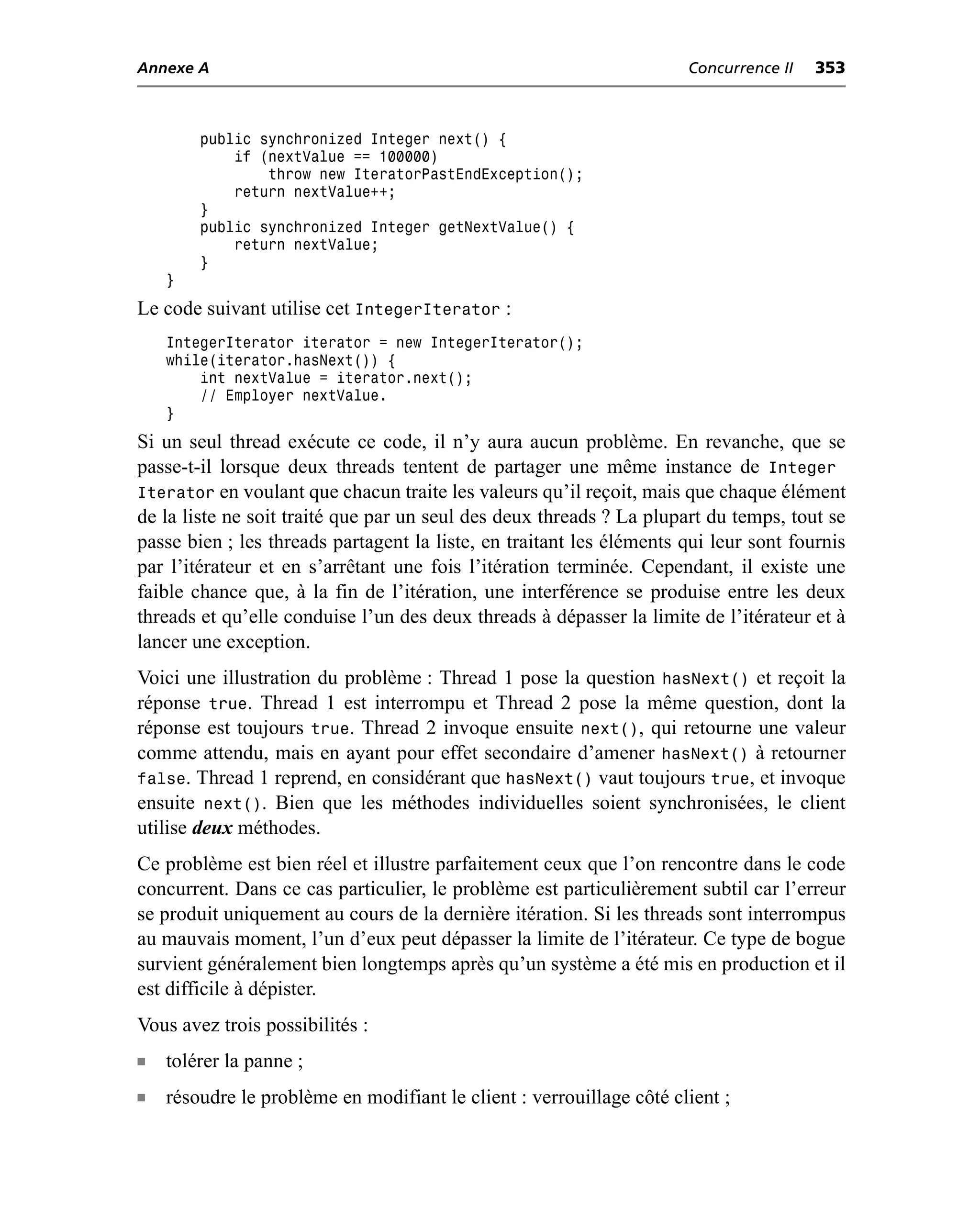 Annexe A                                                              Concurrence II   353



        public synchronized Integer next() {
            if (nextValue == 100000)
                throw new IteratorPastEndException();
            return nextValue++;
        }
        public synchronized Integer getNextValue() {
            return nextValue;
        }
    }
Le code suivant utilise cet IntegerIterator :
    IntegerIterator iterator = new IntegerIterator();
    while(iterator.hasNext()) {
        int nextValue = iterator.next();
        // Employer nextValue.
    }
Si un seul thread exécute ce code, il n’y aura aucun problème. En revanche, que se
passe-t-il lorsque deux threads tentent de partager une même instance de Integer
Iterator en voulant que chacun traite les valeurs qu’il reçoit, mais que chaque élément
de la liste ne soit traité que par un seul des deux threads ? La plupart du temps, tout se
passe bien ; les threads partagent la liste, en traitant les éléments qui leur sont fournis
par l’itérateur et en s’arrêtant une fois l’itération terminée. Cependant, il existe une
faible chance que, à la fin de l’itération, une interférence se produise entre les deux
threads et qu’elle conduise l’un des deux threads à dépasser la limite de l’itérateur et à
lancer une exception.
Voici une illustration du problème : Thread 1 pose la question hasNext() et reçoit la
réponse true. Thread 1 est interrompu et Thread 2 pose la même question, dont la
réponse est toujours true. Thread 2 invoque ensuite next(), qui retourne une valeur
comme attendu, mais en ayant pour effet secondaire d’amener hasNext() à retourner
false. Thread 1 reprend, en considérant que hasNext() vaut toujours true, et invoque
ensuite next(). Bien que les méthodes individuelles soient synchronisées, le client
utilise deux méthodes.
Ce problème est bien réel et illustre parfaitement ceux que l’on rencontre dans le code
concurrent. Dans ce cas particulier, le problème est particulièrement subtil car l’erreur
se produit uniquement au cours de la dernière itération. Si les threads sont interrompus
au mauvais moment, l’un d’eux peut dépasser la limite de l’itérateur. Ce type de bogue
survient généralement bien longtemps après qu’un système a été mis en production et il
est difficile à dépister.
Vous avez trois possibilités :
n   tolérer la panne ;
n   résoudre le problème en modifiant le client : verrouillage côté client ;
 