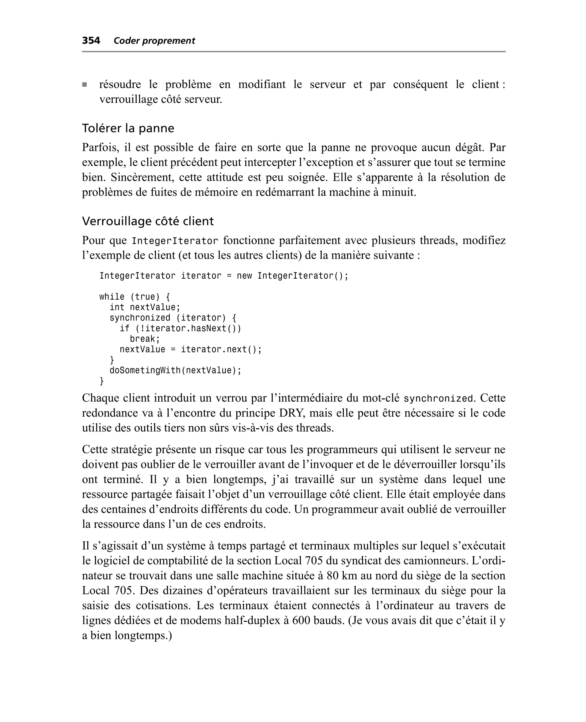 354   Coder proprement



n   résoudre le problème en modifiant le serveur et par conséquent le client :
    verrouillage côté serveur.

Tolérer la panne
Parfois, il est possible de faire en sorte que la panne ne provoque aucun dégât. Par
exemple, le client précédent peut intercepter l’exception et s’assurer que tout se termine
bien. Sincèrement, cette attitude est peu soignée. Elle s’apparente à la résolution de
problèmes de fuites de mémoire en redémarrant la machine à minuit.

Verrouillage côté client
Pour que IntegerIterator fonctionne parfaitement avec plusieurs threads, modifiez
l’exemple de client (et tous les autres clients) de la manière suivante :
    IntegerIterator iterator = new IntegerIterator();

    while (true) {
      int nextValue;
      synchronized (iterator) {
        if (!iterator.hasNext())
          break;
        nextValue = iterator.next();
      }
      doSometingWith(nextValue);
    }
Chaque client introduit un verrou par l’intermédiaire du mot-clé synchronized. Cette
redondance va à l’encontre du principe DRY, mais elle peut être nécessaire si le code
utilise des outils tiers non sûrs vis-à-vis des threads.
Cette stratégie présente un risque car tous les programmeurs qui utilisent le serveur ne
doivent pas oublier de le verrouiller avant de l’invoquer et de le déverrouiller lorsqu’ils
ont terminé. Il y a bien longtemps, j’ai travaillé sur un système dans lequel une
ressource partagée faisait l’objet d’un verrouillage côté client. Elle était employée dans
des centaines d’endroits différents du code. Un programmeur avait oublié de verrouiller
la ressource dans l’un de ces endroits.
Il s’agissait d’un système à temps partagé et terminaux multiples sur lequel s’exécutait
le logiciel de comptabilité de la section Local 705 du syndicat des camionneurs. L’ordi-
nateur se trouvait dans une salle machine située à 80 km au nord du siège de la section
Local 705. Des dizaines d’opérateurs travaillaient sur les terminaux du siège pour la
saisie des cotisations. Les terminaux étaient connectés à l’ordinateur au travers de
lignes dédiées et de modems half-duplex à 600 bauds. (Je vous avais dit que c’était il y
a bien longtemps.)
 