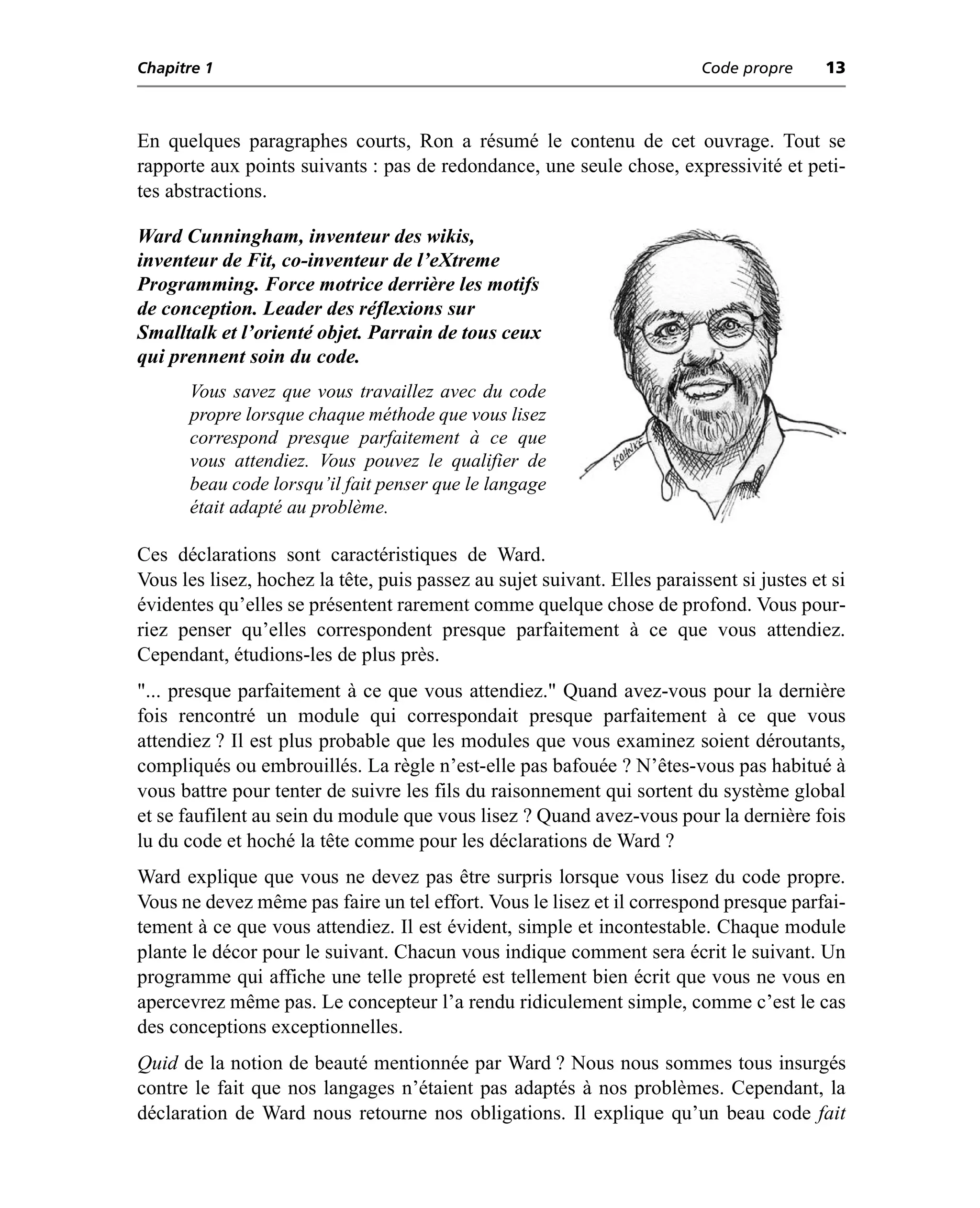 Chapitre 1                                                                Code propre      13



En quelques paragraphes courts, Ron a résumé le contenu de cet ouvrage. Tout se
rapporte aux points suivants : pas de redondance, une seule chose, expressivité et peti-
tes abstractions.

Ward Cunningham, inventeur des wikis,
inventeur de Fit, co-inventeur de l’eXtreme
Programming. Force motrice derrière les motifs
de conception. Leader des réflexions sur
Smalltalk et l’orienté objet. Parrain de tous ceux
qui prennent soin du code.
      Vous savez que vous travaillez avec du code
      propre lorsque chaque méthode que vous lisez
      correspond presque parfaitement à ce que
      vous attendiez. Vous pouvez le qualifier de
      beau code lorsqu’il fait penser que le langage
      était adapté au problème.

Ces déclarations sont caractéristiques de Ward.
Vous les lisez, hochez la tête, puis passez au sujet suivant. Elles paraissent si justes et si
évidentes qu’elles se présentent rarement comme quelque chose de profond. Vous pour-
riez penser qu’elles correspondent presque parfaitement à ce que vous attendiez.
Cependant, étudions-les de plus près.
"... presque parfaitement à ce que vous attendiez." Quand avez-vous pour la dernière
fois rencontré un module qui correspondait presque parfaitement à ce que vous
attendiez ? Il est plus probable que les modules que vous examinez soient déroutants,
compliqués ou embrouillés. La règle n’est-elle pas bafouée ? N’êtes-vous pas habitué à
vous battre pour tenter de suivre les fils du raisonnement qui sortent du système global
et se faufilent au sein du module que vous lisez ? Quand avez-vous pour la dernière fois
lu du code et hoché la tête comme pour les déclarations de Ward ?
Ward explique que vous ne devez pas être surpris lorsque vous lisez du code propre.
Vous ne devez même pas faire un tel effort. Vous le lisez et il correspond presque parfai-
tement à ce que vous attendiez. Il est évident, simple et incontestable. Chaque module
plante le décor pour le suivant. Chacun vous indique comment sera écrit le suivant. Un
programme qui affiche une telle propreté est tellement bien écrit que vous ne vous en
apercevrez même pas. Le concepteur l’a rendu ridiculement simple, comme c’est le cas
des conceptions exceptionnelles.
Quid de la notion de beauté mentionnée par Ward ? Nous nous sommes tous insurgés
contre le fait que nos langages n’étaient pas adaptés à nos problèmes. Cependant, la
déclaration de Ward nous retourne nos obligations. Il explique qu’un beau code fait
 