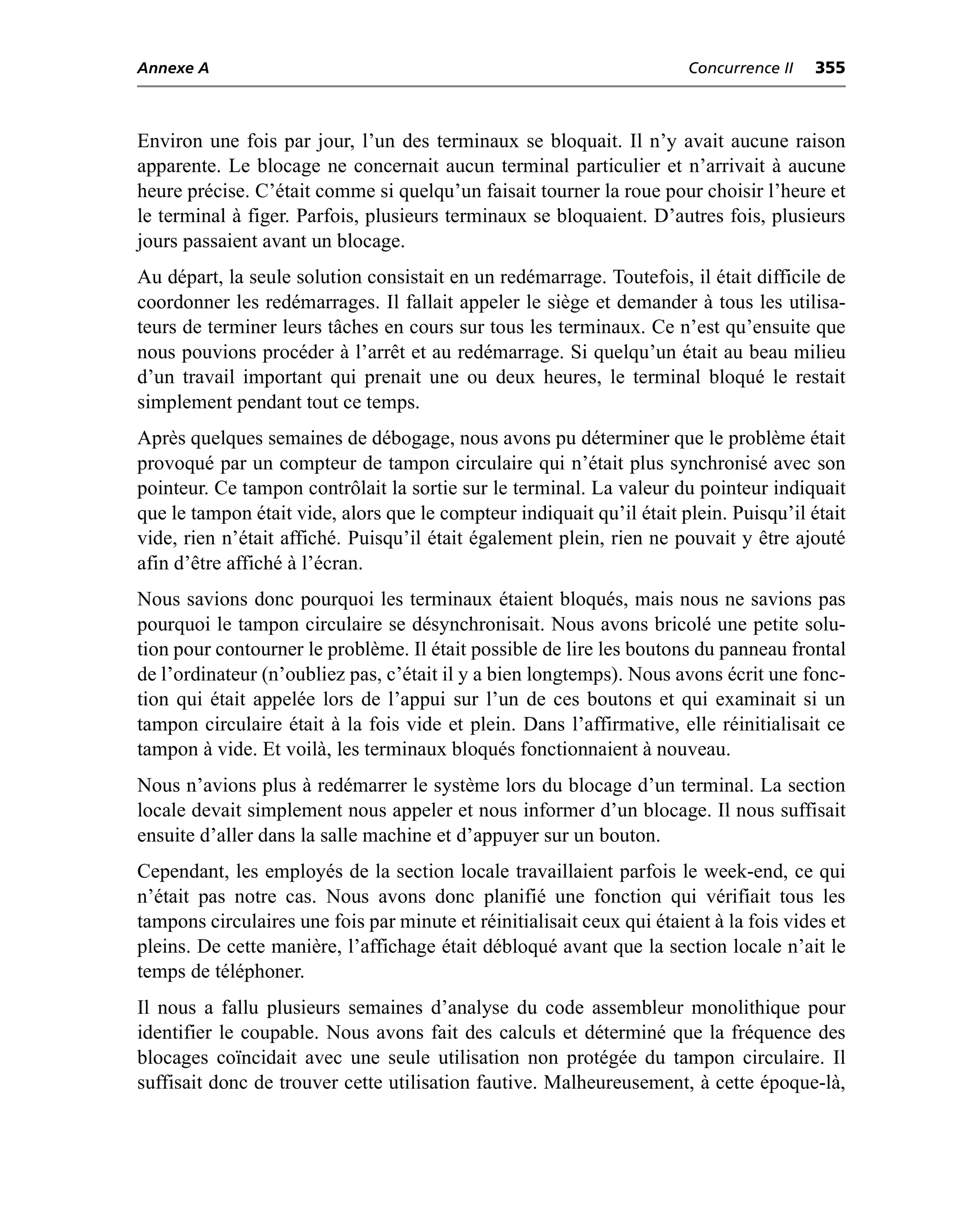 Annexe A                                                                Concurrence II   355



Environ une fois par jour, l’un des terminaux se bloquait. Il n’y avait aucune raison
apparente. Le blocage ne concernait aucun terminal particulier et n’arrivait à aucune
heure précise. C’était comme si quelqu’un faisait tourner la roue pour choisir l’heure et
le terminal à figer. Parfois, plusieurs terminaux se bloquaient. D’autres fois, plusieurs
jours passaient avant un blocage.
Au départ, la seule solution consistait en un redémarrage. Toutefois, il était difficile de
coordonner les redémarrages. Il fallait appeler le siège et demander à tous les utilisa-
teurs de terminer leurs tâches en cours sur tous les terminaux. Ce n’est qu’ensuite que
nous pouvions procéder à l’arrêt et au redémarrage. Si quelqu’un était au beau milieu
d’un travail important qui prenait une ou deux heures, le terminal bloqué le restait
simplement pendant tout ce temps.
Après quelques semaines de débogage, nous avons pu déterminer que le problème était
provoqué par un compteur de tampon circulaire qui n’était plus synchronisé avec son
pointeur. Ce tampon contrôlait la sortie sur le terminal. La valeur du pointeur indiquait
que le tampon était vide, alors que le compteur indiquait qu’il était plein. Puisqu’il était
vide, rien n’était affiché. Puisqu’il était également plein, rien ne pouvait y être ajouté
afin d’être affiché à l’écran.
Nous savions donc pourquoi les terminaux étaient bloqués, mais nous ne savions pas
pourquoi le tampon circulaire se désynchronisait. Nous avons bricolé une petite solu-
tion pour contourner le problème. Il était possible de lire les boutons du panneau frontal
de l’ordinateur (n’oubliez pas, c’était il y a bien longtemps). Nous avons écrit une fonc-
tion qui était appelée lors de l’appui sur l’un de ces boutons et qui examinait si un
tampon circulaire était à la fois vide et plein. Dans l’affirmative, elle réinitialisait ce
tampon à vide. Et voilà, les terminaux bloqués fonctionnaient à nouveau.
Nous n’avions plus à redémarrer le système lors du blocage d’un terminal. La section
locale devait simplement nous appeler et nous informer d’un blocage. Il nous suffisait
ensuite d’aller dans la salle machine et d’appuyer sur un bouton.
Cependant, les employés de la section locale travaillaient parfois le week-end, ce qui
n’était pas notre cas. Nous avons donc planifié une fonction qui vérifiait tous les
tampons circulaires une fois par minute et réinitialisait ceux qui étaient à la fois vides et
pleins. De cette manière, l’affichage était débloqué avant que la section locale n’ait le
temps de téléphoner.
Il nous a fallu plusieurs semaines d’analyse du code assembleur monolithique pour
identifier le coupable. Nous avons fait des calculs et déterminé que la fréquence des
blocages coïncidait avec une seule utilisation non protégée du tampon circulaire. Il
suffisait donc de trouver cette utilisation fautive. Malheureusement, à cette époque-là,
 