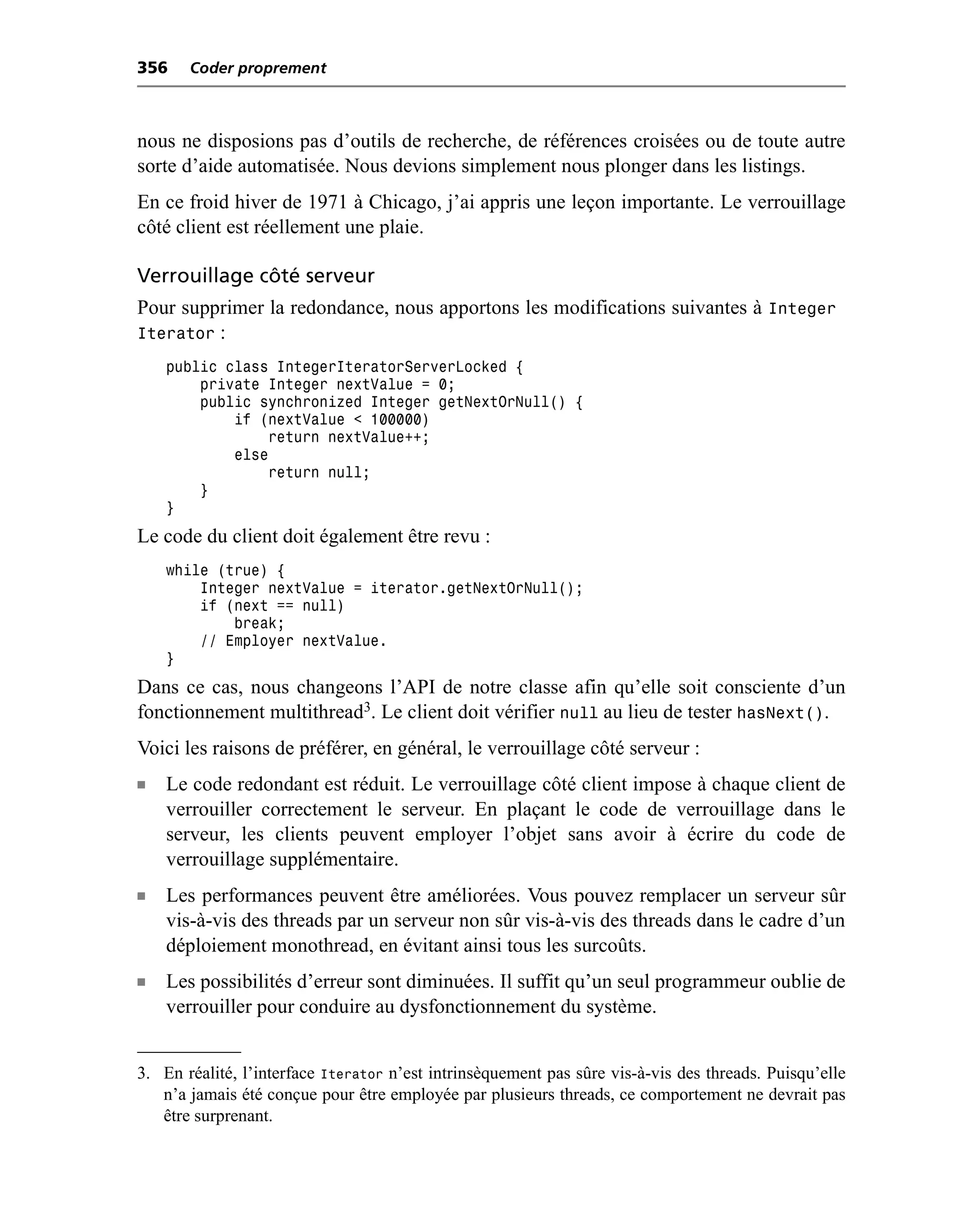 356    Coder proprement



nous ne disposions pas d’outils de recherche, de références croisées ou de toute autre
sorte d’aide automatisée. Nous devions simplement nous plonger dans les listings.
En ce froid hiver de 1971 à Chicago, j’ai appris une leçon importante. Le verrouillage
côté client est réellement une plaie.

Verrouillage côté serveur
Pour supprimer la redondance, nous apportons les modifications suivantes à Integer
Iterator :
    public class IntegerIteratorServerLocked {
        private Integer nextValue = 0;
        public synchronized Integer getNextOrNull() {
            if (nextValue < 100000)
                return nextValue++;
            else
                return null;
        }
    }
Le code du client doit également être revu :
    while (true) {
        Integer nextValue = iterator.getNextOrNull();
        if (next == null)
            break;
        // Employer nextValue.
    }
Dans ce cas, nous changeons l’API de notre classe afin qu’elle soit consciente d’un
fonctionnement multithread3. Le client doit vérifier null au lieu de tester hasNext().
Voici les raisons de préférer, en général, le verrouillage côté serveur :
n   Le code redondant est réduit. Le verrouillage côté client impose à chaque client de
    verrouiller correctement le serveur. En plaçant le code de verrouillage dans le
    serveur, les clients peuvent employer l’objet sans avoir à écrire du code de
    verrouillage supplémentaire.
n   Les performances peuvent être améliorées. Vous pouvez remplacer un serveur sûr
    vis-à-vis des threads par un serveur non sûr vis-à-vis des threads dans le cadre d’un
    déploiement monothread, en évitant ainsi tous les surcoûts.
n   Les possibilités d’erreur sont diminuées. Il suffit qu’un seul programmeur oublie de
    verrouiller pour conduire au dysfonctionnement du système.


3. En réalité, l’interface Iterator n’est intrinsèquement pas sûre vis-à-vis des threads. Puisqu’elle
   n’a jamais été conçue pour être employée par plusieurs threads, ce comportement ne devrait pas
   être surprenant.
 