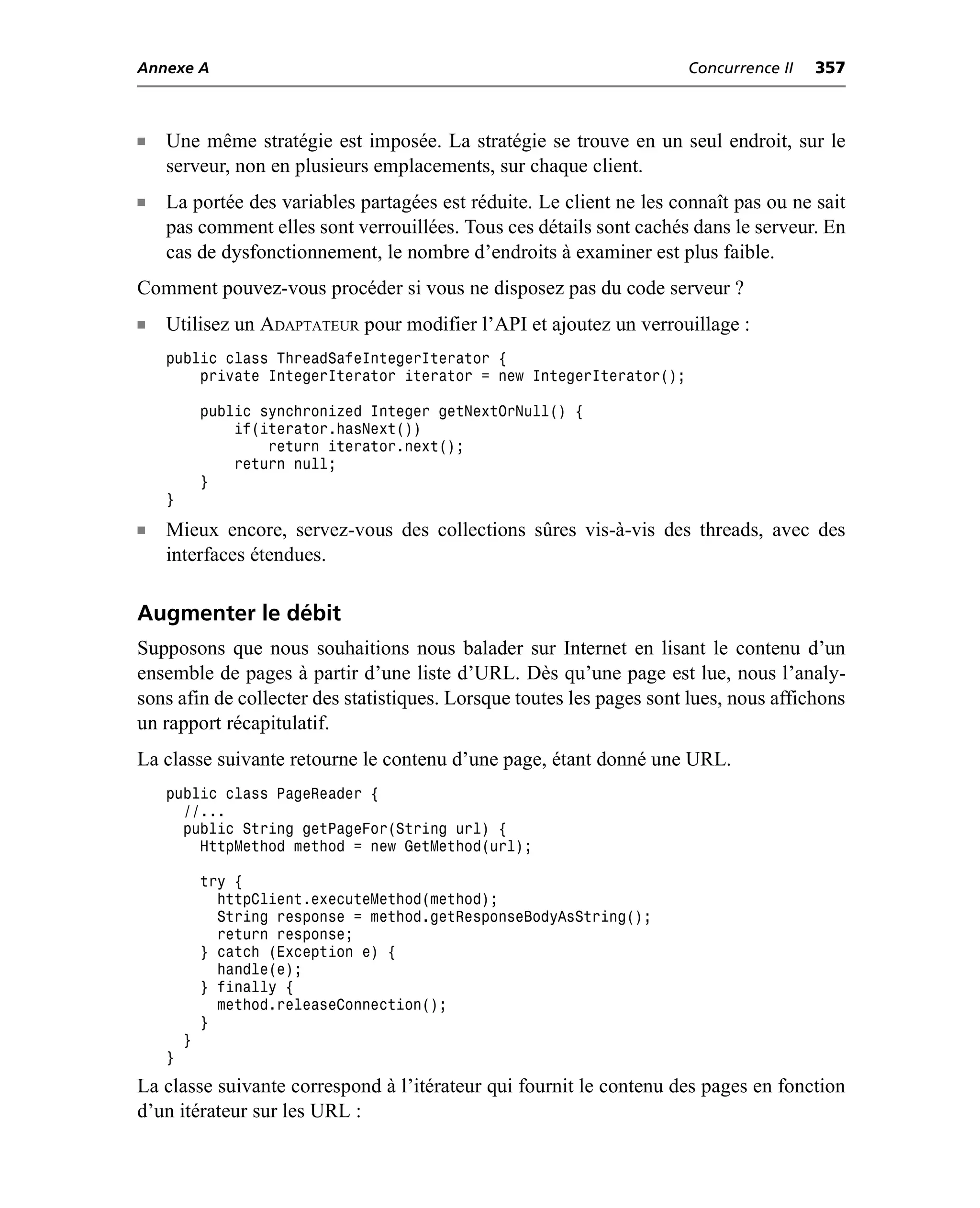 Annexe A                                                              Concurrence II   357



n   Une même stratégie est imposée. La stratégie se trouve en un seul endroit, sur le
    serveur, non en plusieurs emplacements, sur chaque client.
n   La portée des variables partagées est réduite. Le client ne les connaît pas ou ne sait
    pas comment elles sont verrouillées. Tous ces détails sont cachés dans le serveur. En
    cas de dysfonctionnement, le nombre d’endroits à examiner est plus faible.
Comment pouvez-vous procéder si vous ne disposez pas du code serveur ?
n   Utilisez un ADAPTATEUR pour modifier l’API et ajoutez un verrouillage :
    public class ThreadSafeIntegerIterator {
        private IntegerIterator iterator = new IntegerIterator();

            public synchronized Integer getNextOrNull() {
                if(iterator.hasNext())
                    return iterator.next();
                return null;
            }
    }

n   Mieux encore, servez-vous des collections sûres vis-à-vis des threads, avec des
    interfaces étendues.

Augmenter le débit
Supposons que nous souhaitions nous balader sur Internet en lisant le contenu d’un
ensemble de pages à partir d’une liste d’URL. Dès qu’une page est lue, nous l’analy-
sons afin de collecter des statistiques. Lorsque toutes les pages sont lues, nous affichons
un rapport récapitulatif.
La classe suivante retourne le contenu d’une page, étant donné une URL.
    public class PageReader {
      //...
      public String getPageFor(String url) {
        HttpMethod method = new GetMethod(url);

            try {
              httpClient.executeMethod(method);
              String response = method.getResponseBodyAsString();
              return response;
            } catch (Exception e) {
              handle(e);
            } finally {
              method.releaseConnection();
            }
        }
    }
La classe suivante correspond à l’itérateur qui fournit le contenu des pages en fonction
d’un itérateur sur les URL :
 