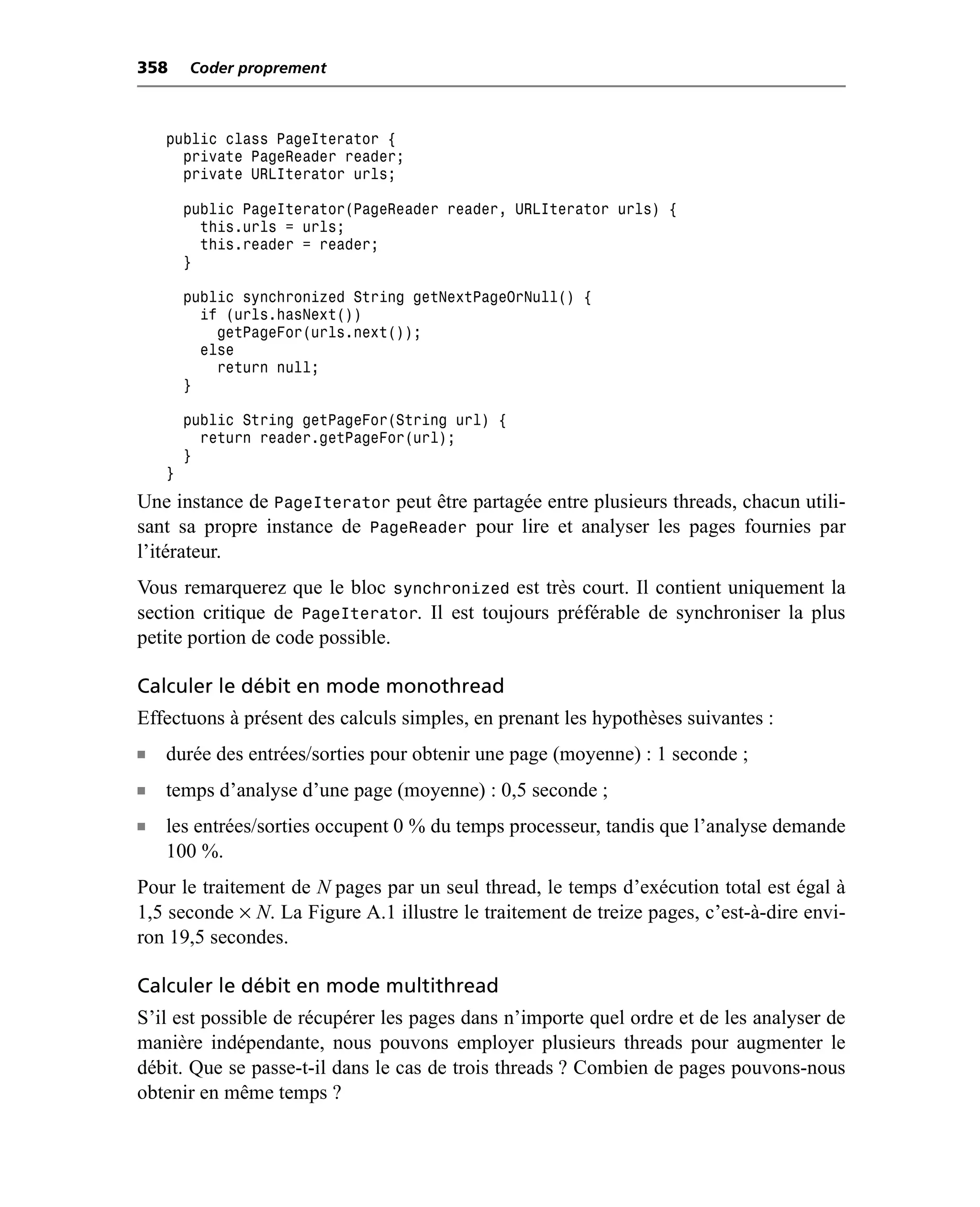358     Coder proprement



    public class PageIterator {
      private PageReader reader;
      private URLIterator urls;

        public PageIterator(PageReader reader, URLIterator urls) {
          this.urls = urls;
          this.reader = reader;
        }

        public synchronized String getNextPageOrNull() {
          if (urls.hasNext())
            getPageFor(urls.next());
          else
            return null;
        }

        public String getPageFor(String url) {
          return reader.getPageFor(url);
        }
    }
Une instance de PageIterator peut être partagée entre plusieurs threads, chacun utili-
sant sa propre instance de PageReader pour lire et analyser les pages fournies par
l’itérateur.
Vous remarquerez que le bloc synchronized est très court. Il contient uniquement la
section critique de PageIterator. Il est toujours préférable de synchroniser la plus
petite portion de code possible.

Calculer le débit en mode monothread
Effectuons à présent des calculs simples, en prenant les hypothèses suivantes :
n   durée des entrées/sorties pour obtenir une page (moyenne) : 1 seconde ;
n   temps d’analyse d’une page (moyenne) : 0,5 seconde ;
n   les entrées/sorties occupent 0 % du temps processeur, tandis que l’analyse demande
    100 %.
Pour le traitement de N pages par un seul thread, le temps d’exécution total est égal à
1,5 seconde × N. La Figure A.1 illustre le traitement de treize pages, c’est-à-dire envi-
ron 19,5 secondes.

Calculer le débit en mode multithread
S’il est possible de récupérer les pages dans n’importe quel ordre et de les analyser de
manière indépendante, nous pouvons employer plusieurs threads pour augmenter le
débit. Que se passe-t-il dans le cas de trois threads ? Combien de pages pouvons-nous
obtenir en même temps ?
 