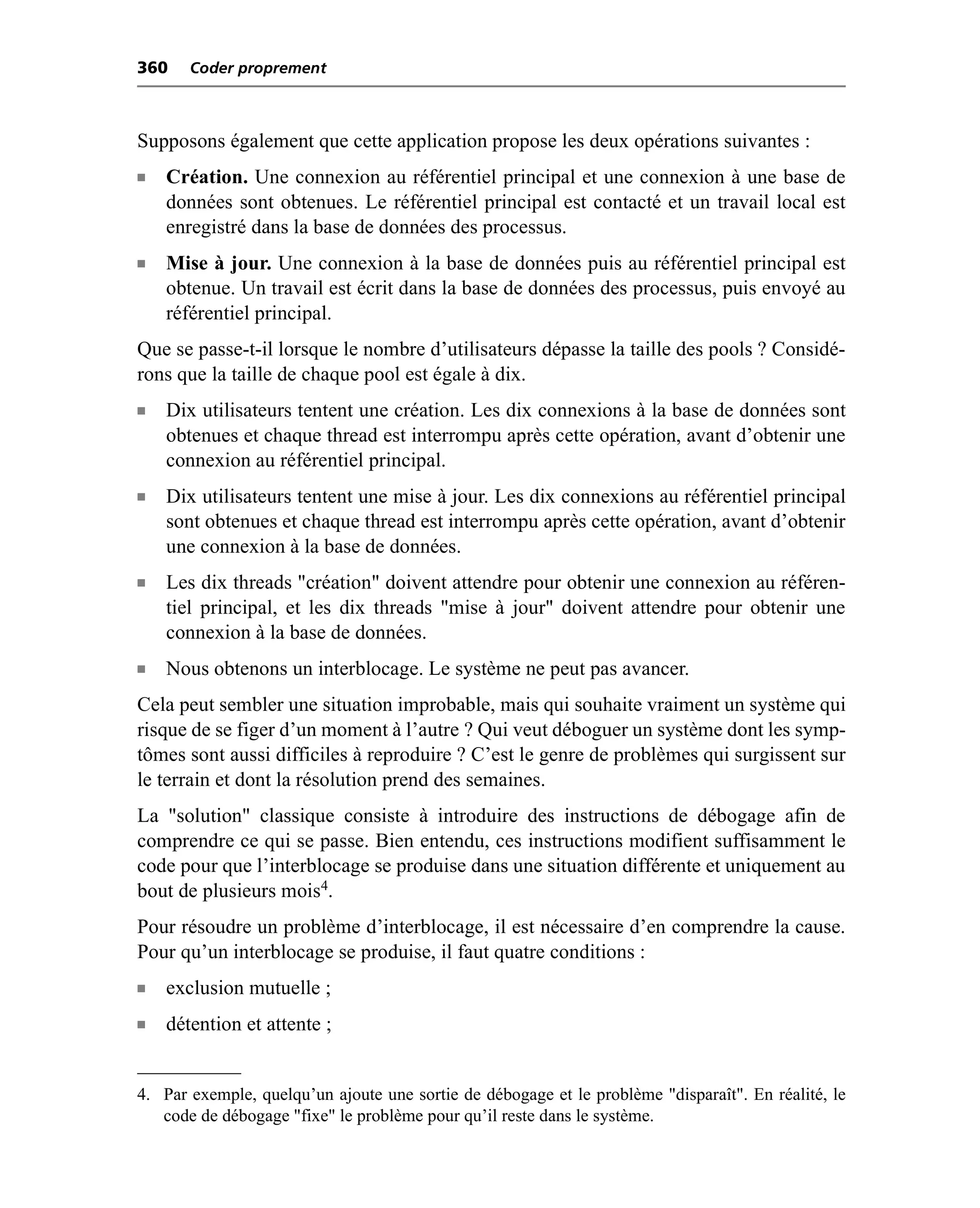 360    Coder proprement



Supposons également que cette application propose les deux opérations suivantes :
n   Création. Une connexion au référentiel principal et une connexion à une base de
    données sont obtenues. Le référentiel principal est contacté et un travail local est
    enregistré dans la base de données des processus.
n   Mise à jour. Une connexion à la base de données puis au référentiel principal est
    obtenue. Un travail est écrit dans la base de données des processus, puis envoyé au
    référentiel principal.
Que se passe-t-il lorsque le nombre d’utilisateurs dépasse la taille des pools ? Considé-
rons que la taille de chaque pool est égale à dix.
n   Dix utilisateurs tentent une création. Les dix connexions à la base de données sont
    obtenues et chaque thread est interrompu après cette opération, avant d’obtenir une
    connexion au référentiel principal.
n   Dix utilisateurs tentent une mise à jour. Les dix connexions au référentiel principal
    sont obtenues et chaque thread est interrompu après cette opération, avant d’obtenir
    une connexion à la base de données.
n   Les dix threads "création" doivent attendre pour obtenir une connexion au référen-
    tiel principal, et les dix threads "mise à jour" doivent attendre pour obtenir une
    connexion à la base de données.
n   Nous obtenons un interblocage. Le système ne peut pas avancer.
Cela peut sembler une situation improbable, mais qui souhaite vraiment un système qui
risque de se figer d’un moment à l’autre ? Qui veut déboguer un système dont les symp-
tômes sont aussi difficiles à reproduire ? C’est le genre de problèmes qui surgissent sur
le terrain et dont la résolution prend des semaines.
La "solution" classique consiste à introduire des instructions de débogage afin de
comprendre ce qui se passe. Bien entendu, ces instructions modifient suffisamment le
code pour que l’interblocage se produise dans une situation différente et uniquement au
bout de plusieurs mois4.
Pour résoudre un problème d’interblocage, il est nécessaire d’en comprendre la cause.
Pour qu’un interblocage se produise, il faut quatre conditions :
n   exclusion mutuelle ;
n   détention et attente ;


4. Par exemple, quelqu’un ajoute une sortie de débogage et le problème "disparaît". En réalité, le
   code de débogage "fixe" le problème pour qu’il reste dans le système.
 