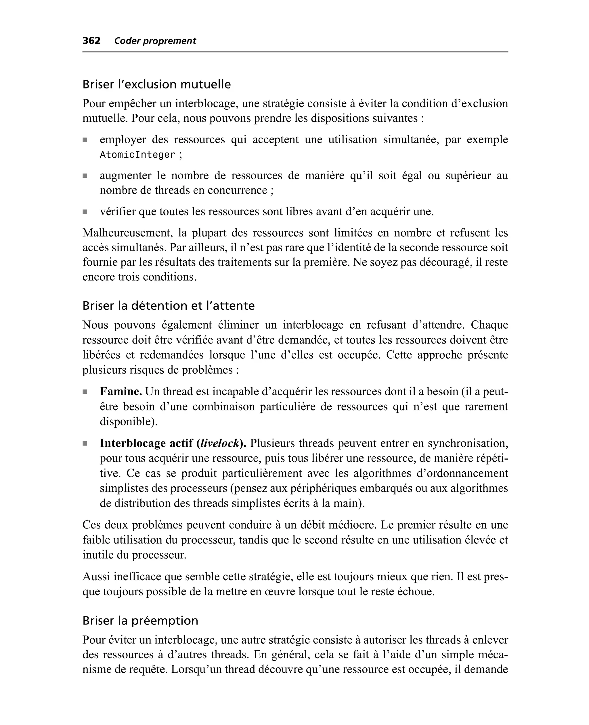 362    Coder proprement



Briser l’exclusion mutuelle
Pour empêcher un interblocage, une stratégie consiste à éviter la condition d’exclusion
mutuelle. Pour cela, nous pouvons prendre les dispositions suivantes :
n   employer des ressources qui acceptent une utilisation simultanée, par exemple
    AtomicInteger ;
n   augmenter le nombre de ressources de manière qu’il soit égal ou supérieur au
    nombre de threads en concurrence ;
n   vérifier que toutes les ressources sont libres avant d’en acquérir une.
Malheureusement, la plupart des ressources sont limitées en nombre et refusent les
accès simultanés. Par ailleurs, il n’est pas rare que l’identité de la seconde ressource soit
fournie par les résultats des traitements sur la première. Ne soyez pas découragé, il reste
encore trois conditions.

Briser la détention et l’attente
Nous pouvons également éliminer un interblocage en refusant d’attendre. Chaque
ressource doit être vérifiée avant d’être demandée, et toutes les ressources doivent être
libérées et redemandées lorsque l’une d’elles est occupée. Cette approche présente
plusieurs risques de problèmes :
n   Famine. Un thread est incapable d’acquérir les ressources dont il a besoin (il a peut-
    être besoin d’une combinaison particulière de ressources qui n’est que rarement
    disponible).
n   Interblocage actif (livelock). Plusieurs threads peuvent entrer en synchronisation,
    pour tous acquérir une ressource, puis tous libérer une ressource, de manière répéti-
    tive. Ce cas se produit particulièrement avec les algorithmes d’ordonnancement
    simplistes des processeurs (pensez aux périphériques embarqués ou aux algorithmes
    de distribution des threads simplistes écrits à la main).
Ces deux problèmes peuvent conduire à un débit médiocre. Le premier résulte en une
faible utilisation du processeur, tandis que le second résulte en une utilisation élevée et
inutile du processeur.
Aussi inefficace que semble cette stratégie, elle est toujours mieux que rien. Il est pres-
que toujours possible de la mettre en œuvre lorsque tout le reste échoue.

Briser la préemption
Pour éviter un interblocage, une autre stratégie consiste à autoriser les threads à enlever
des ressources à d’autres threads. En général, cela se fait à l’aide d’un simple méca-
nisme de requête. Lorsqu’un thread découvre qu’une ressource est occupée, il demande
 