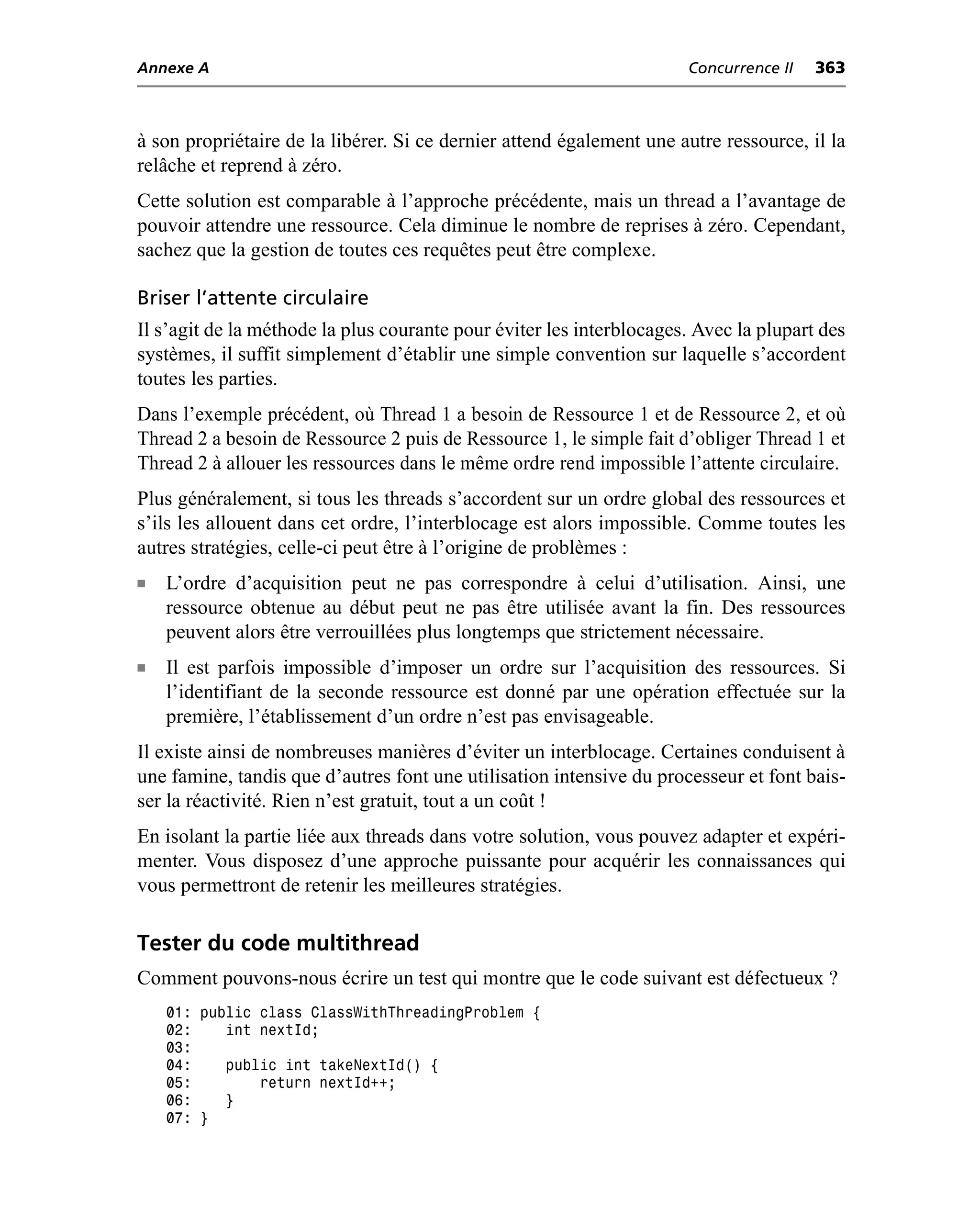 Annexe A                                                              Concurrence II   363



à son propriétaire de la libérer. Si ce dernier attend également une autre ressource, il la
relâche et reprend à zéro.
Cette solution est comparable à l’approche précédente, mais un thread a l’avantage de
pouvoir attendre une ressource. Cela diminue le nombre de reprises à zéro. Cependant,
sachez que la gestion de toutes ces requêtes peut être complexe.

Briser l’attente circulaire
Il s’agit de la méthode la plus courante pour éviter les interblocages. Avec la plupart des
systèmes, il suffit simplement d’établir une simple convention sur laquelle s’accordent
toutes les parties.
Dans l’exemple précédent, où Thread 1 a besoin de Ressource 1 et de Ressource 2, et où
Thread 2 a besoin de Ressource 2 puis de Ressource 1, le simple fait d’obliger Thread 1 et
Thread 2 à allouer les ressources dans le même ordre rend impossible l’attente circulaire.
Plus généralement, si tous les threads s’accordent sur un ordre global des ressources et
s’ils les allouent dans cet ordre, l’interblocage est alors impossible. Comme toutes les
autres stratégies, celle-ci peut être à l’origine de problèmes :
n   L’ordre d’acquisition peut ne pas correspondre à celui d’utilisation. Ainsi, une
    ressource obtenue au début peut ne pas être utilisée avant la fin. Des ressources
    peuvent alors être verrouillées plus longtemps que strictement nécessaire.
n   Il est parfois impossible d’imposer un ordre sur l’acquisition des ressources. Si
    l’identifiant de la seconde ressource est donné par une opération effectuée sur la
    première, l’établissement d’un ordre n’est pas envisageable.
Il existe ainsi de nombreuses manières d’éviter un interblocage. Certaines conduisent à
une famine, tandis que d’autres font une utilisation intensive du processeur et font bais-
ser la réactivité. Rien n’est gratuit, tout a un coût !
En isolant la partie liée aux threads dans votre solution, vous pouvez adapter et expéri-
menter. Vous disposez d’une approche puissante pour acquérir les connaissances qui
vous permettront de retenir les meilleures stratégies.

Tester du code multithread
Comment pouvons-nous écrire un test qui montre que le code suivant est défectueux ?
    01: public class ClassWithThreadingProblem {
    02:    int nextId;
    03:
    04:    public int takeNextId() {
    05:        return nextId++;
    06:    }
    07: }
 