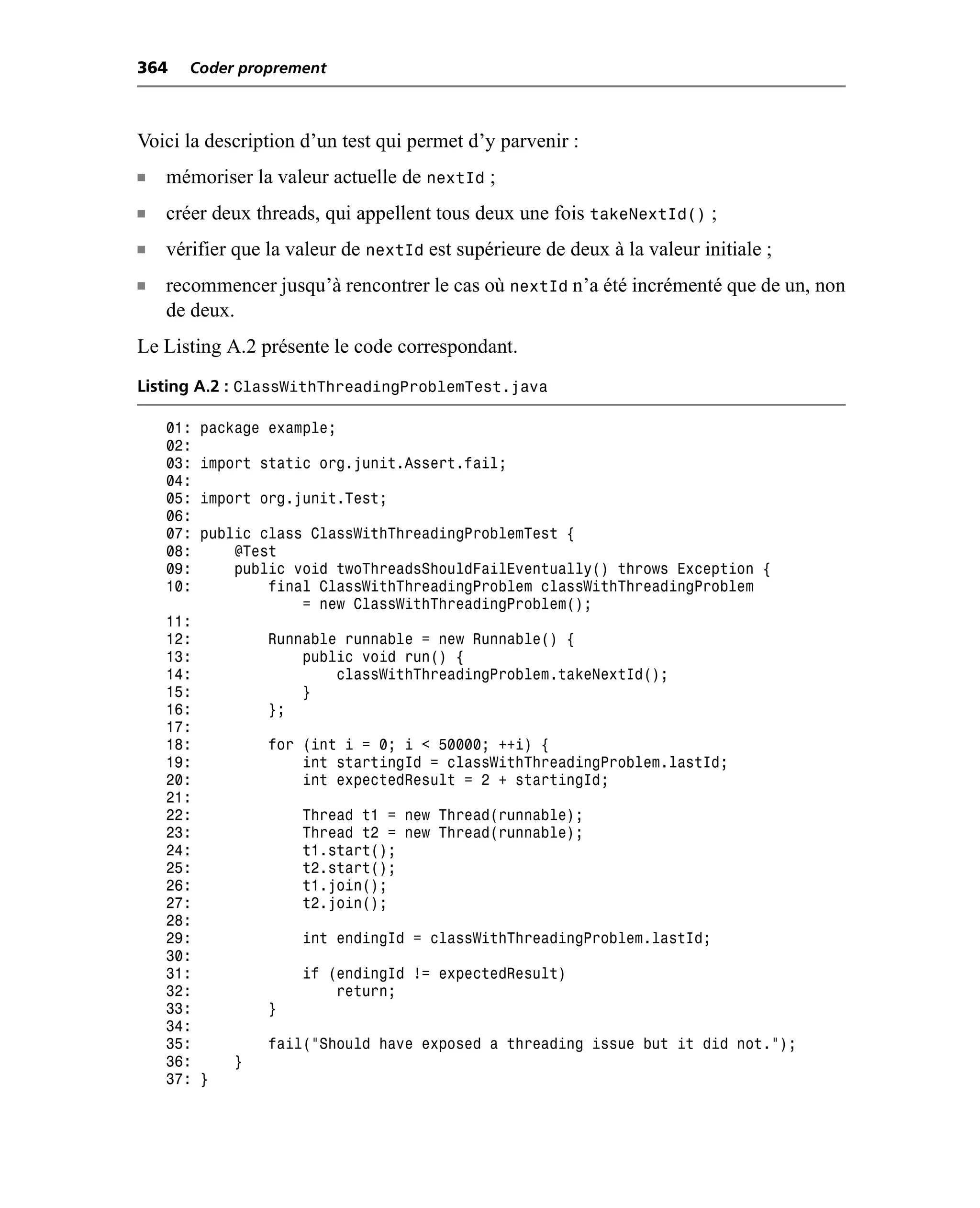 364    Coder proprement



Voici la description d’un test qui permet d’y parvenir :
n   mémoriser la valeur actuelle de nextId ;
n   créer deux threads, qui appellent tous deux une fois takeNextId() ;
n   vérifier que la valeur de nextId est supérieure de deux à la valeur initiale ;
n   recommencer jusqu’à rencontrer le cas où nextId n’a été incrémenté que de un, non
    de deux.
Le Listing A.2 présente le code correspondant.
Listing A.2 : ClassWithThreadingProblemTest.java

    01:   package example;
    02:
    03:   import static org.junit.Assert.fail;
    04:
    05:   import org.junit.Test;
    06:
    07:   public class ClassWithThreadingProblemTest {
    08:       @Test
    09:       public void twoThreadsShouldFailEventually() throws Exception {
    10:           final ClassWithThreadingProblem classWithThreadingProblem
                      = new ClassWithThreadingProblem();
    11:
    12:           Runnable runnable = new Runnable() {
    13:               public void run() {
    14:                   classWithThreadingProblem.takeNextId();
    15:               }
    16:           };
    17:
    18:           for (int i = 0; i < 50000; ++i) {
    19:               int startingId = classWithThreadingProblem.lastId;
    20:               int expectedResult = 2 + startingId;
    21:
    22:               Thread t1 = new Thread(runnable);
    23:               Thread t2 = new Thread(runnable);
    24:               t1.start();
    25:               t2.start();
    26:               t1.join();
    27:               t2.join();
    28:
    29:               int endingId = classWithThreadingProblem.lastId;
    30:
    31:               if (endingId != expectedResult)
    32:                   return;
    33:           }
    34:
    35:           fail("Should have exposed a threading issue but it did not.");
    36:       }
    37: }
 