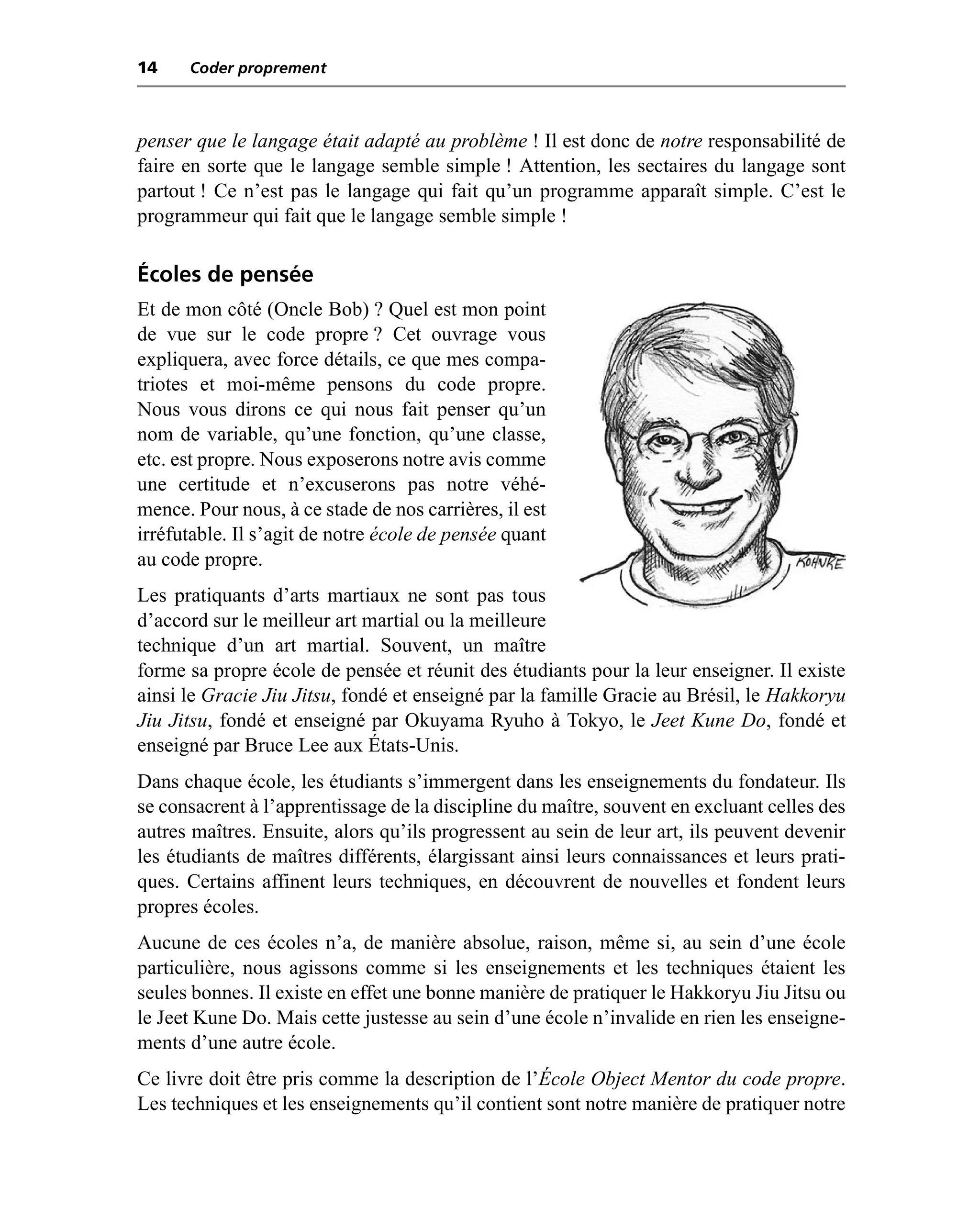 14    Coder proprement



penser que le langage était adapté au problème ! Il est donc de notre responsabilité de
faire en sorte que le langage semble simple ! Attention, les sectaires du langage sont
partout ! Ce n’est pas le langage qui fait qu’un programme apparaît simple. C’est le
programmeur qui fait que le langage semble simple !

Écoles de pensée
Et de mon côté (Oncle Bob) ? Quel est mon point
de vue sur le code propre ? Cet ouvrage vous
expliquera, avec force détails, ce que mes compa-
triotes et moi-même pensons du code propre.
Nous vous dirons ce qui nous fait penser qu’un
nom de variable, qu’une fonction, qu’une classe,
etc. est propre. Nous exposerons notre avis comme
une certitude et n’excuserons pas notre véhé-
mence. Pour nous, à ce stade de nos carrières, il est
irréfutable. Il s’agit de notre école de pensée quant
au code propre.
Les pratiquants d’arts martiaux ne sont pas tous
d’accord sur le meilleur art martial ou la meilleure
technique d’un art martial. Souvent, un maître
forme sa propre école de pensée et réunit des étudiants pour la leur enseigner. Il existe
ainsi le Gracie Jiu Jitsu, fondé et enseigné par la famille Gracie au Brésil, le Hakkoryu
Jiu Jitsu, fondé et enseigné par Okuyama Ryuho à Tokyo, le Jeet Kune Do, fondé et
enseigné par Bruce Lee aux États-Unis.
Dans chaque école, les étudiants s’immergent dans les enseignements du fondateur. Ils
se consacrent à l’apprentissage de la discipline du maître, souvent en excluant celles des
autres maîtres. Ensuite, alors qu’ils progressent au sein de leur art, ils peuvent devenir
les étudiants de maîtres différents, élargissant ainsi leurs connaissances et leurs prati-
ques. Certains affinent leurs techniques, en découvrent de nouvelles et fondent leurs
propres écoles.
Aucune de ces écoles n’a, de manière absolue, raison, même si, au sein d’une école
particulière, nous agissons comme si les enseignements et les techniques étaient les
seules bonnes. Il existe en effet une bonne manière de pratiquer le Hakkoryu Jiu Jitsu ou
le Jeet Kune Do. Mais cette justesse au sein d’une école n’invalide en rien les enseigne-
ments d’une autre école.
Ce livre doit être pris comme la description de l’École Object Mentor du code propre.
Les techniques et les enseignements qu’il contient sont notre manière de pratiquer notre
 
