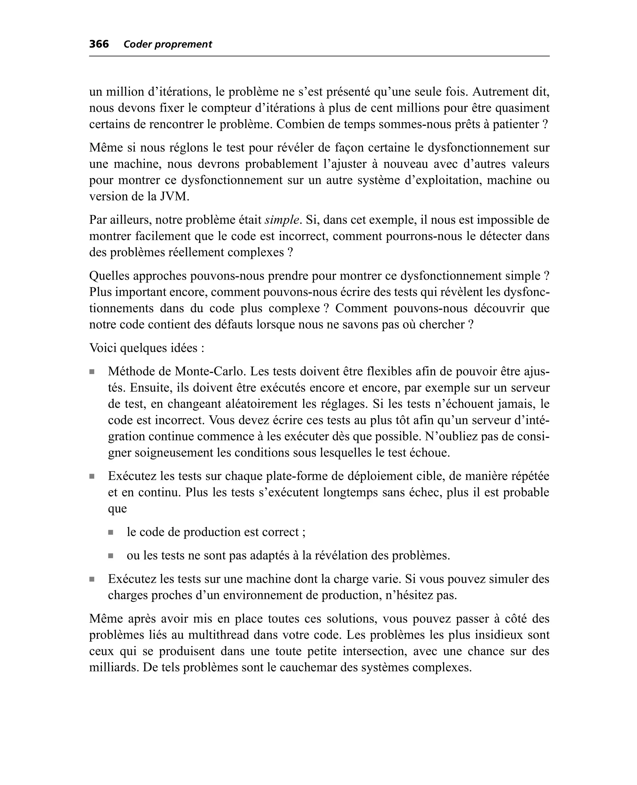 366     Coder proprement



un million d’itérations, le problème ne s’est présenté qu’une seule fois. Autrement dit,
nous devons fixer le compteur d’itérations à plus de cent millions pour être quasiment
certains de rencontrer le problème. Combien de temps sommes-nous prêts à patienter ?
Même si nous réglons le test pour révéler de façon certaine le dysfonctionnement sur
une machine, nous devrons probablement l’ajuster à nouveau avec d’autres valeurs
pour montrer ce dysfonctionnement sur un autre système d’exploitation, machine ou
version de la JVM.
Par ailleurs, notre problème était simple. Si, dans cet exemple, il nous est impossible de
montrer facilement que le code est incorrect, comment pourrons-nous le détecter dans
des problèmes réellement complexes ?
Quelles approches pouvons-nous prendre pour montrer ce dysfonctionnement simple ?
Plus important encore, comment pouvons-nous écrire des tests qui révèlent les dysfonc-
tionnements dans du code plus complexe ? Comment pouvons-nous découvrir que
notre code contient des défauts lorsque nous ne savons pas où chercher ?
Voici quelques idées :
n   Méthode de Monte-Carlo. Les tests doivent être flexibles afin de pouvoir être ajus-
    tés. Ensuite, ils doivent être exécutés encore et encore, par exemple sur un serveur
    de test, en changeant aléatoirement les réglages. Si les tests n’échouent jamais, le
    code est incorrect. Vous devez écrire ces tests au plus tôt afin qu’un serveur d’inté-
    gration continue commence à les exécuter dès que possible. N’oubliez pas de consi-
    gner soigneusement les conditions sous lesquelles le test échoue.
n   Exécutez les tests sur chaque plate-forme de déploiement cible, de manière répétée
    et en continu. Plus les tests s’exécutent longtemps sans échec, plus il est probable
    que
    n   le code de production est correct ;
    n   ou les tests ne sont pas adaptés à la révélation des problèmes.
n   Exécutez les tests sur une machine dont la charge varie. Si vous pouvez simuler des
    charges proches d’un environnement de production, n’hésitez pas.
Même après avoir mis en place toutes ces solutions, vous pouvez passer à côté des
problèmes liés au multithread dans votre code. Les problèmes les plus insidieux sont
ceux qui se produisent dans une toute petite intersection, avec une chance sur des
milliards. De tels problèmes sont le cauchemar des systèmes complexes.
 