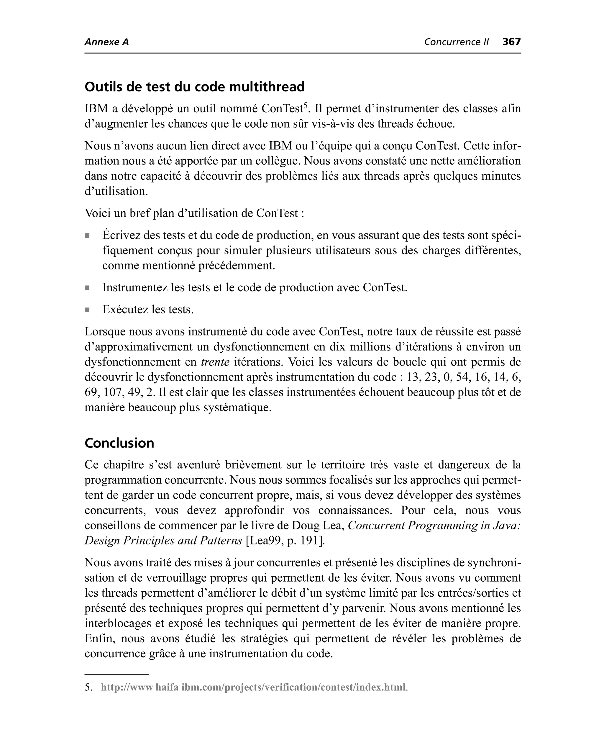 Annexe A                                                                Concurrence II   367



Outils de test du code multithread
IBM a développé un outil nommé ConTest5. Il permet d’instrumenter des classes afin
d’augmenter les chances que le code non sûr vis-à-vis des threads échoue.
Nous n’avons aucun lien direct avec IBM ou l’équipe qui a conçu ConTest. Cette infor-
mation nous a été apportée par un collègue. Nous avons constaté une nette amélioration
dans notre capacité à découvrir des problèmes liés aux threads après quelques minutes
d’utilisation.
Voici un bref plan d’utilisation de ConTest :
n   Écrivez des tests et du code de production, en vous assurant que des tests sont spéci-
    fiquement conçus pour simuler plusieurs utilisateurs sous des charges différentes,
    comme mentionné précédemment.
n   Instrumentez les tests et le code de production avec ConTest.
n   Exécutez les tests.
Lorsque nous avons instrumenté du code avec ConTest, notre taux de réussite est passé
d’approximativement un dysfonctionnement en dix millions d’itérations à environ un
dysfonctionnement en trente itérations. Voici les valeurs de boucle qui ont permis de
découvrir le dysfonctionnement après instrumentation du code : 13, 23, 0, 54, 16, 14, 6,
69, 107, 49, 2. Il est clair que les classes instrumentées échouent beaucoup plus tôt et de
manière beaucoup plus systématique.

Conclusion
Ce chapitre s’est aventuré brièvement sur le territoire très vaste et dangereux de la
programmation concurrente. Nous nous sommes focalisés sur les approches qui permet-
tent de garder un code concurrent propre, mais, si vous devez développer des systèmes
concurrents, vous devez approfondir vos connaissances. Pour cela, nous vous
conseillons de commencer par le livre de Doug Lea, Concurrent Programming in Java:
Design Principles and Patterns [Lea99, p. 191].
Nous avons traité des mises à jour concurrentes et présenté les disciplines de synchroni-
sation et de verrouillage propres qui permettent de les éviter. Nous avons vu comment
les threads permettent d’améliorer le débit d’un système limité par les entrées/sorties et
présenté des techniques propres qui permettent d’y parvenir. Nous avons mentionné les
interblocages et exposé les techniques qui permettent de les éviter de manière propre.
Enfin, nous avons étudié les stratégies qui permettent de révéler les problèmes de
concurrence grâce à une instrumentation du code.

5. http://www haifa ibm.com/projects/verification/contest/index.html.
 