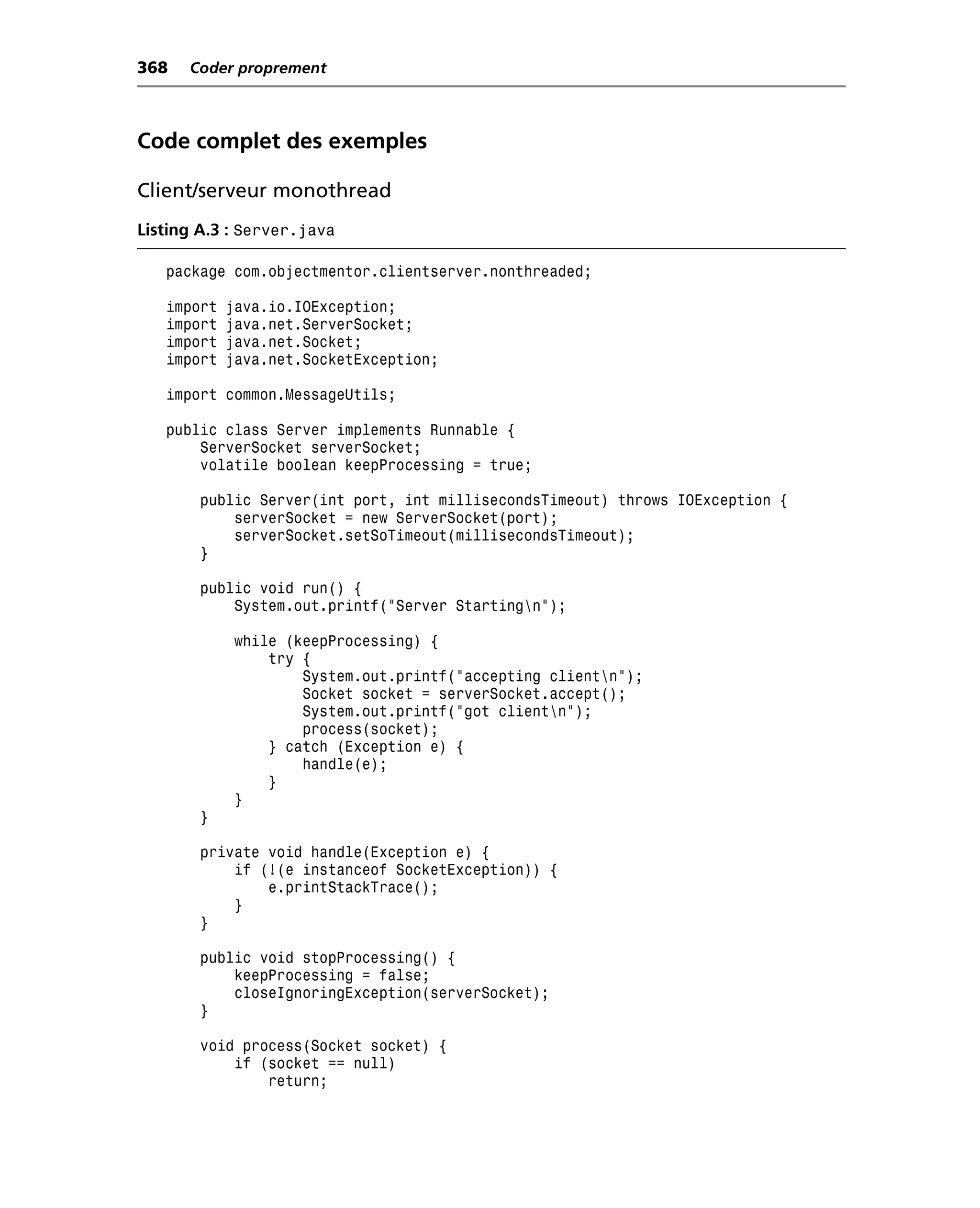 368   Coder proprement



Code complet des exemples

Client/serveur monothread
Listing A.3 : Server.java

   package com.objectmentor.clientserver.nonthreaded;

   import   java.io.IOException;
   import   java.net.ServerSocket;
   import   java.net.Socket;
   import   java.net.SocketException;

   import common.MessageUtils;

   public class Server implements Runnable {
       ServerSocket serverSocket;
       volatile boolean keepProcessing = true;

       public Server(int port, int millisecondsTimeout) throws IOException {
           serverSocket = new ServerSocket(port);
           serverSocket.setSoTimeout(millisecondsTimeout);
       }

       public void run() {
           System.out.printf("Server Startingn");

             while (keepProcessing) {
                 try {
                     System.out.printf("accepting clientn");
                     Socket socket = serverSocket.accept();
                     System.out.printf("got clientn");
                     process(socket);
                 } catch (Exception e) {
                     handle(e);
                 }
             }
       }

       private void handle(Exception e) {
           if (!(e instanceof SocketException)) {
               e.printStackTrace();
           }
       }

       public void stopProcessing() {
           keepProcessing = false;
           closeIgnoringException(serverSocket);
       }

       void process(Socket socket) {
           if (socket == null)
               return;
 