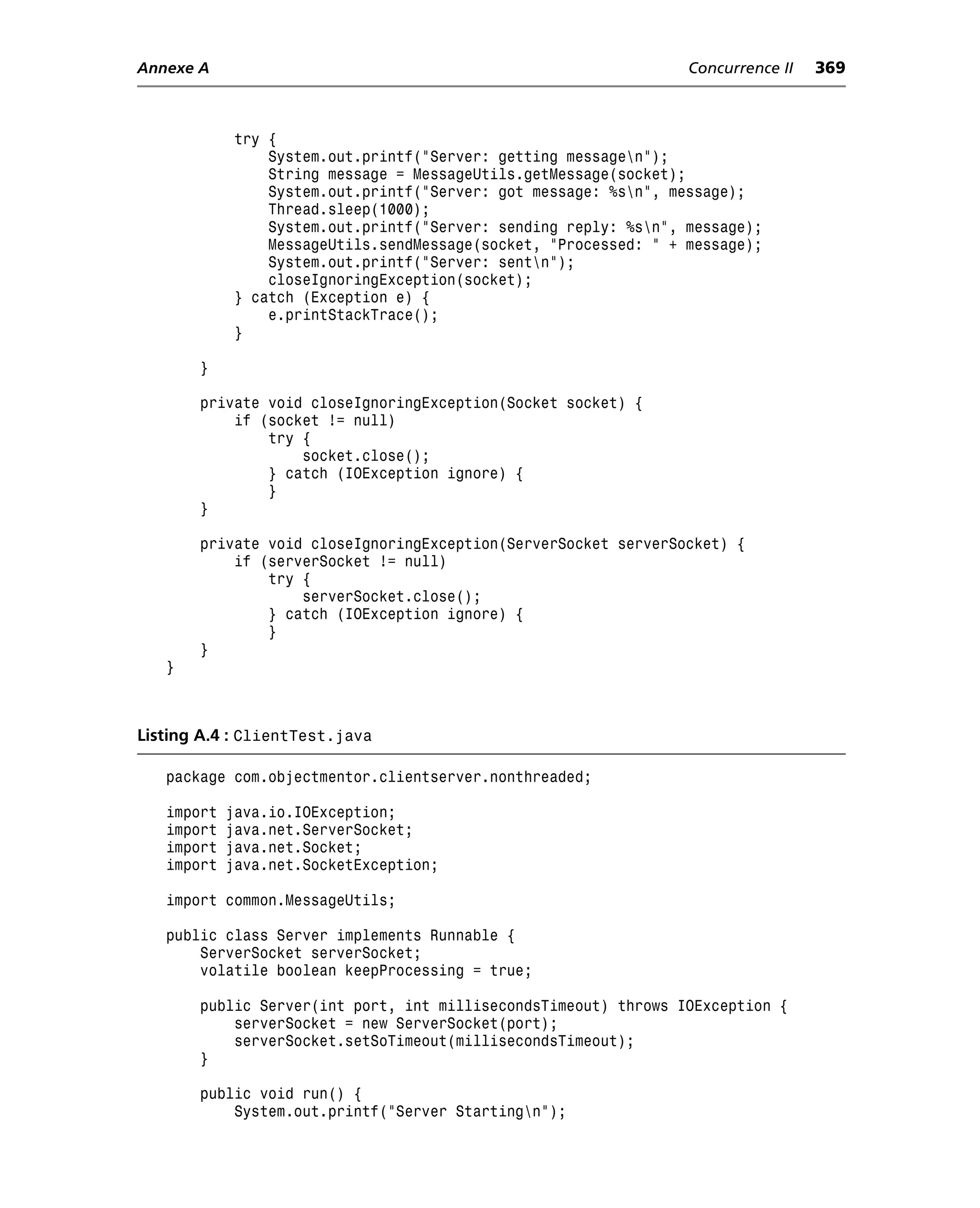 Annexe A                                                          Concurrence II   369



             try {
                 System.out.printf("Server: getting messagen");
                 String message = MessageUtils.getMessage(socket);
                 System.out.printf("Server: got message: %sn", message);
                 Thread.sleep(1000);
                 System.out.printf("Server: sending reply: %sn", message);
                 MessageUtils.sendMessage(socket, "Processed: " + message);
                 System.out.printf("Server: sentn");
                 closeIgnoringException(socket);
             } catch (Exception e) {
                 e.printStackTrace();
             }

       }

       private void closeIgnoringException(Socket socket) {
           if (socket != null)
               try {
                   socket.close();
               } catch (IOException ignore) {
               }
       }

       private void closeIgnoringException(ServerSocket serverSocket) {
           if (serverSocket != null)
               try {
                   serverSocket.close();
               } catch (IOException ignore) {
               }
       }
   }



Listing A.4 : ClientTest.java

   package com.objectmentor.clientserver.nonthreaded;

   import   java.io.IOException;
   import   java.net.ServerSocket;
   import   java.net.Socket;
   import   java.net.SocketException;

   import common.MessageUtils;

   public class Server implements Runnable {
       ServerSocket serverSocket;
       volatile boolean keepProcessing = true;

       public Server(int port, int millisecondsTimeout) throws IOException {
           serverSocket = new ServerSocket(port);
           serverSocket.setSoTimeout(millisecondsTimeout);
       }

       public void run() {
           System.out.printf("Server Startingn");
 