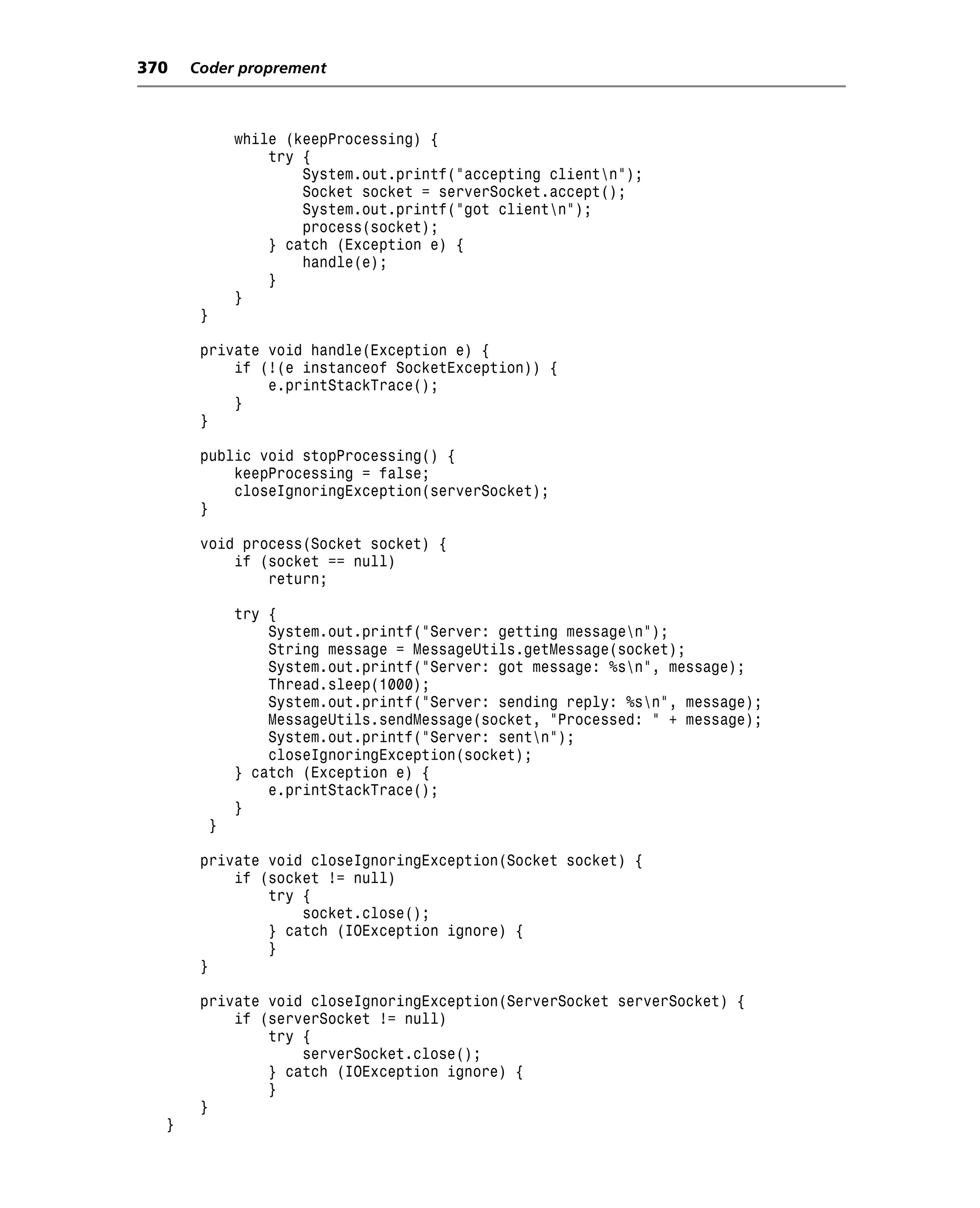 370   Coder proprement



               while (keepProcessing) {
                   try {
                       System.out.printf("accepting clientn");
                       Socket socket = serverSocket.accept();
                       System.out.printf("got clientn");
                       process(socket);
                   } catch (Exception e) {
                       handle(e);
                   }
               }
       }

       private void handle(Exception e) {
           if (!(e instanceof SocketException)) {
               e.printStackTrace();
           }
       }

       public void stopProcessing() {
           keepProcessing = false;
           closeIgnoringException(serverSocket);
       }

       void process(Socket socket) {
           if (socket == null)
               return;

               try {
                   System.out.printf("Server: getting messagen");
                   String message = MessageUtils.getMessage(socket);
                   System.out.printf("Server: got message: %sn", message);
                   Thread.sleep(1000);
                   System.out.printf("Server: sending reply: %sn", message);
                   MessageUtils.sendMessage(socket, "Processed: " + message);
                   System.out.printf("Server: sentn");
                   closeIgnoringException(socket);
               } catch (Exception e) {
                   e.printStackTrace();
               }
           }

       private void closeIgnoringException(Socket socket) {
           if (socket != null)
               try {
                   socket.close();
               } catch (IOException ignore) {
               }
       }

       private void closeIgnoringException(ServerSocket serverSocket) {
           if (serverSocket != null)
               try {
                   serverSocket.close();
               } catch (IOException ignore) {
               }
       }
  }
 
